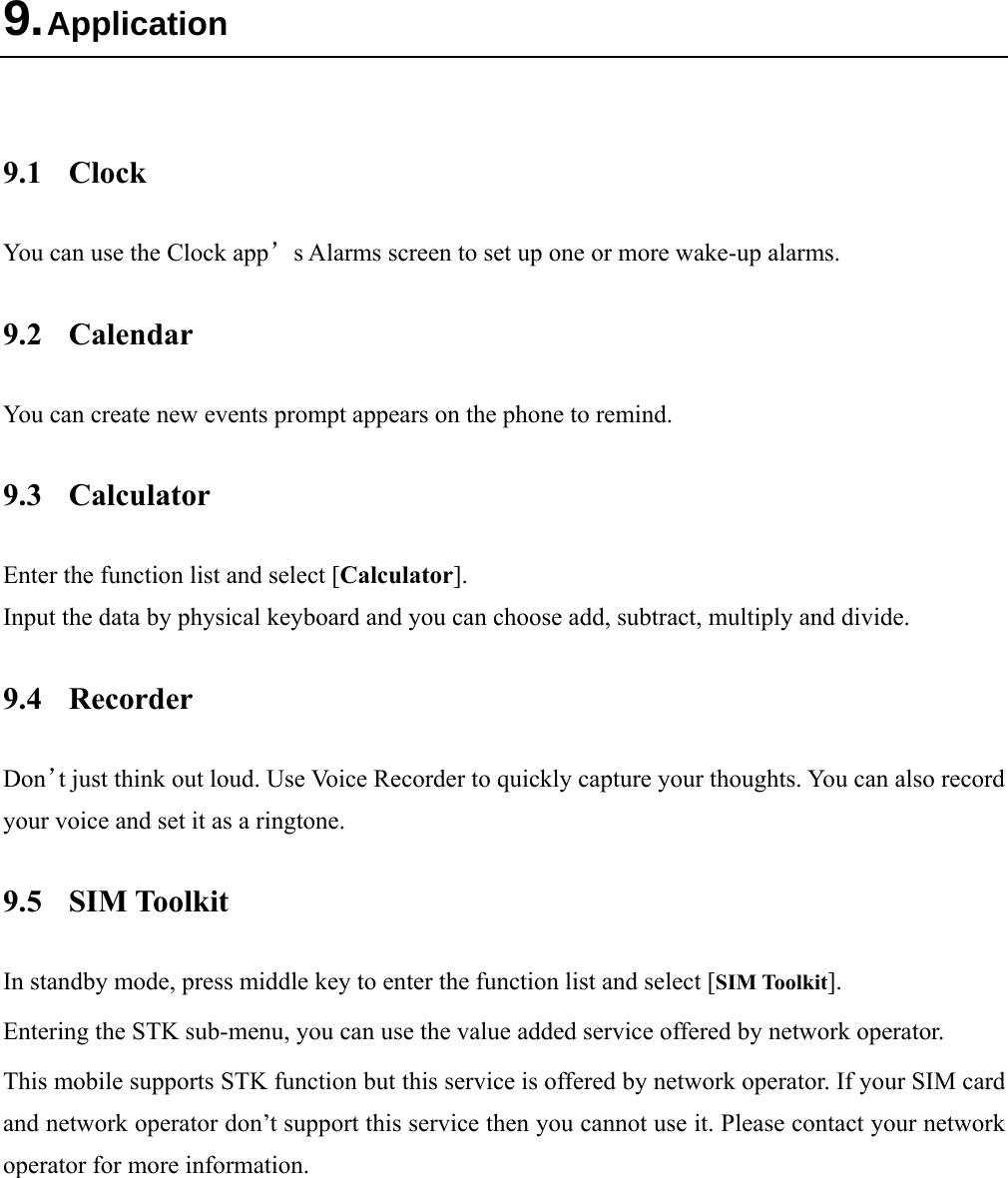  9. Application  9.1 Clock You can use the Clock app’s Alarms screen to set up one or more wake-up alarms. 9.2 Calendar You can create new events prompt appears on the phone to remind. 9.3 Calculator Enter the function list and select [Calculator]. Input the data by physical keyboard and you can choose add, subtract, multiply and divide.   9.4 Recorder Don’t just think out loud. Use Voice Recorder to quickly capture your thoughts. You can also record your voice and set it as a ringtone. 9.5 SIM Toolkit In standby mode, press middle key to enter the function list and select [SIM Toolkit]. Entering the STK sub-menu, you can use the value added service offered by network operator. This mobile supports STK function but this service is offered by network operator. If your SIM card and network operator don’t support this service then you cannot use it. Please contact your network operator for more information. 