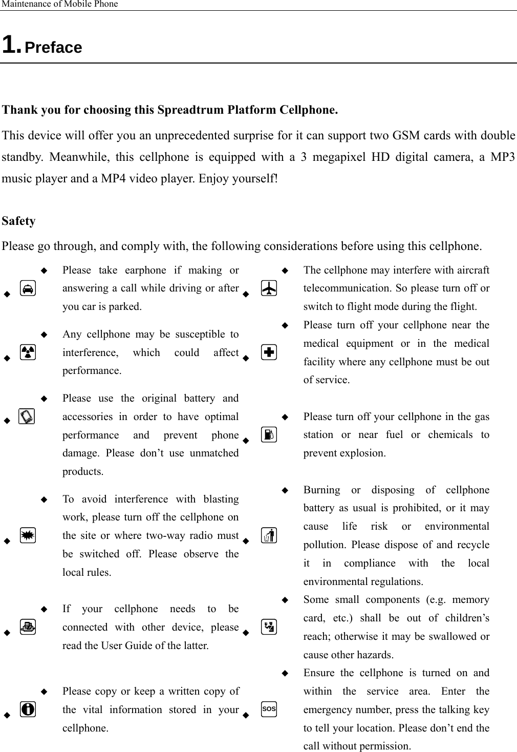 Maintenance of Mobile Phone   1. Preface  Thank you for choosing this Spreadtrum Platform Cellphone. This device will offer you an unprecedented surprise for it can support two GSM cards with double standby. Meanwhile, this cellphone is equipped with a 3 megapixel HD digital camera, a MP3 music player and a MP4 video player. Enjoy yourself!  Safety Please go through, and comply with, the following considerations before using this cellphone.    Please take earphone if making or answering a call while driving or after you car is parked.   The cellphone may interfere with aircraft telecommunication. So please turn off or switch to flight mode during the flight.    Any cellphone may be susceptible to interference, which could affect performance.   Please turn off your cellphone near the medical equipment or in the medical facility where any cellphone must be out of service.     Please use the original battery and accessories in order to have optimal performance and prevent phone damage. Please don’t use unmatched products.   Please turn off your cellphone in the gas station or near fuel or chemicals to prevent explosion.    To avoid interference with blasting work, please turn off the cellphone on the site or where two-way radio must be switched off. Please observe the local rules.   Burning or disposing of cellphone battery as usual is prohibited, or it may cause life risk or environmental pollution. Please dispose of and recycle it in compliance with the local environmental regulations.    If your cellphone needs to be connected with other device, please read the User Guide of the latter.   Some small components (e.g. memory card, etc.) shall be out of children’s reach; otherwise it may be swallowed or cause other hazards.    Please copy or keep a written copy of the vital information stored in your cellphone.  SOS Ensure the cellphone is turned on and within the service area. Enter the emergency number, press the talking key to tell your location. Please don’t end the call without permission. 