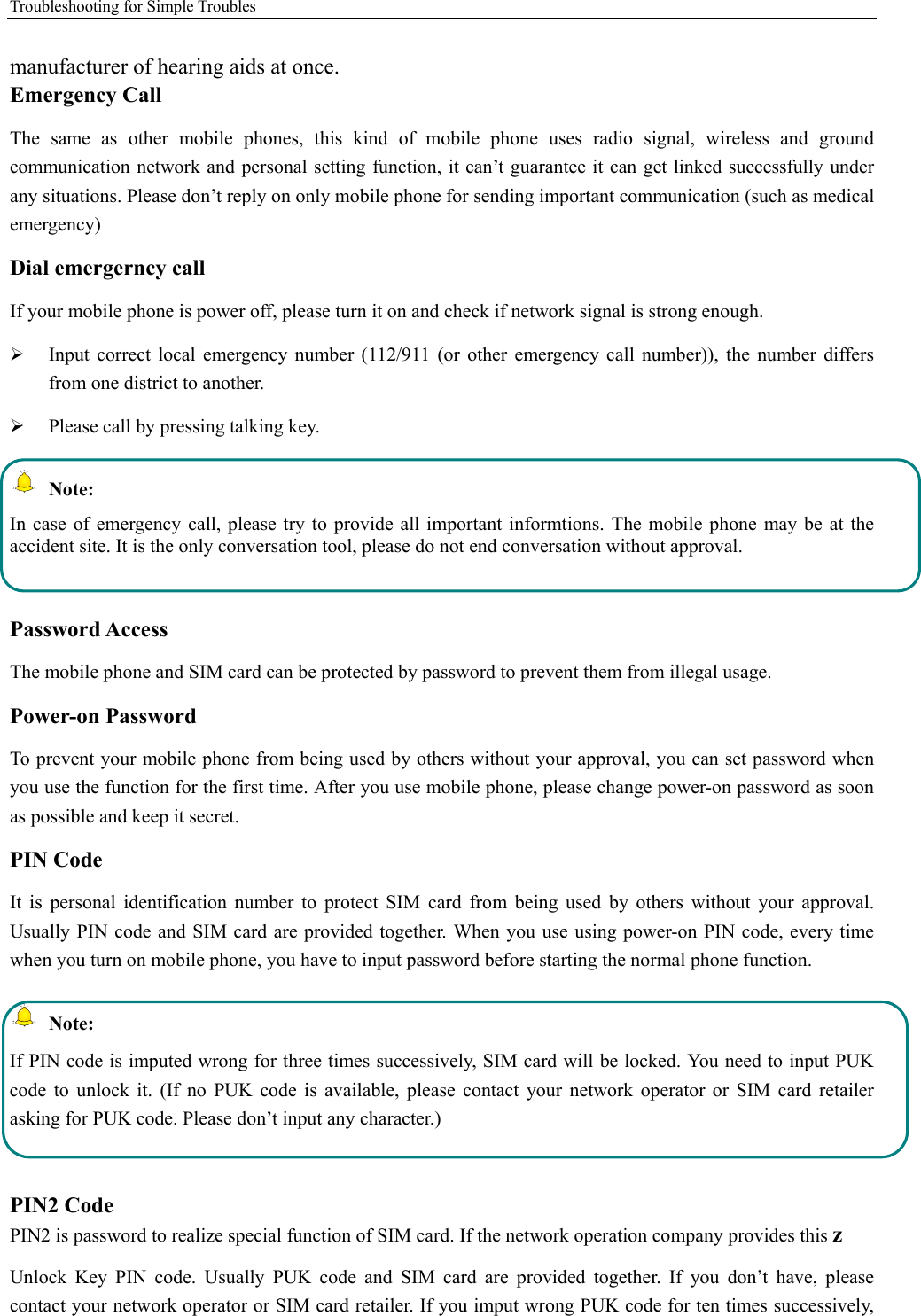 Troubleshooting for Simple Troubles    manufacturer of hearing aids at once.   Emergency Call   The same as other mobile phones, this kind of mobile phone uses radio signal, wireless and ground communication network and personal setting function, it can’t guarantee it can get linked successfully under any situations. Please don’t reply on only mobile phone for sending important communication (such as medical emergency) Dial emergerncy call If your mobile phone is power off, please turn it on and check if network signal is strong enough.    Input correct local emergency number (112/911 (or other emergency call number)), the number differs from one district to another.    Please call by pressing talking key.    Note: In case of emergency call, please try to provide all important informtions. The mobile phone may be at the accident site. It is the only conversation tool, please do not end conversation without approval.  Password Access The mobile phone and SIM card can be protected by password to prevent them from illegal usage. Power-on Password To prevent your mobile phone from being used by others without your approval, you can set password when you use the function for the first time. After you use mobile phone, please change power-on password as soon as possible and keep it secret. PIN Code   It is personal identification number to protect SIM card from being used by others without your approval. Usually PIN code and SIM card are provided together. When you use using power-on PIN code, every time when you turn on mobile phone, you have to input password before starting the normal phone function.    Note: If PIN code is imputed wrong for three times successively, SIM card will be locked. You need to input PUK code to unlock it. (If no PUK code is available, please contact your network operator or SIM card retailer asking for PUK code. Please don’t input any character.)  PIN2 Code PIN2 is password to realize special function of SIM card. If the network operation company provides this z Unlock Key PIN code. Usually PUK code and SIM card are provided together. If you don’t have, please contact your network operator or SIM card retailer. If you imput wrong PUK code for ten times successively, 