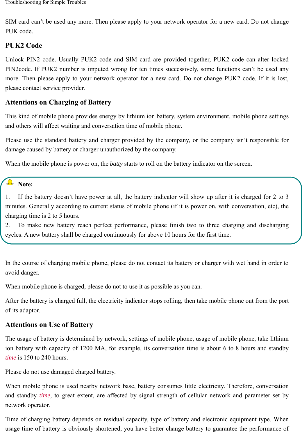 Troubleshooting for Simple Troubles    SIM card can’t be used any more. Then please apply to your network operator for a new card. Do not change PUK code. PUK2 Code Unlock PIN2 code. Usually PUK2 code and SIM card are provided together, PUK2 code can alter locked PIN2code. If PUK2 number is imputed wrong for ten times successively, some functions can’t be used any more. Then please apply to your network operator for a new card. Do not change PUK2 code. If it is lost, please contact service provider. Attentions on Charging of Battery This kind of mobile phone provides energy by lithium ion battery, system environment, mobile phone settings and others will affect waiting and conversation time of mobile phone. Please use the standard battery and charger provided by the company, or the company isn’t responsible for damage caused by battery or charger unauthorized by the company. When the mobile phone is power on, the batty starts to roll on the battery indicator on the screen.  Note: 1.  If the battery doesn’t have power at all, the battery indicator will show up after it is charged for 2 to 3 minutes. Generally according to current status of mobile phone (if it is power on, with conversation, etc), the charging time is 2 to 5 hours. 2.  To make new battery reach perfect performance, please finish two to three charging and discharging cycles. A new battery shall be charged continuously for above 10 hours for the first time.  In the course of charging mobile phone, please do not contact its battery or charger with wet hand in order to avoid danger.   When mobile phone is charged, please do not to use it as possible as you can. After the battery is charged full, the electricity indicator stops rolling, then take mobile phone out from the port of its adaptor. Attentions on Use of Battery The usage of battery is determined by network, settings of mobile phone, usage of mobile phone, take lithium ion battery with capacity of 1200 MA, for example, its conversation time is about 6 to 8 hours and standby time is 150 to 240 hours.   Please do not use damaged charged battery. When mobile phone is used nearby network base, battery consumes little electricity. Therefore, conversation and standby time, to great extent, are affected by signal strength of cellular network and parameter set by network operator.   Time of charging battery depends on residual capacity, type of battery and electronic equipment type. When usage time of battery is obviously shortened, you have better change battery to guarantee the performance of 