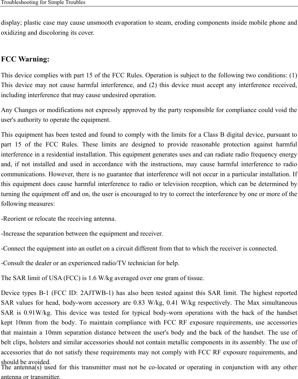 Troubleshooting for Simple Troubles display; plastic case may cause unsmooth evaporation to steam, eroding components inside mobile phone and oxidizing and discoloring its cover. FCC Warning: This device complies with part 15 of the FCC Rules. Operation is subject to the following two conditions: (1) This device may not cause harmful interference, and (2) this device must accept any interference received, including interference that may cause undesired operation. Any Changes or modifications not expressly approved by the party responsible for compliance could void the user&apos;s authority to operate the equipment. This equipment has been tested and found to comply with the limits for a Class B digital device, pursuant to part 15 of the FCC Rules. These limits are designed to provide reasonable protection against harmful interference in a residential installation. This equipment generates uses and can radiate radio frequency energy and, if not installed and used in accordance with the instructions, may cause harmful interference to radio communications. However, there is no guarantee that interference will not occur in a particular installation. If this equipment does cause harmful interference to radio or television reception, which can be determined by turning the equipment off and on, the user is encouraged to try to correct the interference by one or more of the following measures: -Reorient or relocate the receiving antenna. -Increase the separation between the equipment and receiver. -Connect the equipment into an outlet on a circuit different from that to which the receiver is connected. -Consult the dealer or an experienced radio/TV technician for help. The SAR limit of USA (FCC) is 1.6 W/kg averaged over one gram of tissue. Device  types  B-1  (FCC  ID: 2AJTWB-1)  has  also  been  tested  against  this  SAR  limit. The  highest  reported SAR values for head, body-worn accessory are 0.83 W/kg, 0.41 W/kg respectively. The Max simultaneous SAR is 0.91W/kg.  This device was tested for typical  body-worn operations with the back  of the handset kept 10mm from the body. To maintain compliance with FCC RF exposure requirements, use accessories that maintain a 10mm separation distance between the user&apos;s body and the back of the handset. The use of belt clips, holsters and similar accessories should not contain metallic components in its assembly. The use of accessories that do not satisfy these requirements may not comply with FCC RF exposure requirements, and should be avoided. The antenna(s) used for this transmitter must not be co-located or operating in conjunction with any other antenna or transmitter. 