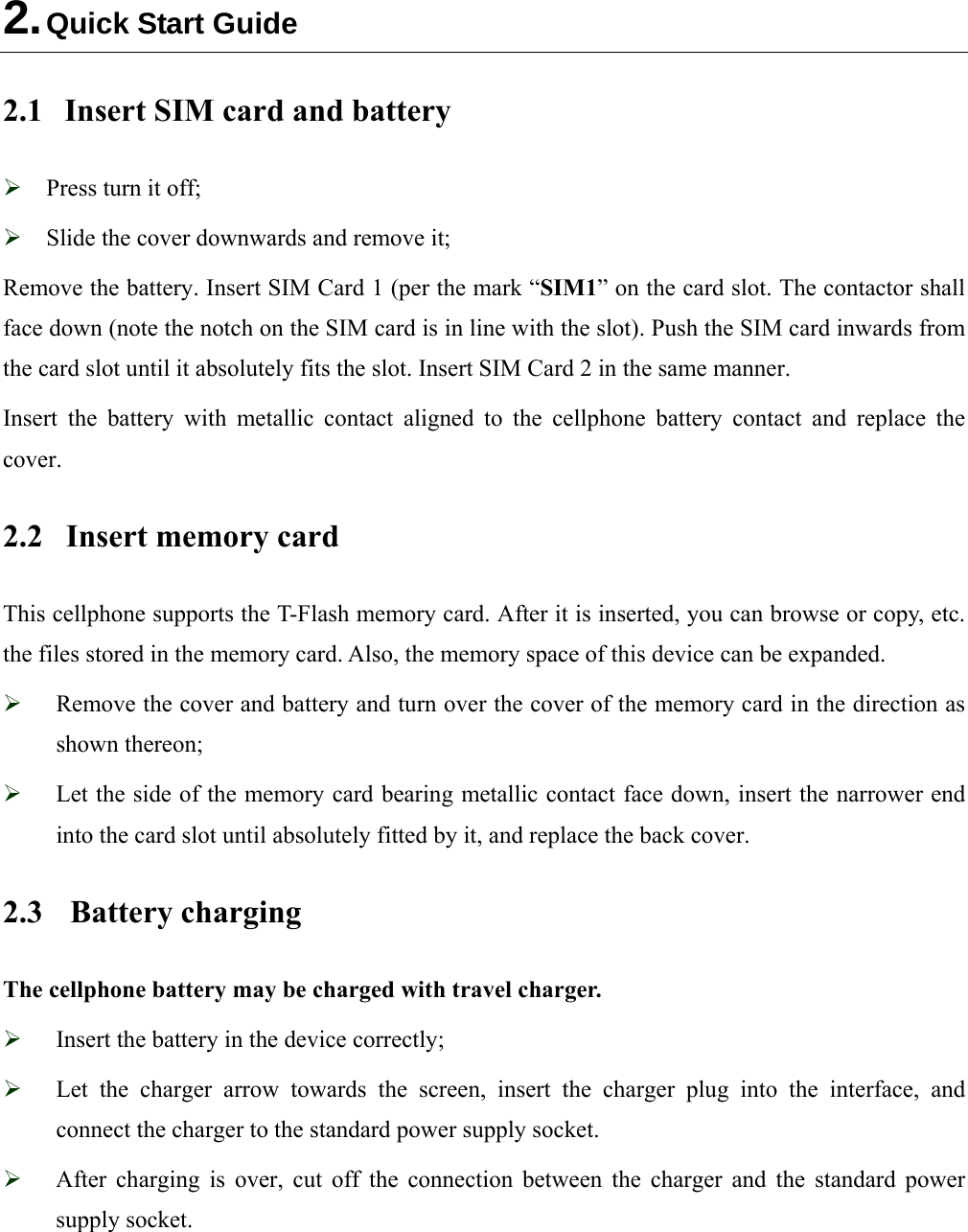  2. Quick Start Guide 2.1  Insert SIM card and battery  Press turn it off;  Slide the cover downwards and remove it; Remove the battery. Insert SIM Card 1 (per the mark “SIM1” on the card slot. The contactor shall face down (note the notch on the SIM card is in line with the slot). Push the SIM card inwards from the card slot until it absolutely fits the slot. Insert SIM Card 2 in the same manner. Insert the battery with metallic contact aligned to the cellphone battery contact and replace the  cover. 2.2  Insert memory card   This cellphone supports the T-Flash memory card. After it is inserted, you can browse or copy, etc. the files stored in the memory card. Also, the memory space of this device can be expanded.  Remove the cover and battery and turn over the cover of the memory card in the direction as shown thereon;  Let the side of the memory card bearing metallic contact face down, insert the narrower end into the card slot until absolutely fitted by it, and replace the back cover. 2.3 Battery charging The cellphone battery may be charged with travel charger.  Insert the battery in the device correctly;  Let the charger arrow towards the screen, insert the charger plug into the interface, and connect the charger to the standard power supply socket.  After charging is over, cut off the connection between the charger and the standard power supply socket.  