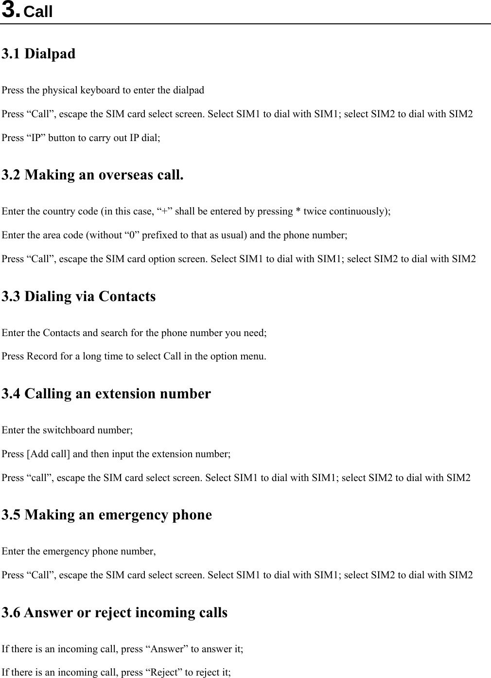  3. Call 3.1 Dialpad Press the physical keyboard to enter the dialpad Press “Call”, escape the SIM card select screen. Select SIM1 to dial with SIM1; select SIM2 to dial with SIM2 Press “IP” button to carry out IP dial;   3.2 Making an overseas call. Enter the country code (in this case, “+” shall be entered by pressing * twice continuously); Enter the area code (without “0” prefixed to that as usual) and the phone number; Press “Call”, escape the SIM card option screen. Select SIM1 to dial with SIM1; select SIM2 to dial with SIM2 3.3 Dialing via Contacts Enter the Contacts and search for the phone number you need; Press Record for a long time to select Call in the option menu. 3.4 Calling an extension number Enter the switchboard number; Press [Add call] and then input the extension number; Press “call”, escape the SIM card select screen. Select SIM1 to dial with SIM1; select SIM2 to dial with SIM2 3.5 Making an emergency phone Enter the emergency phone number,   Press “Call”, escape the SIM card select screen. Select SIM1 to dial with SIM1; select SIM2 to dial with SIM2 3.6 Answer or reject incoming calls If there is an incoming call, press “Answer” to answer it; If there is an incoming call, press “Reject” to reject it; 