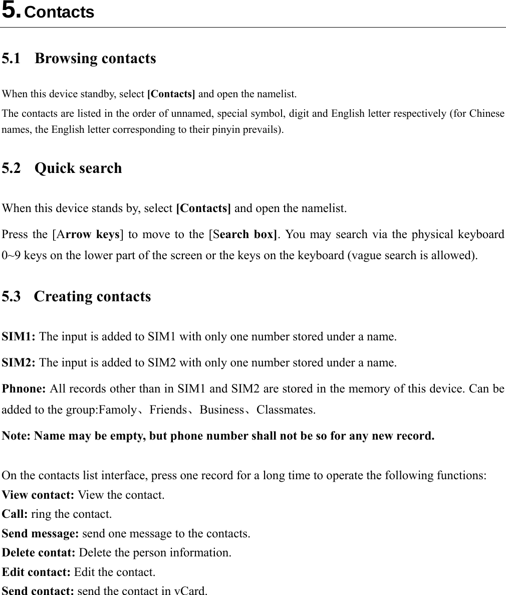  5. Contacts 5.1 Browsing contacts When this device standby, select [Contacts] and open the namelist. The contacts are listed in the order of unnamed, special symbol, digit and English letter respectively (for Chinese names, the English letter corresponding to their pinyin prevails). 5.2 Quick search When this device stands by, select [Contacts] and open the namelist. Press the [Arrow keys] to move to the [Search box]. You may search via the physical keyboard 0~9 keys on the lower part of the screen or the keys on the keyboard (vague search is allowed). 5.3 Creating contacts SIM1: The input is added to SIM1 with only one number stored under a name. SIM2: The input is added to SIM2 with only one number stored under a name. Phnone: All records other than in SIM1 and SIM2 are stored in the memory of this device. Can be added to the group:Famoly、Friends、Business、Classmates. Note: Name may be empty, but phone number shall not be so for any new record.  On the contacts list interface, press one record for a long time to operate the following functions:   View contact: View the contact. Call: ring the contact. Send message: send one message to the contacts. Delete contat: Delete the person information. Edit contact: Edit the contact. Send contact: send the contact in vCard.  