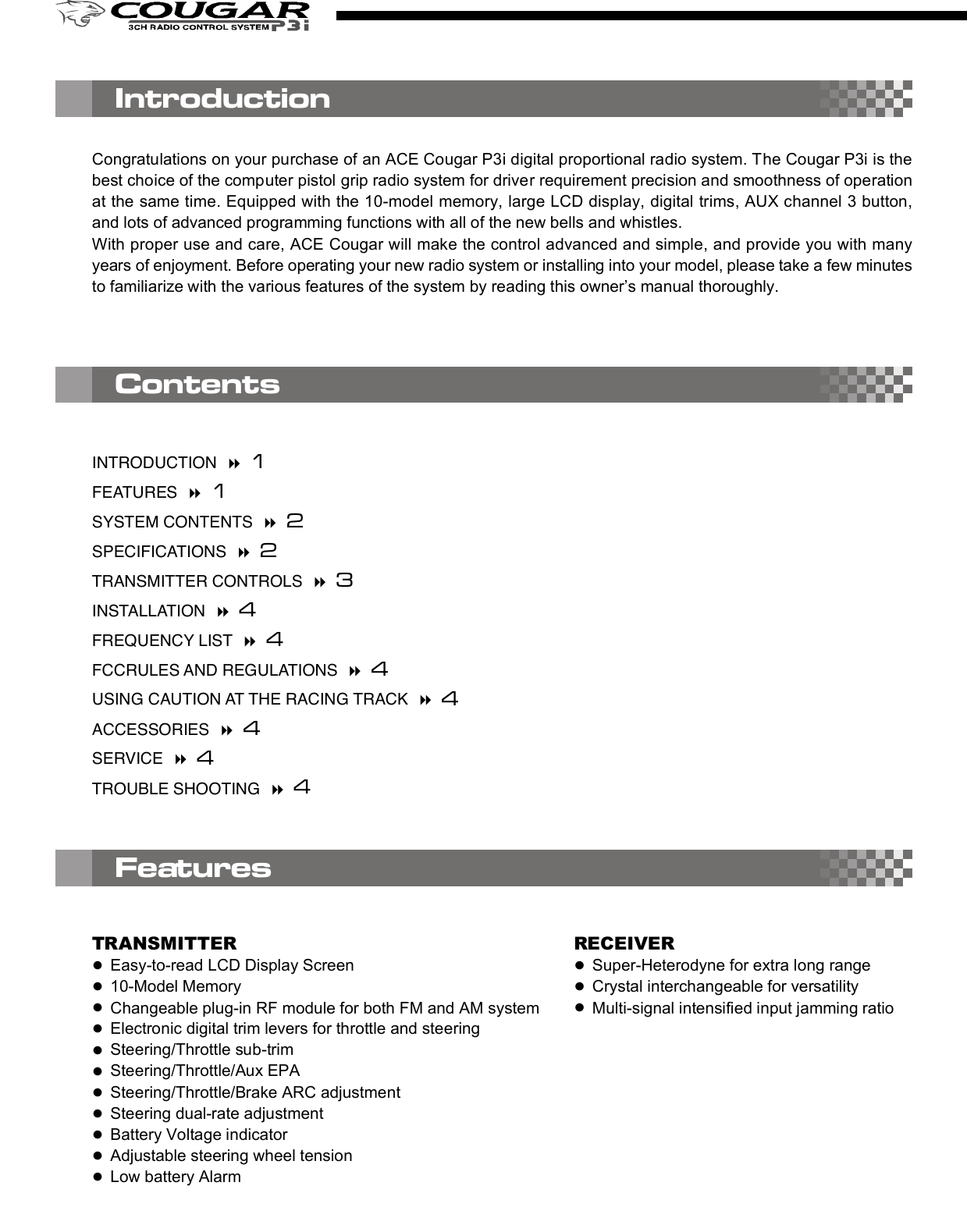 2. D/R (Dual Rate)Press the right edit button, then the cursor will move to “D/R”and entry the steering servo dual rate setting function. Onthe “Value Display”, the current D/R value will be shown. Usethe up and down edit buttons to adjust the value.This D/R function is to adjust the overall travel of the steeringservo. And the D/R setting, the steering servo left and rightsteering angles will be adjusted simultaneously.The default steering D/R setting is 100%, the maximum is150% and the minimum is 0%. More travel (Higher D/R %)means more sensitivity for the steering wheel operating.You also can use the “Digital Steering D/R(Dual Rate) lever”to adjust  the  D/R value all the time  even the  transmitterfunction mode is not under the D/R mode.4. EPA (End Point Adjustment)Basically, EPA (End Point Adjustment) function is to determine the maximumtravel end points for each servo. And for both side traveling, the individual EPAcan be set with difference value. Move the cursor to the channel you select tostart the setting procedure.4.1) EPA / STThis function is to adjust the right(R) and left(L) maximumsteering angle. When entry  this mode, the right sidesteering angle EPA setting will be started first. So on the“Value Display” area, “R” and the current EPA value willbe show there. Using the up/down button to adjust thevalue to get the steering servo right side traveling EPAsetting. Turn the steering wheel to the left side, then the“R” on the display will be switched to “L” and you canadjust the value to get the steering servo left side travelingEPA setting. Under the mode, just use the steering wheelto choose the direction you like to set.The default steering servo  EPA  value is  100%,  themaximum is 120% and the minimum is 0%.NOTE:If the maximum servo traveling is interference withthe mechanical limit, then it will cause the linkagebinding or even damage the servo. So the best wayto set the steering EPA is to hold the steering wheelon the full turn position, then adjust the EPA to thesuitable value and make sure the steering linkagewithout binding.The contents are subject to change without prior notice due to product improvements and specification changes.Digital Pistol Grip Radio Control SystemCongratulations on your purchase of an ACE Cougar P3i digital proportional radio system. The Cougar P3i is thebest choice of the computer pistol grip radio system for driver requirement precision and smoothness of operationat the same time. Equipped with the 10-model memory, large LCD display, digital trims, AUX channel 3 button,and lots of advanced programming functions with all of the new bells and whistles.With proper use and care, ACE Cougar will make the control advanced and simple, and provide you with manyyears of enjoyment. Before operating your new radio system or installing into your model, please take a few minutesto familiarize with the various features of the system by reading this owner’s manual thoroughly.No.8306Item COUGAR P3i Radio SystemItem No 8306 8306-S1 8306-C1Transmitter COUGAR P3iReceiver TR301FServos N/I S1903 x 1 C1016 x 1Accessory Switch hardness x 1, Receiver Battery holder x 1, Frequency flag x 11. Transmitter Antenna: Never operate the transmitter without extending this antenna or you may create interferenceto other modeler.2. Power Indicator: The LED light display to indicate the power is “on” or “off”.3. Edit Buttons: The left and right buttons are the “functions” selecting keys. The up(+) and down(-) buttons arethe value adjusting keys.  For the detail of the operating of these buttons, please refer the “Function” settingprocedure (Page?)4. LCD Display: The Cougar transmitter adopts the “Easy-to-Read” display design. All the setting functions areshown on the display. Just use the ‘Edit Buttons” to select the function (left and right key) and do the setting(up and down key). For the detail setting procedure for all the function show on the display, please refer the“Function” setting procedure (Page?).5. Digital Steering Trim lever: Push this lever left or right to adjust the center point of the steering servo. Followthe adjustment, the cursor will move on the top ruler line of the LCD screen to display the current position.Basically, this adjustment is to run the model straight.6. Digital Throttle Trim lever: Push this lever up or down to adjust the center point of the throttle/brake servo.Follow the adjustment, the cursor will move on the left ruler line of the LCD screen to display the current position.Basically, this adjustment is to set the braking amount of “Drag Brake” or “Coast Brake”.NOTE: With the Digital Throttle Trim function, the maximum throttle servo travel setting will not be effected toprevent loss the full-throttle position setting. But for the Digital Steering Trim, the maximum steering servotravel setting will be changed on both left and right side. So, if the setting is not suitable, it will cause theinterference with the mechanical limit, and will have the chance to bind the steering linkage or evendamage the steering servo.7. Digital Steering D/R(Dual Rate) lever: Push this lever left or right to adjust the amount of the steering dualrate. Right to increase the dual rate amount and left to decrease the amount.8. AUX Ch Button: Provides an extra function for the control of the model movements.9. External Charging Jack: Recharge the transmitter battery only as using a rechargeable NiCd/NiHM batterypack.10. RF Module and crystal: The crystal is plug-in the RF Module and the module unit is also plug-in the transmitter.Both AM&amp;FM modules with difference frequency(26/27/40/75) are available for the Cougar radio system. Justpress the tabs on both side of the module unit with your thumb and finger while pulling it outward to removethe module from the transmitter.NOTE: It’s recommended to use only the ACE crystal set, and to change the both transmitter and receiver crystalat the same time.11. Steering Wheel: Controls the steering of the model.12. Power Switch: Sliding to turn the transmitter on or off. Between “ON” and “OFF”, there is a selection of “DISPLAY”.When the switch is placed in the “DISPLAY” position, you can use the left and right edit buttons to get datasetting for all the function show on the LCD display. But you edit that and also cannot use that to drive the model.13. Throttle Trigger: Pull or push to control the movement of the model.14. Steering tension adjustment: Use a Phillip type screw driver to tighten or loosen the tension of the steeringwheel.15. Battery Cover: Sliding to remove the cover to install or remove the batteries.ContentsINTRODUCTION   1FEATURES   1SYSTEM CONTENTS   2SPECIFICATIONS   2TRANSMITTER CONTROLS   3INSTALLATION   4FREQUENCY LIST   4FCCRULES AND REGULATIONS   4USING CAUTION AT THE RACING TRACK   4ACCESSORIES   4SERVICE   4TROUBLE SHOOTING   44.2) EPA/THThis function is to adjust the full throttle (H) and low/brake (L) operating amount.Entry the EPA/TH setting mode, pull the trigger back, “H” will be show on left side of the “Value Display”and the current EPA value will be show beside “H”. Using the up/down button to adjust the value to get thefull throttle EPA setting.Push the trigger forward, then “H” will changed to “L”, then use the up/down button to adjust the value toget the brake EPA setting. 4.3) EPA/AUXThis function is to adjust the auxiliary 3rdchannel EPA. Entry the EPA/AUX settingmode,  same  as  previous  steering  andthrottle EPA setting process, you can pressthe AUX Ch Button to select each side servotraveling setting. On the display, it will show“H” and “L” to represent the different sideEPA setting.5. ARC (Adjust Rate Control)This ARC function is to change the correspondmovement curve of the servo and operating stick.(steering wheel and throttle trigger) When ARCis 0%, then the movement curve is linear. All thedefault ARC percentage value is 0%. The detailsetting and effect of this function are describedas below.5.1) ARC/STBasically,  this  function is  to change  thesensitivity of the steering servo around theneutral position. So this value setting willeffect  both  sides  (left  and  right)  of  thesteering servo movement in the same timeand same percentage.Negative steering ARC setting will make itless sensitivity (slower) around the neutralpoint operating area and faster out of theneutral point area. Positive steering ARCwill have the opposite effect.Basically, there are 4 main areas on the screen. They are“Menu”, “Value Display”, “Status Display”, and “Trim positionruler”. Using the left and right “Edit Buttons”, the cursorwill be moved to the function you like to edit. When youentry the menu function, you can press the up and down“Edit Buttons” to edit the value. After setting, just pressthe right and  left  buttons  to move  the cursor to  otherfunction and the previous value already be saved.1. Power OnSlide up the “Power Switch” to turn on the radio. You will hear a short “Bi” tone. Then on the display, the “modelnumber”(         ) will be shown on the “Menu” area, and the battery voltage value”(             ) will be shown on“Value Display” area, and  “battery voltage status diagram”(                 ) / transmitter system ( “         ” ) and tonesetting ( “      ” ) will be shown on “Status Display” area.On the top and left ruler line of the screen, the current neutral position of the steering and throttle servos will beshown on the top and left “Trim position ruler”.You can use the current selected model number setting to play your model. Or use the “Edit Buttons” to startthe programming procedure. The following are the order of the set-up procedure and detail description for eachfunction.NOTE:1) For the current battery status can be easy read from the voltage value or battery status diagram. Chargingor change the battery when the voltage is lower than 8.8V.2) For the radio RF system, the Cougar P3i is adopt the PPM system, so the           . will be show on the displayall the time.2. Audio on/off beep setting “      ”The default setting of the audio beep sound is “On”. So there will be no icon show on the right lower displayscreen. Under the “Audio on” mode, you can hear “Bi” sound when you press the edit button or digital trim lever.If you don’t like the audio on mode, you can turn off that and switch to the “silent” mode by the following procedure.When you switch to the “Silent” mode, the silent icon “      ” will be show on the right lower display screen.1) Turn off the radio.2) Pressing the “up”(+) edit button and hold it.3) Turn on the radio, and you will hear a short “Bi” tone (power on) and later a long “Bi” tone (finish tone modeswitching). Then release the hold finger on “up”(+) edit button.NOTE:Repeat the above 1)~3) procedure, then youcan switch  the “audio off” silent mode to the“audio on” mode.Thank you for purchasing of the ACE RC COUGAR Radio. Thunder Tiger strives to bring you the highest level ofquality and service we can provide. We race and test our products around the world to bring you state-of-the-artitems. Thunder Tiger guarantees that you should enjoy many hours of trouble free use from our R/C products.Thunder Tiger products have been sold worldwide through the authorized distributors that are supported directlyand rapidly from Thunder Tiger. You may find that Thunder Tiger is always pursuing to explore new items creativelywith highest quality. To update the latest product information and to get the best technical support, please feel freeto contact your local hobby shops or Thunder Tiger authorized distributor.TROUBLE SHOOTINGDo not try to operate your model if you find your radio is not working properly. Check out the radio as followingsteps. If you can not solve the problems then contact with the Thunder Tiger authorized distributor for service.Transmitter batteries replacement/installation1) Slide the battery cover in the direction as shown to remove the cover.2) Install 8pcs alkaline or rechargeable “AA” size cells into the battery holder that connected with the transmitter.3) Slide on the battery cover and make sure it is closed securely.4) Turn the power on to check. If the Power Indicator LED fails to light, check the batteries for insufficient contactor incorrect battery polarity.NOTE:a) Use only fresh, alkaline cells, all of the same brand.b) Make certain that the contacts in the battery hold er stay clean by using a pencil eraser to gently remove anycorrosion or dirt that may accumulate on them. It is recommended to do this each time you install fresh cellsinto your transmitter.c) If use the rechargeable 9.6V battery pack, then just remove the battery holder by pull out the connector fromthe transmitter. Then plug-in the battery pack connector to the transmitter.d) When the rechargeable battery is installed in the transmitter, they can be charged through the external chargingjack located on the transmitter.WARNING:a) Do not attempt to charge the alkaline batteries, they may cause explode!!b) When charge the rechargeable battery, set the power switch on “OFF” position before charging. And thecharger plug must be correct type (“+” inside and “-“outside, type TAMIYA N-3U or equivalent). The wrongtype may burst causing personal injury and damage.c) Always be sure the batteries are loaded in the correct polarity order. If the batteries are load incorrectly, thetransmitter may be damaged.Receiver battery replacement/installationInsert 4 fresh AA cells into the receiver battery holder. Make sure the batteries are located in the correct polarityorder. Maintain the battery contacts in the same way as described in previous section.Insert the switch harness plug into the receiver socket marked “BATT”.AQ1682Cougar P3 TRAMSIMITTER OnlyAQ1799-3-26TR301F Receiver, FM26MhzAQ1799-3-27TR301F Receiver, FM27MhzAQ1799-3-40TR301F Receiver, FM40MhzAQ1799-3-75TR301F Receiver, FM75MhzDo not try to operate your model if you find your radio is not working properly. Check out the radio as followingsteps. If you can not solve the problems then contact with the Thunder Tiger authorized distributor for service.IntroductionFeaturesTRANSMITTER●Easy-to-read LCD Display Screen●10-Model Memory●Changeable plug-in RF module for both FM and AM system●Electronic digital trim levers for throttle and steering●Steering/Throttle sub-trim●Steering/Throttle/Aux EPA●Steering/Throttle/Brake ARC adjustment●Steering dual-rate adjustment●Battery Voltage indicator●Adjustable steering wheel tension●Low battery AlarmRECEIVER●Super-Heterodyne for extra long range●Crystal interchangeable for versatility●Multi-signal intensified input jamming ratioRadio installation1) Connect the receiver, servos, and switch hardness/battery pack as shown.2) If you are not familiar with all the control system. Do the “bench test” before to install all the devices on the model.3) A build-in BEC (Battery Eliminator Circuitry) function are adopted in the receiver.4) Always follow the “transmitter on first, off last” procedure.5) Always install the receiver as far as possible from the motor, ESC, power battery, motor wires.. or other noisesource. Especially, do not route the motor wire next to the receiver, crystal or receiver antenna.MOTOR7.2V POWER BATTERCH2CH1Electric Car InstallationGas/Nitro Car InstallationRECEIVERESC4.8V RX BATTERRECEIVERAudio on Mode Audio off ModeYou are responsible for the proper operation of  your station (transmitter) at all times and are responsible forobservations, servicing, and maintenance as often as may be necessary to ensure proper operation. Each internalrepair and each internal adjustment to an FCC type accepted R/C transmitter must be made in accordance withthe technical regulations specified by the FCC. The internal adjustments should be performed by, or under theimmediate supervision  and  responsibility of, a  person certified  as  technically qualified to perform  transmittermaintenance and repair duties in the private land mobile services and fixed services by an organization or committeerepresentative of users in those services.The FCC at this time does not require the modeler to obtain a special license for the operation of this unit. However,it is still the owner&apos;s responsibility to observe all FCC rules &amp; regulations governing its use. For a copy of theserules write to:Federal Communications CommissionWashington, DC 20554 Always check if there is anyone operating on the same frequency. If so, make sure that you don&apos;t turn on at thesame time. Do not operate the model or use the radio in rain, lightning, or at night. Do not operate the model or use the radio if you have been drinking alcohol or under the influence of any othersubstance that will affect your skills. Always check battery power before you operate. Always keep your transmitter clean: wipe it with a mild detergent or window cleaner if there is any fuel, oil, dirt,or dust on the transmitter. Keep out of reach of children. Do not store the radio in temperatures below -10 ˚C(14˚F) or above 40˚C (104˚F) or in a humid, dusty, or highvibration environment. Keep the radio away from direct sunlight. To prevent corrosion, take out the batteries if you are going to store the radio for a long period. The servos will glitch at ±25˚ if there is any frequency at about 200~250 MHz nearby when using this radio.5.2) ARC/THThis function is to adjust the sensitive of theaccelerating. On the throttle servo, this valueis to adjust the curve from neutral point tothe full throttle position. Normally, the positiveARC/TH  percentage  will  increase  the“punch” feeling and negative ARC/TH willbroaden the power band.5.3) ARC/BRThis function is to adjust the sensitive of thebrake  feeling. On  the  throttle servo, thisvalue is  to adjust the curve from neutralpoint to the throttle full close position. Thepositive ARC/BR percentage will have quickbrake and negative with milder brake.6. Model NumberThere are 10 set data can be saved in the radio memorycode (Model 0~9). When you entry this function mode,the Model No will “flash” and show in the “Model” Noicon. You can use up(+)/down(-) buttons to call themodel you want to choose. When the radio is turn on,the model that you choose in last time will be re-calledand show the model No on the model icon. Under themodel No you choose, when you do any change of thefunction data, the data will be saved automatically.7. SUB-T (Sub trim)SUB-T(sub trim) function is to do the minor adjustmentof the neutral point of the steering and throttle servos.Use  the  “up”(+)  and  “down”(-)  buttons  to  do  theadjustment. Under the SUB-T/ST mode, use the “up”(+)button to increase the movement of the steering servoneutral point toward right side and use the “down”(-)button toward left side. The default value will be 0 andshow “R 0” on the display. If the adjusting is to the leftside and over the default neutral point, then the “R” willbe changed to “L”.SUB-T/ST mode is to adjust the throttle servo. Use thesame  adjusting  process  as  the  SUB-ST,  just  thecharacters will be changed from R/L (right/left) to H/L(high/low).8. REV (reverse)REV (reverse) function is to reverse the rotation directionof the servos related to transmitter operating. Entry thismode, the “NOR”(normal) or “REV”(reverse) will be showedon the display and can be switched by press the “up”(+)or “down”(-) buttons to change the direction. For eachindividual servo (steering, throttle &amp; AUX) rotation directioncan be changed to match the correct operating requirement.There are 4 main frequency (26Mhz/27Mz/40Mhz/75Mhz) are available for the Cougar P3i. Base on the differencecountry’s regulation, you should choose the suitable frequency to match your country’s rule. The following tableshow the difference band(crystal) available for each frequency.Each frequency is assigned a colored flag. Attach this flag to the end of your transmitter antenna so that othermodelers can determine you frequency from a distance. This is very important since it is not possible for more thanone model to operate on the same frequency at the same time.