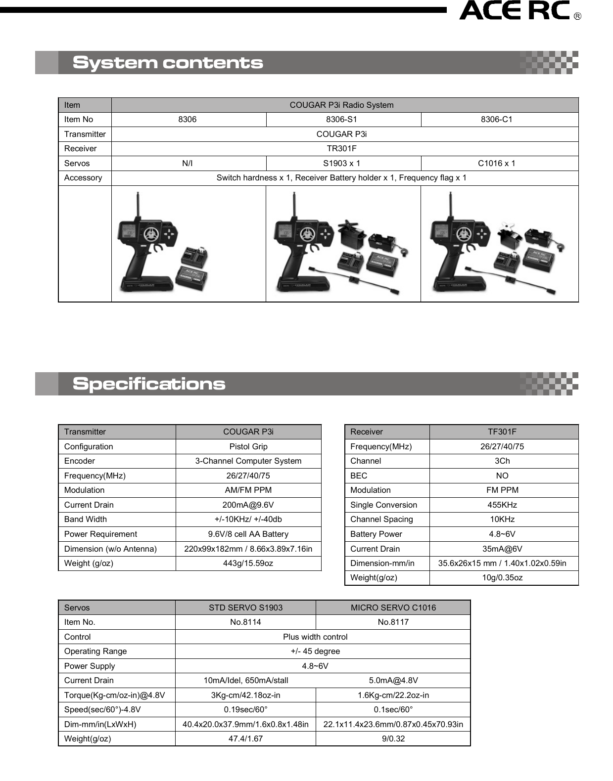 2. D/R (Dual Rate)Press the right edit button, then the cursor will move to “D/R”and entry the steering servo dual rate setting function. Onthe “Value Display”, the current D/R value will be shown. Usethe up and down edit buttons to adjust the value.This D/R function is to adjust the overall travel of the steeringservo. And the D/R setting, the steering servo left and rightsteering angles will be adjusted simultaneously.The default steering D/R setting is 100%, the maximum is150% and the minimum is 0%. More travel (Higher D/R %)means more sensitivity for the steering wheel operating.You also can use the “Digital Steering D/R(Dual Rate) lever”to adjust  the  D/R value all the time  even the  transmitterfunction mode is not under the D/R mode.4. EPA (End Point Adjustment)Basically, EPA (End Point Adjustment) function is to determine the maximumtravel end points for each servo. And for both side traveling, the individual EPAcan be set with difference value. Move the cursor to the channel you select tostart the setting procedure.4.1) EPA / STThis function is to adjust the right(R) and left(L) maximumsteering angle. When entry  this mode, the right sidesteering angle EPA setting will be started first. So on the“Value Display” area, “R” and the current EPA value willbe show there. Using the up/down button to adjust thevalue to get the steering servo right side traveling EPAsetting. Turn the steering wheel to the left side, then the“R” on the display will be switched to “L” and you canadjust the value to get the steering servo left side travelingEPA setting. Under the mode, just use the steering wheelto choose the direction you like to set.The default steering servo  EPA  value is  100%,  themaximum is 120% and the minimum is 0%.NOTE:If the maximum servo traveling is interference withthe mechanical limit, then it will cause the linkagebinding or even damage the servo. So the best wayto set the steering EPA is to hold the steering wheelon the full turn position, then adjust the EPA to thesuitable value and make sure the steering linkagewithout binding.The contents are subject to change without prior notice due to product improvements and specification changes.Digital Pistol Grip Radio Control SystemCongratulations on your purchase of an ACE Cougar P3i digital proportional radio system. The Cougar P3i is thebest choice of the computer pistol grip radio system for driver requirement precision and smoothness of operationat the same time. Equipped with the 10-model memory, large LCD display, digital trims, AUX channel 3 button,and lots of advanced programming functions with all of the new bells and whistles.With proper use and care, ACE Cougar will make the control advanced and simple, and provide you with manyyears of enjoyment. Before operating your new radio system or installing into your model, please take a few minutesto familiarize with the various features of the system by reading this owner’s manual thoroughly.No.8306Item COUGAR P3i Radio SystemItem No 8306 8306-S1 8306-C1Transmitter COUGAR P3iReceiver TR301FServos N/I S1903 x 1 C1016 x 1Accessory Switch hardness x 1, Receiver Battery holder x 1, Frequency flag x 1Transmitter COUGAR P3iConfiguration Pistol GripEncoder 3-Channel Computer SystemFrequency(MHz) 26/27/40/75Modulation AM/FM PPMCurrent Drain 200mA@9.6VBand Width +/-10KHz/ +/-40dbPower Requirement 9.6V/8 cell AA BatteryDimension (w/o Antenna) 220x99x182mm / 8.66x3.89x7.16inWeight (g/oz) 443g/15.59ozReceiver TF301FFrequency(MHz) 26/27/40/75Channel 3ChBEC NOModulation FM PPMSingle Conversion 455KHzChannel Spacing 10KHzBattery Power 4.8~6VCurrent Drain 35mA@6VDimension-mm/in 35.6x26x15 mm / 1.40x1.02x0.59inWeight(g/oz) 10g/0.35oz1. Transmitter Antenna: Never operate the transmitter without extending this antenna or you may create interferenceto other modeler.2. Power Indicator: The LED light display to indicate the power is “on” or “off”.3. Edit Buttons: The left and right buttons are the “functions” selecting keys. The up(+) and down(-) buttons arethe value adjusting keys.  For the detail of the operating of these buttons, please refer the “Function” settingprocedure (Page?)4. LCD Display: The Cougar transmitter adopts the “Easy-to-Read” display design. All the setting functions areshown on the display. Just use the ‘Edit Buttons” to select the function (left and right key) and do the setting(up and down key). For the detail setting procedure for all the function show on the display, please refer the“Function” setting procedure (Page?).5. Digital Steering Trim lever: Push this lever left or right to adjust the center point of the steering servo. Followthe adjustment, the cursor will move on the top ruler line of the LCD screen to display the current position.Basically, this adjustment is to run the model straight.6. Digital Throttle Trim lever: Push this lever up or down to adjust the center point of the throttle/brake servo.Follow the adjustment, the cursor will move on the left ruler line of the LCD screen to display the current position.Basically, this adjustment is to set the braking amount of “Drag Brake” or “Coast Brake”.NOTE: With the Digital Throttle Trim function, the maximum throttle servo travel setting will not be effected toprevent loss the full-throttle position setting. But for the Digital Steering Trim, the maximum steering servotravel setting will be changed on both left and right side. So, if the setting is not suitable, it will cause theinterference with the mechanical limit, and will have the chance to bind the steering linkage or evendamage the steering servo.7. Digital Steering D/R(Dual Rate) lever: Push this lever left or right to adjust the amount of the steering dualrate. Right to increase the dual rate amount and left to decrease the amount.8. AUX Ch Button: Provides an extra function for the control of the model movements.9. External Charging Jack: Recharge the transmitter battery only as using a rechargeable NiCd/NiHM batterypack.10. RF Module and crystal: The crystal is plug-in the RF Module and the module unit is also plug-in the transmitter.Both AM&amp;FM modules with difference frequency(26/27/40/75) are available for the Cougar radio system. Justpress the tabs on both side of the module unit with your thumb and finger while pulling it outward to removethe module from the transmitter.NOTE: It’s recommended to use only the ACE crystal set, and to change the both transmitter and receiver crystalat the same time.11. Steering Wheel: Controls the steering of the model.12. Power Switch: Sliding to turn the transmitter on or off. Between “ON” and “OFF”, there is a selection of “DISPLAY”.When the switch is placed in the “DISPLAY” position, you can use the left and right edit buttons to get datasetting for all the function show on the LCD display. But you edit that and also cannot use that to drive the model.13. Throttle Trigger: Pull or push to control the movement of the model.14. Steering tension adjustment: Use a Phillip type screw driver to tighten or loosen the tension of the steeringwheel.15. Battery Cover: Sliding to remove the cover to install or remove the batteries.4.2) EPA/THThis function is to adjust the full throttle (H) and low/brake (L) operating amount.Entry the EPA/TH setting mode, pull the trigger back, “H” will be show on left side of the “Value Display”and the current EPA value will be show beside “H”. Using the up/down button to adjust the value to get thefull throttle EPA setting.Push the trigger forward, then “H” will changed to “L”, then use the up/down button to adjust the value toget the brake EPA setting. 4.3) EPA/AUXThis function is to adjust the auxiliary 3rdchannel EPA. Entry the EPA/AUX settingmode,  same  as  previous  steering  andthrottle EPA setting process, you can pressthe AUX Ch Button to select each side servotraveling setting. On the display, it will show“H” and “L” to represent the different sideEPA setting.5. ARC (Adjust Rate Control)This ARC function is to change the correspondmovement curve of the servo and operating stick.(steering wheel and throttle trigger) When ARCis 0%, then the movement curve is linear. All thedefault ARC percentage value is 0%. The detailsetting and effect of this function are describedas below.5.1) ARC/STBasicall y,  this  function is  to  chan ge  thesensitivity of the steering servo around theneutral position. So this value setting willeffect  both  sides  (left  and  right)  of  thesteering servo movement in the same timeand same percentage.Negative steering ARC setting will make itless sensitivity (slower) around the neutralpoint operating area and faster out of theneutral poi nt area. Positive steering ARCwill have the opposite effect.Basically, there are 4 main areas on the screen. They are“Menu”, “Value Display”, “Status Display”, and “Trim positionruler”. Using the left and right “Edit Buttons”, the cursorwill be moved to the function you like to edit. When youentry the menu function, you can press the up and down“Edit Buttons” to edit the value. After setting, just pressthe right and  left  buttons  to move  the cursor to  otherfunction and the previous value already be saved.1. Power OnSlide up the “Power Switch” to turn on the radio. You will hear a short “Bi” tone. Then on the display, the “modelnumber”(         ) will be shown on the “Menu” area, and the battery voltage value”(             ) will be shown on“Value Display” area, and  “battery voltage status diagram”(                 ) / transmitter system ( “         ” ) and tonesetting ( “      ” ) will be shown on “Status Display” area.On the top and left ruler line of the screen, the current neutral position of the steering and throttle servos will beshown on the top and left “Trim position ruler”.You can use the current selected model number setting to play your model. Or use the “Edit Buttons” to startthe programming procedure. The following are the order of the set-up procedure and detail description for eachfunction.NOTE:1) For the current battery status can be easy read from the voltage value or battery status diagram. Chargingor change the battery when the voltage is lower than 8.8V.2) For the radio RF system, the Cougar P3i is adopt the PPM system, so the           . will be show on the displayall the time.2. Audio on/off beep setting “      ”The default setting of the audio beep sound is “On”. So there will be no icon show on the right lower displayscreen. Under the “Audio on” mode, you can hear “Bi” sound when you press the edit button or digital trim lever.If you don’t like the audio on mode, you can turn off that and switch to the “silent” mode by the following procedure.When you switch to the “Silent” mode, the silent icon “      ” will be show on the right lower display screen.1) Turn off the radio.2) Pressing the “up”(+) edit button and hold it.3) Turn on the radio, and you will hear a short “Bi” tone (power on) and later a long “Bi” tone (finish tone modeswitching). Then release the hold finger on “up”(+) edit button.NOTE:Repeat the above 1)~3) procedure, then youcan switch  the “audio off” silent mode to the“audio on” mode.Thank you for purchasing of the ACE RC COUGAR Radio. Thunder Tiger strives to bring you the highest level ofquality and service we can provide. We race and test our products around the world to bring you state-of-the-artitems. Thunder Tiger guarantees that you should enjoy many hours of trouble free use from our R/C products.Thunder Tiger products have been sold worldwide through the authorized distributors that are supported directlyand rapidly from Thunder Tiger. You may find that Thunder Tiger is always pursuing to explore new items creativelywith highest quality. To update the latest product information and to get the best technical support, please feel freeto contact your local hobby shops or Thunder Tiger authorized distributor.TROUBLE SHOOTINGDo not try to operate your model if you find your radio is not working properly. Check out the radio as followingsteps. If you can not solve the problems then contact with the Thunder Tiger authorized distributor for service.Transmitter batteries replacement/installation1) Slide the battery cover in the direction as shown to remove the cover.2) Install 8pcs alkaline or rechargeable “AA” size cells into the battery holder that connected with the transmitter.3) Slide on the battery cover and make sure it is closed securely.4) Turn the power on to check. If the Power Indicator LED fails to light, check the batteries for insufficient contactor incorrect battery polarity.NOTE:a) Use only fresh, alkaline cells, all of the same brand.b) Make certain that the contacts in the battery holder stay clean by using a pencil eraser to gently remove anycorrosion or dirt that may accumulate on them. It is recommended to do this each time you install fresh cellsinto your transmitter.c) If use the rechargeable 9.6V battery pack, then just remove the battery holder by pull out the connector fromthe transmitter. Then plug-in the battery pack connector to the transmitter.d) When the rechargeable battery is installed in the transmitter, they can be charged through the external chargingjack located on the transmitter.WARNING:a) Do not attempt to charge the alkaline batteries, they may cause explode!!b) When charge the rechargeable battery, set the power switch on “OFF” position before charging. And thecharger plug must be correct type (“+” inside and “-“outside, type TAMIYA N-3U or equivalent). The wrongtype may burst causing personal injury and damage.c) Always be sure the batteries are loaded in the correct polarity order. If the batteries are load incorrectly, thetransmitter may be damaged.Receiver battery replacement/installationInsert 4 fresh AA cells into the receiver battery holder. Make sure the batteries are located in the correct polarityorder. Maintain the battery contacts in the same way as described in previous section.Insert the switch harness plug into the receiver socket marked “BATT”.AQ1682Cougar P3 TRAMSIMITTER OnlyAQ1799-3-26TR301F Receiver, FM26MhzAQ1799-3-27TR301F Receiver, FM27MhzAQ1799-3-40TR301F Receiver, FM40MhzAQ1799-3-75TR301F Receiver, FM75MhzDo not try to operate your model if you find your radio is not working properly. Check out the radio as followingsteps. If you can not solve the problems then contact with the Thunder Tiger authorized distributor for service.System contentsServos STD SERVO S1903 MICRO SERVO C1016Item No. No.8114 No.8117Control Plus width controlOperating Range +/- 45 degreePower Supply 4.8~6VCurrent Drain 10mA/Idel, 650mA/stall 5.0mA@4.8VTorque(Kg-cm/oz-in)@4.8V 3Kg-cm/42.18oz-in 1.6Kg-cm/22.2oz-inSpeed(sec/60°)-4.8V  0.19sec/60° 0.1sec/60°Dim-mm/in(LxWxH) 40.4x20.0x37.9mm/1.6x0.8x1.48in 22.1x11.4x23.6mm/0.87x0.45x70.93inWeight(g/oz) 47.4/1.67 9/0.32SpecificationsRadio installation1) Connect the receiver, servos, and switch hardness/battery pack as shown.2) If you are not familiar with all the control system. Do the “bench test” before to install all the devices on the model.3) A build-in BEC (Battery Eliminator Circuitry) function are adopted in the receiver.4) Always follow the “transmitter on first, off last” procedure.5) Always install the receiver as far as possible from the motor, ESC, power battery, motor wires.. or other noisesource. Especially, do not route the motor wire next to the receiver, crystal or receiver antenna.MOTOR7.2V POWER BATTERCH2CH1Electric Car InstallationGas/Nitro Car InstallationRECEIVERESC4.8V RX BATTERRECEIVERAudio on Mode Audio off ModeYou are responsible for the proper operation of  your station (transmitter) at all times and are responsible forobservations, servicing, and maintenance as often as may be necessary to ensure proper operation. Each internalrepair and each internal adjustment to an FCC type accepted R/C transmitter must be made in accordance withthe technical regulations specified by the FCC. The internal adjustments should be performed by, or under theimmediate supervision  and  responsibility of, a  person certified  as  technically qualified to perform  transmittermaintenance and repair duties in the private land mobile services and fixed services by an organization or committeerepresentative of users in those services.The FCC at this time does not require the modeler to obtain a special license for the operation of this unit. However,it is still the owner&apos;s responsibility to observe all FCC rules &amp; regulations governing its use. For a copy of theserules write to:Federal Communications CommissionWashington, DC 20554 Always check if there is anyone operating on the same frequency. If so, make sure that you don&apos;t turn on at thesame time. Do not operate the model or use the radio in rain, lightning, or at night. Do not operate the model or use the radio if you have been drinking alcohol or under the influence of any othersubstance that will affect your skills. Always check battery power before you operate. Always keep your transmitter clean: wipe it with a mild detergent or window cleaner if there is any fuel, oil, dirt,or dust on the transmitter. Keep out of reach of children. Do not store the radio in temperatures below -10 ˚C(14˚F) or above 40˚C (104˚F) or in a humid, dusty, or highvibration environment. Keep the radio away from direct sunlight. To prevent corrosion, take out the batteries if you are going to store the radio for a long period. The servos will glitch at ±25˚ if there is any frequency at about 200~250 MHz nearby when using this radio.5.2) ARC/THThis function is to adjust the sensitive of theaccelerating. On the throttle servo, this valueis to adjust the curve from neutral point tothe full throttle position. Normally, the positiveARC/TH  percentage  will  increase  the“punch” feeling and negative ARC/TH willbroaden the power band.5.3) ARC/BRThis function is to adjust the sensitive of thebrake  feeling. On  the  throttle servo, thisvalue is  to adjust the curve from neutralpoint to the throttle full close position. Thepositive ARC/BR percentage will have quickbrake and negative with milder brake.6. Model NumberThere are 10 set data can be saved in the radio memorycode (Model 0~9). When you entry this function mode,the Model No will “flash” and show in the “Model” Noicon. You can use up(+)/down(-) buttons to call themodel you want to choose. When the radio is turn on,the model that you choose in last time will be re-calledand show the model No on the model icon. Under themodel No you choose, when you do any change of thefunction data, the data will be saved automatically.7. SUB-T (Sub trim)SUB-T(sub trim) function is to do the minor adjustmentof the neutral point of the steering and throttle servos.Use  the  “up”(+)  and  “down”(-)  buttons  to  do  theadjustment. Under the SUB-T/ST mode, use the “up”(+)button to increase the movement of the steering servoneutral point toward right side and use the “down”(-)button toward left side. The default value will be 0 andshow “R 0” on the display. If the adjusting is to the leftside and over the default neutral point, then the “R” willbe changed to “L”.SUB-T/ST mode is to adjust the throttle servo. Use thesame  adjusting  process  as  the  SUB-ST,  just  thecharacters will be changed from R/L (right/left) to H/L(high/low).8. REV (reverse)REV (reverse) function is to reverse the rotation directionof the servos related to transmitter operating. Entry thismode, the “NOR”(normal) or “REV”(reverse) will be showedon the display and can be switched by press the “up”(+)or “down”(-) buttons to change the direction. For eachindividual servo (steering, throttle &amp; AUX) rotation directioncan be changed to match the correct operating requirement.There are 4 main frequency (26Mhz/27Mz/40Mhz/75Mhz) are available for the Cougar P3i. Base on the differencecountry’s regulation, you should choose the suitable frequency to match your country’s rule. The following tableshow the difference band(crystal) available for each frequency.Each frequency is assigned a colored flag. Attach this flag to the end of your transmitter antenna so that othermodelers can determine you frequency from a distance. This is very important since it is not possible for more thanone model to operate on the same frequency at the same time.