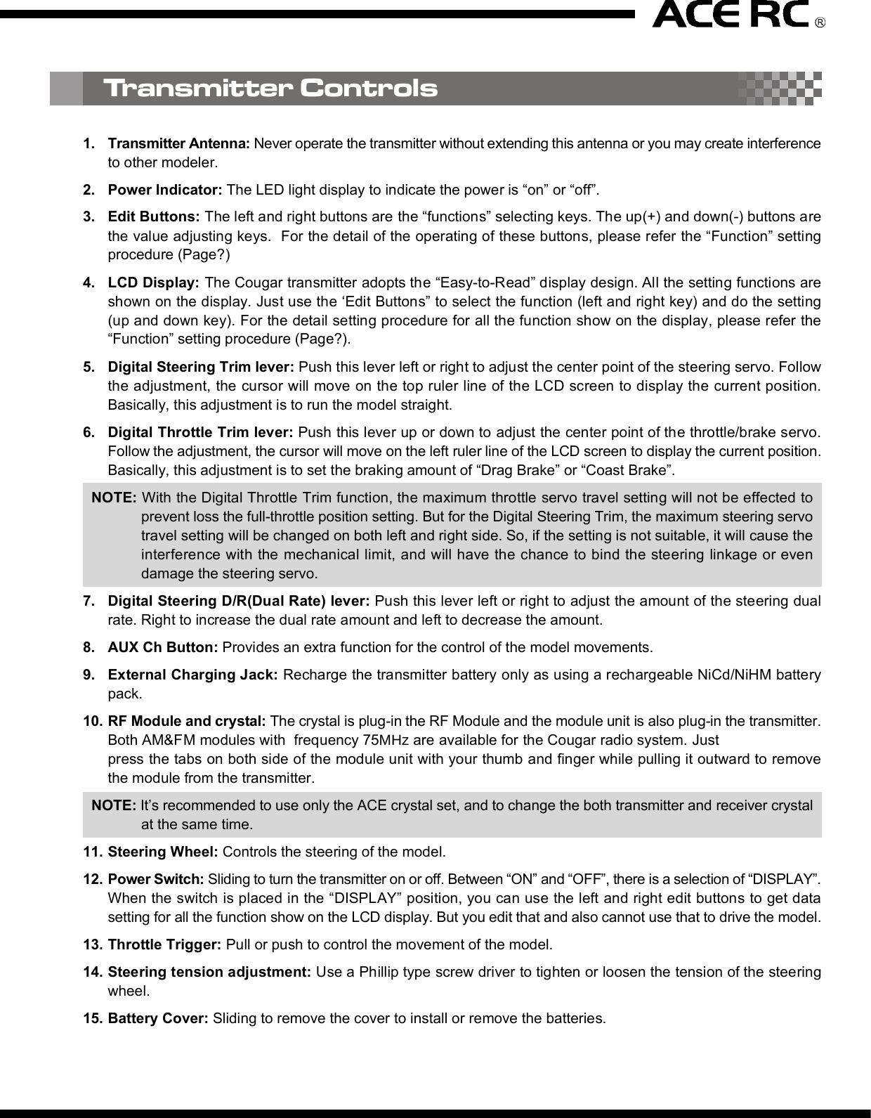 2. D/R (Dual Rate)Press the right edit button, then the cursor will move to “D/R”and entry the steering servo dual rate setting function. Onthe “Value Display”, the current D/R value will be shown. Usethe up and down edit buttons to adjust the value.This D/R function is to adjust the overall travel of the steeringservo. And the D/R setting, the steering servo left and rightsteering angles will be adjusted simultaneously.The default steering D/R setting is 100%, the maximum is150% and the minimum is 0%. More travel (Higher D/R %)means more sensitivity for the steering wheel operating.You also can use the “Digital Steering D/R(Dual Rate) lever”to adjust  the  D/R value all the time  even the  transmitterfunction mode is not under the D/R mode.4. EPA (End Point Adjustment)Basically, EPA (End Point Adjustment) function is to determine the maximumtravel end points for each servo. And for both side traveling, the individual EPAcan be set with difference value. Move the cursor to the channel you select tostart the setting procedure.4.1) EPA / STThis function is to adjust the right(R) and left(L) maximumsteering angle. When entry  this mode, the right sidesteering angle EPA setting will be started first. So on the“Value Display” area, “R” and the current EPA value willbe show there. Using the up/down button to adjust thevalue to get the steering servo right side traveling EPAsetting. Turn the steering wheel to the left side, then the“R” on the display will be switched to “L” and you canadjust the value to get the steering servo left side travelingEPA setting. Under the mode, just use the steering wheelto choose the direction you like to set.The default steering servo  EPA  value is  100%,  themaximum is 120% and the minimum is 0%.NOTE:If the maximum servo traveling is interference withthe mechanical limit, then it will cause the linkagebinding or even damage the servo. So the best wayto set the steering EPA is to hold the steering wheelon the full turn position, then adjust the EPA to thesuitable value and make sure the steering linkagewithout binding.The contents are subject to change without prior notice due to product improvements and specification changes.Digital Pistol Grip Radio Control SystemCongratulations on your purchase of an ACE Cougar P3i digital proportional radio system. The Cougar P3i is thebest choice of the computer pistol grip radio system for driver requirement precision and smoothness of operationat the same time. Equipped with the 10-model memory, large LCD display, digital trims, AUX channel 3 button,and lots of advanced programming functions with all of the new bells and whistles.With proper use and care, ACE Cougar will make the control advanced and simple, and provide you with manyyears of enjoyment. Before operating your new radio system or installing into your model, please take a few minutesto familiarize with the various features of the system by reading this owner’s manual thoroughly.No.8306Item COUGAR P3i Radio SystemItem No 8306 8306-S1 8306-C1Transmitter COUGAR P3iReceiver TR301FServos N/I S1903 x 1 C1016 x 1Accessory Switch hardness x 1, Receiver Battery holder x 1, Frequency flag x 11. Transmitter Antenna: Never operate the transmitter without extending this antenna or you may create interferenceto other modeler.2. Power Indicator: The LED light display to indicate the power is “on” or “off”.3. Edit Buttons: The left and right buttons are the “functions” selecting keys. The up(+) and down(-) buttons arethe value adjusting keys.  For the detail of the operating of these buttons, please refer the “Function” settingprocedure (Page?)4. LCD Display: The Cougar transmitter adopts the “Easy-to-Read” display design. All the setting functions areshown on the display. Just use the ‘Edit Buttons” to select the function (left and right key) and do the setting(up and down key). For the detail setting procedure for all the function show on the display, please refer the“Function” setting procedure (Page?).5. Digital Steering Trim lever: Push this lever left or right to adjust the center point of the steering servo. Followthe adjustment, the cursor will move on the top ruler line of the LCD screen to display the current position.Basically, this adjustment is to run the model straight.6. Digital Throttle Trim lever: Push this lever up or down to adjust the center point of the throttle/brake servo.Follow the adjustment, the cursor will move on the left ruler line of the LCD screen to display the current position.Basically, this adjustment is to set the braking amount of “Drag Brake” or “Coast Brake”.NOTE: With the Digital Throttle Trim function, the maximum throttle servo travel setting will not be effected toprevent loss the full-throttle position setting. But for the Digital Steering Trim, the maximum steering servotravel setting will be changed on both left and right side. So, if the setting is not suitable, it will cause theinterference with the mechanical limit, and will have the chance to bind the steering linkage or evendamage the steering servo.7. Digital Steering D/R(Dual Rate) lever: Push this lever left or right to adjust the amount of the steering dualrate. Right to increase the dual rate amount and left to decrease the amount.8. AUX Ch Button: Provides an extra function for the control of the model movements.9. External Charging Jack: Recharge the transmitter battery only as using a rechargeable NiCd/NiHM batterypack.10. RF Module and crystal: The crystal is plug-in the RF Module and the module unit is also plug-in the transmitter.Both AM&amp;FM modules with  frequency 75MHz are available for the Cougar radio system. Justpress the tabs on both side of the module unit with your thumb and finger while pulling it outward to removethe module from the transmitter.NOTE: It’s recommended to use only the ACE crystal set, and to change the both transmitter and receiver crystalat the same time.11. Steering Wheel: Controls the steering of the model.12. Power Switch: Sliding to turn the transmitter on or off. Between “ON” and “OFF”, there is a selection of “DISPLAY”.When the switch is placed in the “DISPLAY” position, you can use the left and right edit buttons to get datasetting for all the function show on the LCD display. But you edit that and also cannot use that to drive the model.13. Throttle Trigger: Pull or push to control the movement of the model.14. Steering tension adjustment: Use a Phillip type screw driver to tighten or loosen the tension of the steeringwheel.15. Battery Cover: Sliding to remove the cover to install or remove the batteries.4.2) EPA/THThis function is to adjust the full throttle (H) and low/brake (L) operating amount.Entry the EPA/TH setting mode, pull the trigger back, “H” will be show on left side of the “Value Display”and the current EPA value will be show beside “H”. Using the up/down button to adjust the value to get thefull throttle EPA setting.Push the trigger forward, then “H” will changed to “L”, then use the up/down button to adjust the value toget the brake EPA setting. 4.3) EPA/AUXThis function is to adjust the auxiliary 3rdchannel EPA. Entry the EPA/AUX settingmode,  same  as  previous  steering  andthrottle EPA setting process, you can pressthe AUX Ch Button to select each side servotraveling setting. On the display, it will show“H” and “L” to represent the different sideEPA setting.5. ARC (Adjust Rate Control)This ARC function is to change the correspondmovement curve of the servo and operating stick.(steering wheel and throttle trigger) When ARCis 0%, then the movement curve is linear. All thedefault ARC percentage value is 0%. The detailsetting and effect of this function are describedas below.5.1) ARC/STBasicall y,  this  function is  to  chan ge  thesensitivity of the steering servo around theneutral position. So this value setting willeffect  both  sides  (left  and  right)  of  thesteering servo movement in the same timeand same percentage.Negative steering ARC setting will make itless sensitivity (slower) around the neutralpoint operating area and faster out of theneutral poi nt area. Positive steering ARCwill have the opposite effect.Basically, there are 4 main areas on the screen. They are“Menu”, “Value Display”, “Status Display”, and “Trim positionruler”. Using the left and right “Edit Buttons”, the cursorwill be moved to the function you like to edit. When youentry the menu function, you can press the up and down“Edit Buttons” to edit the value. After setting, just pressthe right and  left  buttons  to move  the cursor to  otherfunction and the previous value already be saved.1. Power OnSlide up the “Power Switch” to turn on the radio. You will hear a short “Bi” tone. Then on the display, the “modelnumber”(         ) will be shown on the “Menu” area, and the battery voltage value”(             ) will be shown on“Value Display” area, and  “battery voltage status diagram”(                 ) / transmitter system ( “         ” ) and tonesetting ( “      ” ) will be shown on “Status Display” area.On the top and left ruler line of the screen, the current neutral position of the steering and throttle servos will beshown on the top and left “Trim position ruler”.You can use the current selected model number setting to play your model. Or use the “Edit Buttons” to startthe programming procedure. The following are the order of the set-up procedure and detail description for eachfunction.NOTE:1) For the current battery status can be easy read from the voltage value or battery status diagram. Chargingor change the battery when the voltage is lower than 8.8V.2) For the radio RF system, the Cougar P3i is adopt the PPM system, so the           . will be show on the displayall the time.2. Audio on/off beep setting “      ”The default setting of the audio beep sound is “On”. So there will be no icon show on the right lower displayscreen. Under the “Audio on” mode, you can hear “Bi” sound when you press the edit button or digital trim lever.If you don’t like the audio on mode, you can turn off that and switch to the “silent” mode by the following procedure.When you switch to the “Silent” mode, the silent icon “      ” will be show on the right lower display screen.1) Turn off the radio.2) Pressing the “up”(+) edit button and hold it.3) Turn on the radio, and you will hear a short “Bi” tone (power on) and later a long “Bi” tone (finish tone modeswitching). Then release the hold finger on “up”(+) edit button.NOTE:Repeat the above 1)~3) procedure, then youcan switch  the “audio off” silent mode to the“audio on” mode.Thank you for purchasing of the ACE RC COUGAR Radio. Thunder Tiger strives to bring you the highest level ofquality and service we can provide. We race and test our products around the world to bring you state-of-the-artitems. Thunder Tiger guarantees that you should enjoy many hours of trouble free use from our R/C products.Thunder Tiger products have been sold worldwide through the authorized distributors that are supported directlyand rapidly from Thunder Tiger. You may find that Thunder Tiger is always pursuing to explore new items creativelywith highest quality. To update the latest product information and to get the best technical support, please feel freeto contact your local hobby shops or Thunder Tiger authorized distributor.TROUBLE SHOOTINGDo not try to operate your model if you find your radio is not working properly. Check out the radio as followingsteps. If you can not solve the problems then contact with the Thunder Tiger authorized distributor for service.Transmitter batteries replacement/installation1) Slide the battery cover in the direction as shown to remove the cover.2) Install 8pcs alkaline or rechargeable “AA” size cells into the battery holder that connected with the transmitter.3) Slide on the battery cover and make sure it is closed securely.4) Turn the power on to check. If the Power Indicator LED fails to light, check the batteries for insufficient contactor incorrect battery polarity.NOTE:a) Use only fresh, alkaline cells, all of the same brand.b) Make certain that the contacts in the battery holder stay clean by using a pencil eraser to gently remove anycorrosion or dirt that may accumulate on them. It is recommended to do this each time you install fresh cellsinto your transmitter.c) If use the rechargeable 9.6V battery pack, then just remove the battery holder by pull out the connector fromthe transmitter. Then plug-in the battery pack connector to the transmitter.d) When the rechargeable battery is installed in the transmitter, they can be charged through the external chargingjack located on the transmitter.WARNING:a) Do not attempt to charge the alkaline batteries, they may cause explode!!b) When charge the rechargeable battery, set the power switch on “OFF” position before charging. And thecharger plug must be correct type (“+” inside and “-“outside, type TAMIYA N-3U or equivalent). The wrongtype may burst causing personal injury and damage.c) Always be sure the batteries are loaded in the correct polarity order. If the batteries are load incorrectly, thetransmitter may be damaged.Receiver battery replacement/installationInsert 4 fresh AA cells into the receiver battery holder. Make sure the batteries are located in the correct polarityorder. Maintain the battery contacts in the same way as described in previous section.Insert the switch harness plug into the receiver socket marked “BATT”.AQ1682Cougar P3 TRAMSIMITTER OnlyAQ1799-3-26TR301F Receiver, FM26MhzAQ1799-3-27TR301F Receiver, FM27MhzAQ1799-3-40TR301F Receiver, FM40MhzAQ1799-3-75TR301F Receiver, FM75MhzDo not try to operate your model if you find your radio is not working properly. Check out the radio as followingsteps. If you can not solve the problems then contact with the Thunder Tiger authorized distributor for service.Transmitter ControlsRadio installation1) Connect the receiver, servos, and switch hardness/battery pack as shown.2) If you are not familiar with all the control system. Do the “bench test” before to install all the devices on the model.3) A build-in BEC (Battery Eliminator Circuitry) function are adopted in the receiver.4) Always follow the “transmitter on first, off last” procedure.5) Always install the receiver as far as possible from the motor, ESC, power battery, motor wires.. or other noisesource. Especially, do not route the motor wire next to the receiver, crystal or receiver antenna.MOTOR7.2V POWER BATTERCH2CH1Electric Car InstallationGas/Nitro Car InstallationRECEIVERESC4.8V RX BATTERRECEIVERAudio on Mode Audio off ModeYou are responsible for the proper operation of  your station (transmitter) at all times and are responsible forobservations, servicing, and maintenance as often as may be necessary to ensure proper operation. Each internalrepair and each internal adjustment to an FCC type accepted R/C transmitter must be made in accordance withthe technical regulations specified by the FCC. The internal adjustments should be performed by, or under theimmediate supervision  and  responsibility of, a  person certified  as  technically qualified to perform  transmittermaintenance and repair duties in the private land mobile services and fixed services by an organization or committeerepresentative of users in those services.The FCC at this time does not require the modeler to obtain a special license for the operation of this unit. However,it is still the owner&apos;s responsibility to observe all FCC rules &amp; regulations governing its use. For a copy of theserules write to:Federal Communications CommissionWashington, DC 20554 Always check if there is anyone operating on the same frequency. If so, make sure that you don&apos;t turn on at thesame time. Do not operate the model or use the radio in rain, lightning, or at night. Do not operate the model or use the radio if you have been drinking alcohol or under the influence of any othersubstance that will affect your skills. Always check battery power before you operate. Always keep your transmitter clean: wipe it with a mild detergent or window cleaner if there is any fuel, oil, dirt,or dust on the transmitter. Keep out of reach of children. Do not store the radio in temperatures below -10 ˚C(14˚F) or above 40˚C (104˚F) or in a humid, dusty, or highvibration environment. Keep the radio away from direct sunlight. To prevent corrosion, take out the batteries if you are going to store the radio for a long period. The servos will glitch at ±25˚ if there is any frequency at about 200~250 MHz nearby when using this radio.5.2) ARC/THThis function is to adjust the sensitive of theaccelerating. On the throttle servo, this valueis to adjust the curve from neutral point tothe full throttle position. Normally, the positiveARC/TH  percentage  will  increase  the“punch” feeling and negative ARC/TH willbroaden the power band.5.3) ARC/BRThis function is to adjust the sensitive of thebrake feeling.  On  the  throttle  servo,  thisvalue is to  adjust  the  curve  from neutralpoint to the throttle full close position. Thepositive ARC/BR percentage will have quickbrake and negative with milder brake.6. Model NumberThere are 10 set data can be saved in the radio memorycode (Model 0~9). When you entry this function mode,the Model No will “flash” and show in the “Model” Noicon. You can  use up(+)/down(-) buttons to call  themodel you want to choose. When the radio is turn on,the model that you choose in last time will be re-calledand show the model No on the model icon. Under themodel No you choose, when you do any change of thefunction data, the data will be saved automatically.7. SUB-T (Sub trim)SUB-T(sub trim) function is to do the minor adjustmentof the neutral point of the steering and throttle servos.Use  the  “up”(+)  and  “down”(-)  buttons  to  do  theadjustment. Under the SUB-T/ST mode, use the “up”(+)button to increase the movement of the steering servoneutral point toward right side and use the “down”(-)button toward left side. The default value will be 0 andshow “R 0” on the display. If the adjusting is to the leftside and over the default neutral point, then the “R” willbe changed to “L”.SUB-T/ST mode is to adjust the throttle servo. Use thesame  adjusti ng  process  as  the  SUB- ST,  just  thecharacters will be changed from R/L (right/left) to H/L(high/low).8. REV (reverse)REV (reverse) function is to reverse the rotation directionof the servos related to transmitter operating. Entry thismode, the “NOR”(normal) or “REV”(reverse) will be showedon the display and can be switched by press the “up”(+)or “down”(-) buttons to  change  the direction. For eachindividual servo (steering, throttle &amp; AUX) rotation directioncan be changed to match the correct operating requirement.There are 4 main frequency (26Mhz/27Mz/40Mhz/75Mhz) are available for the Cougar P3i. Base on the differencecountry’s regulation, you should choose the suitable frequency to match your country’s rule. The following tableshow the difference band(crystal) available for each frequency.Each frequency is assigned a colored flag. Attach this flag to the end of your transmitter antenna  so that othermodelers can determine you frequency from a distance. This is very important since it is not possible for more thanone model to operate on the same frequency at the same time.