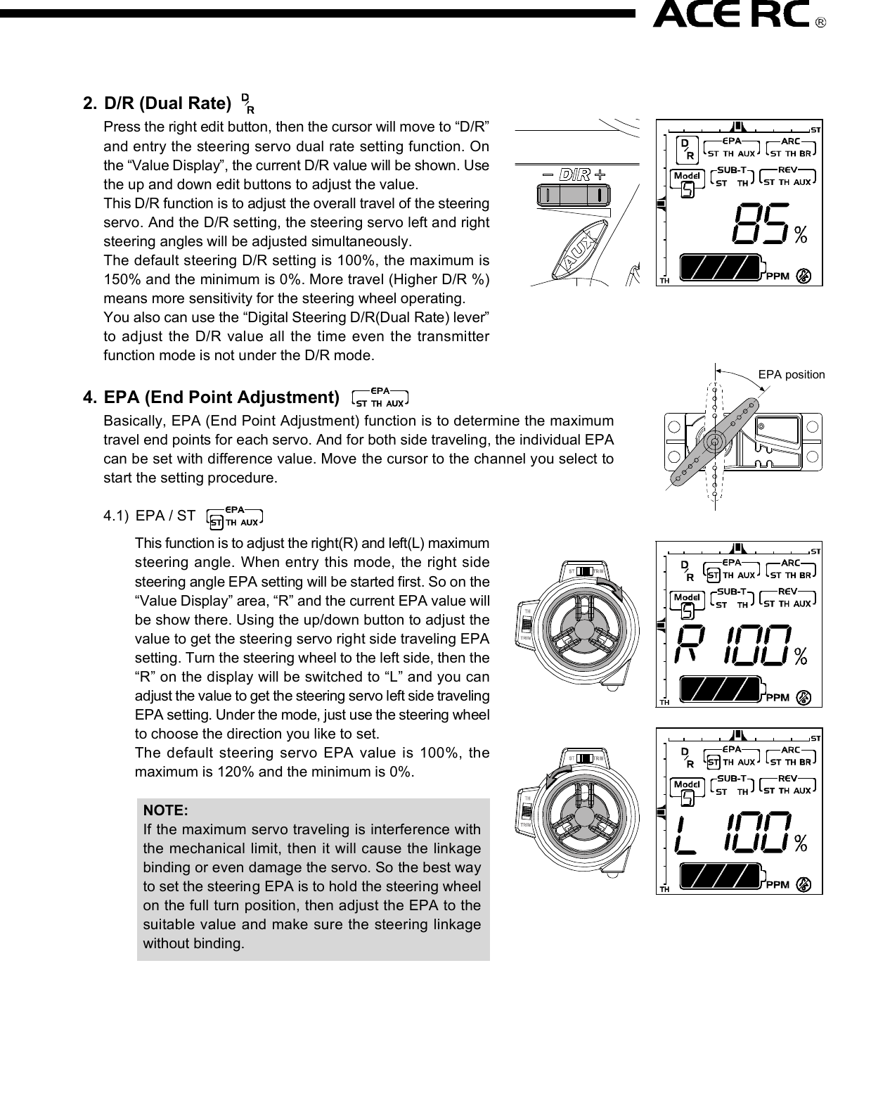 2. D/R (Dual Rate)Press the right edit button, then the cursor will move to “D/R”and entry the steering servo dual rate setting function. Onthe “Value Display”, the current D/R value will be shown. Usethe up and down edit buttons to adjust the value.This D/R function is to adjust the overall travel of the steeringservo. And the D/R setting, the steering servo left and rightsteering angles will be adjusted simultaneously.The default steering D/R setting is 100%, the maximum is150% and the minimum is 0%. More travel (Higher D/R %)means more sensitivity for the steering wheel operating.You also can use the “Digital Steering D/R(Dual Rate) lever”to adjust  the  D/R value all the time  even the  transmitterfunction mode is not under the D/R mode.4. EPA (End Point Adjustment)Basically, EPA (End Point Adjustment) function is to determine the maximumtravel end points for each servo. And for both side traveling, the individual EPAcan be set with difference value. Move the cursor to the channel you select tostart the setting procedure.4.1) EPA / STThis function is to adjust the right(R) and left(L) maximumsteering angle. When entry  this mode, the right sidesteering angle EPA setting will be started first. So on the“Value Display” area, “R” and the current EPA value willbe show there. Using the up/down button to adjust thevalue to get the steering servo right side traveling EPAsetting. Turn the steering wheel to the left side, then the“R” on the display will be switched to “L” and you canadjust the value to get the steering servo left side travelingEPA setting. Under the mode, just use the steering wheelto choose the direction you like to set.The default steering servo  EPA  value is  100%,  themaximum is 120% and the minimum is 0%.NOTE:If the maximum servo traveling is interference withthe mechanical limit, then it will cause the linkagebinding or even damage the servo. So the best wayto set the steering EPA is to hold the steering wheelon the full turn position, then adjust the EPA to thesuitable value and make sure the steering linkagewithout binding.The contents are subject to change without prior notice due to product improvements and specification changes.Digital Pistol Grip Radio Control SystemCongratulations on your purchase of an ACE Cougar P3i digital proportional radio system. The Cougar P3i is thebest choice of the computer pistol grip radio system for driver requirement precision and smoothness of operationat the same time. Equipped with the 10-model memory, large LCD display, digital trims, AUX channel 3 button,and lots of advanced programming functions with all of the new bells and whistles.With proper use and care, ACE Cougar will make the control advanced and simple, and provide you with manyyears of enjoyment. Before operating your new radio system or installing into your model, please take a few minutesto familiarize with the various features of the system by reading this owner’s manual thoroughly.No.8306Item COUGAR P3i Radio SystemItem No 8306 8306-S1 8306-C1Transmitter COUGAR P3iReceiver TR301FServos N/I S1903 x 1 C1016 x 1Accessory Switch hardness x 1, Receiver Battery holder x 1, Frequency flag x 11. Transmitter Antenna: Never operate the transmitter without extending this antenna or you may create interferenceto other modeler.2. Power Indicator: The LED light display to indicate the power is “on” or “off”.3. Edit Buttons: The left and right buttons are the “functions” selecting keys. The up(+) and down(-) buttons arethe value adjusting keys.  For the detail of the operating of these buttons, please refer the “Function” settingprocedure (Page?)4. LCD Display: The Cougar transmitter adopts the “Easy-to-Read” display design. All the setting functions areshown on the display. Just use the ‘Edit Buttons” to select the function (left and right key) and do the setting(up and down key). For the detail setting procedure for all the function show on the display, please refer the“Function” setting procedure (Page?).5. Digital Steering Trim lever: Push this lever left or right to adjust the center point of the steering servo. Followthe adjustment, the cursor will move on the top ruler line of the LCD screen to display the current position.Basically, this adjustment is to run the model straight.6. Digital Throttle Trim lever: Push this lever up or down to adjust the center point of the throttle/brake servo.Follow the adjustment, the cursor will move on the left ruler line of the LCD screen to display the current position.Basically, this adjustment is to set the braking amount of “Drag Brake” or “Coast Brake”.NOTE: With the Digital Throttle Trim function, the maximum throttle servo travel setting will not be effected toprevent loss the full-throttle position setting. But for the Digital Steering Trim, the maximum steering servotravel setting will be changed on both left and right side. So, if the setting is not suitable, it will cause theinterference with the mechanical limit, and  will have the chance to bind the steering linkage or evendamage the steering servo.7. Digital Steering D/R(Dual Rate) lever: Push this lever left or right to adjust the amount of the steering dualrate. Right to increase the dual rate amount and left to decrease the amount.8. AUX Ch Button: Provides an extra function for the control of the model movements.9. External Charging Jack: Recharge the transmitter battery only as using a rechargeable NiCd/NiHM batterypack.10. RF Module and crystal: The crystal is plug-in the RF Module and the module unit is also plug-in the transmitter.Both AM&amp;FM modules with difference frequency(26/27/40/75) are available for the Cougar radio system. Justpress the tabs on both side of the module unit with your thumb and finger while pulling it outward to removethe module from the transmitter.NOTE: It’s recommended to use only the ACE crystal set, and to change the both transmitter and receiver crystalat the same time.11. Steering Wheel: Controls the steering of the model.12. Power Switch: Sliding to turn the transmitter on or off. Between “ON” and “OFF”, there is a selection of “DISPLAY”.When the switch is placed in the “DISPLAY” position, you can use the left and right edit buttons to get datasetting for all the function show on the LCD display. But you edit that and also cannot use that to drive the model.13. Throttle Trigger: Pull or push to control the movement of the model.14. Steering tension adjustment: Use a Phillip type screw driver to tighten or loosen the tension of the steeringwheel.15. Battery Cover: Sliding to remove the cover to install or remove the batteries.4.2) EPA/THThis function is to adjust the full throttle (H) and low/brake (L) operating amount.Entry the EPA/TH setting mode, pull the trigger back, “H” will be show on left side of the “Value Display”and the current EPA value will be show beside “H”. Using the up/down button to adjust the value to get thefull throttle EPA setting.Push the trigger forward, then “H” will changed to “L”, then use the up/down button to adjust the value toget the brake EPA setting. 4.3) EPA/AUXThis function is to adjust the auxiliary 3rdchannel EPA. Entry the EPA/AUX settingmode,  same  as  previous  steering  andthrottle EPA setting process, you can pressthe AUX Ch Button to select each side servotraveling setting. On the display, it will show“H” and “L” to represent the different sideEPA setting.5. ARC (Adjust Rate Control)This ARC function is to change the correspondmovement curve of the servo and operating stick.(steering wheel and throttle trigger) When ARCis 0%, then the movement curve is linear. All thedefault ARC percentage value is 0%. The detailsetting and effect of this function are describedas below.5.1) ARC/STBasicall y,  this  function is  to  chan ge  thesensitivity of the steering servo around theneutral position. So this value setting willeffect  both  sides  (left  and  right)  of  thesteering servo movement in the same timeand same percentage.Negative steering ARC setting will make itless sensitivity (slower) around the neutralpoint operating area and faster out of theneutral poi nt area. Positive steering ARCwill have the opposite effect.Basically, there are 4 main areas on the screen. They are“Menu”, “Value Display”, “Status Display”, and “Trim positionruler”. Using the left and right “Edit Buttons”, the cursorwill be moved to the function you like to edit. When youentry the menu function, you can press the up and down“Edit Buttons” to edit the value. After setting, just pressthe  right and  left  buttons to  move the  cursor  to  otherfunction and the previous value already be saved.1. Power OnSlide up the “Power Switch” to turn on the radio. You will hear a short “Bi” tone. Then on the display, the “modelnumber”(          ) will be shown on the “Menu” area, and the battery voltage value”(              ) will be shown on“Value Display” area, and  “battery voltage status diagram”(                 ) / transmitter system ( “         ” ) and tonesetting ( “      ” ) will be shown on “Status Display” area.On the top and left ruler line of the screen, the current neutral position of the steering and throttle servos will beshown on the top and left “Trim position ruler”.You can use the current selected model number setting to play your model. Or use the “Edit Buttons” to startthe programming procedure. The following are the order of the set-up procedure and detail description for eachfunction.NOTE:1) For the current battery status can be easy read from the voltage value or battery status diagram. Chargingor change the battery when the voltage is lower than 8.8V.2) For the radio RF system, the Cougar P3i is adopt the PPM system, so the           . will be show on the displayall the time.2. Audio on/off beep setting “      ”The default setting of the audio beep sound is “On”. So there will be no icon show on the right lower displayscreen. Under the “Audio on” mode, you can hear “Bi” sound when you press the edit button or digital trim lever.If you don’t like the audio on mode, you can turn off that and switch to the “silent” mode by the following procedure.When you switch to the “Silent” mode, the silent icon “      ” will be show on the right lower display screen.1) Turn off the radio.2) Pressing the “up”(+) edit button and hold it.3) Turn on the radio, and you will hear a short “Bi” tone (power on) and later a long “Bi” tone (finish tone modeswitching). Then release the hold finger on “up”(+) edit button.NOTE:Repeat the above 1)~3) procedure, then  youcan switch  the  “audio  off”  silent  mode  to  the“audio on” mode.EPA positionThank you for purchasing of the ACE RC COUGAR Radio. Thunder Tiger strives to bring you the highest level ofquality and service we can provide. We race and test our products around the world to bring you state-of-the-artitems. Thunder Tiger guarantees that you should enjoy many hours of trouble free use from our R/C products.Thunder Tiger products have been sold worldwide through the authorized distributors that are supported directlyand rapidly from Thunder Tiger. You may find that Thunder Tiger is always pursuing to explore new items creativelywith highest quality. To update the latest product information and to get the best technical support, please feel freeto contact your local hobby shops or Thunder Tiger authorized distributor.TROUBLE SHOOTINGDo not try to operate your model if you find your radio is not working properly. Check out the radio as followingsteps. If you can not solve the problems then contact with the Thunder Tiger authorized distributor for service.Transmitter batteries replacement/installation1) Slide the battery cover in the direction as shown to remove the cover.2) Install 8pcs alkaline or rechargeable “AA” size cells into the battery holder that connected with the transmitter.3) Slide on the battery cover and make sure it is closed securely.4) Turn the power on to check. If the Power Indicator LED fails to light, check the batteries for insufficient contactor incorrect battery polarity.NOTE:a) Use only fresh, alkaline cells, all of the same brand.b) Make certain that the contacts in the battery holder stay clean by using a pencil eraser to gently remove anycorrosion or dirt that may accumulate on them. It is recommended to do this each time you install fresh cellsinto your transmitter.c) If use the rechargeable 9.6V battery pack, then just remove the battery holder by pull out the connector fromthe transmitter. Then plug-in the battery pack connector to the transmitter.d) When the rechargeable battery is installed in the transmitter, they can be charged through the external chargingjack located on the transmitter.WARNING:a) Do not attempt to charge the alkaline batteries, they may cause explode!!b) When charge the rechargeable battery, set the power switch on “OFF” position before charging. And thecharger plug must be correct type (“+” inside and “-“outside, type TAMIYA N-3U or equivalent). The wrongtype may burst causing personal injury and damage.c) Always be sure the batteries are loaded in the correct polarity order. If the batteries are load incorrectly, thetransmitter may be damaged.Receiver battery replacement/installationInsert 4 fresh AA cells into the receiver battery holder. Make sure the batteries are located in the correct polarityorder. Maintain the battery contacts in the same way as described in previous section.Insert the switch harness plug into the receiver socket marked “BATT”.AQ1682Cougar P3 TRAMSIMITTER OnlyAQ1799-3-26TR301F Receiver, FM26MhzAQ1799-3-27TR301F Receiver, FM27MhzAQ1799-3-40TR301F Receiver, FM40MhzAQ1799-3-75TR301F Receiver, FM75MhzDo not try to operate your model if you find your radio is not working properly. Check out the radio as followingsteps. If you can not solve the problems then contact with the Thunder Tiger authorized distributor for service.Radio installation1) Connect the receiver, servos, and switch hardness/battery pack as shown.2) If you are not familiar with all the control system. Do the “bench test” before to install all the devices on the model.3) A build-in BEC (Battery Eliminator Circuitry) function are adopted in the receiver.4) Always follow the “transmitter on first, off last” procedure.5) Always install the receiver as far as possible from the motor, ESC, power battery, motor wires.. or other noisesource. Especially, do not route the motor wire next to the receiver, crystal or receiver antenna.MOTOR7.2V POWER BATTERCH2CH1Electric Car InstallationGas/Nitro Car InstallationRECEIVERESC4.8V RX BATTERRECEIVERAudio on Mode Audio off ModeYou  are  respons ible  for  the  proper  operation  of your  station (transmitter) at  all times  and  are responsible  forobservations, servicing, and maintenance as often as may be necessary to ensure proper operation. Each internalrepair and each internal adjustment to an FCC type accepted R/C transmitter must be made in accordance withthe technical re gulations specified by the FCC. The internal adj ustments should be performed by, or under theimmediate  supervision  and  responsibilit y  of, a  person  certified  as technically  qualified  to  perform transmittermaintenance and repair duties in the private land mobile services and fixed services by an organization or committeerepresentative of users in those services.The FCC at this time does not require the modeler to obtain a special license for the operation of this unit. However,it is still the owner&apos;s responsibility to observe all FCC rules &amp; regulations governing its use. For a c opy of theserules write to:Federal Communications CommissionWashington, DC 20554 Always check if there is anyone operating on the same frequency. If so, make sure that you don&apos;t turn on at thesame time. Do not operate the model or use the radio in rain, lightning, or at night. Do not operate the model or use the radio if you have been drinking alcohol or under the influence of any othersubstance that will affect your skills. Always check battery power before you operate. Always keep your transmitter clean: wipe it with a mild detergent or window cleaner if there is any fuel, oil, dirt,or dust on the transmitter. Keep out of reach of children. Do not store the radio in temperatures below -10 ˚C(14˚F) or above 40˚C (104˚F) or in a humid, dusty, or highvibration environment. Keep the radio away from direct sunlight. To prevent corrosion, take out the batteries if you are going to store the radio for a long period. The servos will glitch at ±25˚ if there is any frequency at about 200~250 MHz nearby when using this radio.5.2) ARC/THThis function is to adjust the sensitive of theaccelerating. On the throttle servo, this valueis to adjust the curve from neutral point tothe full throttle position. Normally, the positiveARC/TH  percentage  will  increase  the“punch” feeling and negative ARC/TH willbroaden the power band.5.3) ARC/BRThis function is to adjust the sensitive of thebrake feeling.  On  the  throttle  servo,  thisvalue is to  adjust  the  curve  from neutralpoint to the throttle full close position. Thepositive ARC/BR percentage will have quickbrake and negative with milder brake.6. Model NumberThere are 10 set data can be saved in the radio memorycode (Model 0~9). When you entry this function mode,the Model No will “flash” and show in the “Model” Noicon. You can  use up(+)/down(-) buttons to call  themodel you want to choose. When the radio is turn on,the model that you choose in last time will be re-calledand show the model No on the model icon. Under themodel No you choose, when you do any change of thefunction data, the data will be saved automatically.7. SUB-T (Sub trim)SUB-T(sub trim) function is to do the minor adjustmentof the neutral point of the steering and throttle servos.Use  the  “up”(+)  and  “down”(-)  butto ns  to  do  theadjustment. Under the SUB-T/ST mode, use the “up”(+)button to increase the movement of the steering servoneutral point toward right side and use the “down”(-)button toward left side. The default value will be 0 andshow “R 0” on the display. If the adjusting is to the leftside and over the default neutral point, then the “R” willbe changed to “L”.SUB-T/ST mode is to adjust the throttle servo. Use thesame  adjusti ng  process  as  the  SUB- ST,  just  thecharacters will be changed from R/L (right/left) to H/L(high/low).8. REV (reverse)REV (reverse) function is to reverse the rotation directionof the servos related to transmitter operating. Entry thismode, the “NOR”(normal) or “REV”(reverse) will be showedon the display and can be switched by press the “up”(+)or “down”(-) buttons to  change  the direction. For eachindividual servo (steering, throttle &amp; AUX) rotation directioncan be changed to match the correct operating requirement.There are 4 main frequency (26Mhz/27Mz/40Mhz/75Mhz) are available for the Cougar P3i. Base on the differencecountry’s regulation, you should choose the suitable frequency to match your country’s rule. The following tableshow the difference band(crystal) available for each frequency.Each frequency is assigned a colored flag. Attach this flag to the end of your transmitter antenna  so that othermodelers can determine you frequency from a distance. This is very important since it is not possible for more thanone model to operate on the same frequency at the same time.