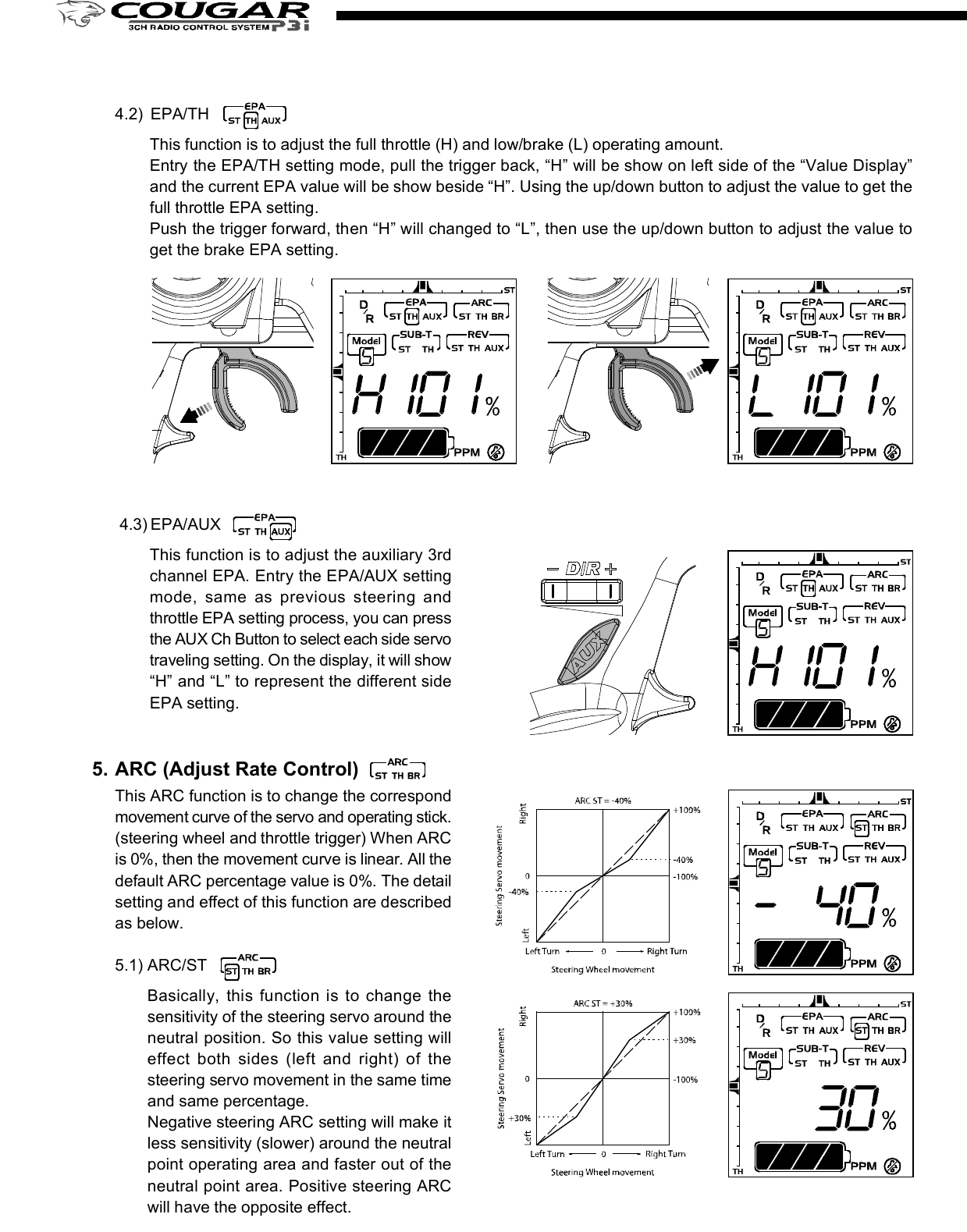 2. D/R (Dual Rate)Press the right edit button, then the cursor will move to “D/R”and entry the steering servo dual rate setting function. Onthe “Value Display”, the current D/R value will be shown. Usethe up and down edit buttons to adjust the value.This D/R function is to adjust the overall travel of the steeringservo. And the D/R setting, the steering servo left and rightsteering angles will be adjusted simultaneously.The default steering D/R setting is 100%, the maximum is150% and the minimum is 0%. More travel (Higher D/R %)means more sensitivity for the steering wheel operating.You also can use the “Digital Steering D/R(Dual Rate) lever”to adjust  the  D/R value all the time  even the  transmitterfunction mode is not under the D/R mode.4. EPA (End Point Adjustment)Basically, EPA (End Point Adjustment) function is to determine the maximumtravel end points for each servo. And for both side traveling, the individual EPAcan be set with difference value. Move the cursor to the channel you select tostart the setting procedure.4.1) EPA / STThis function is to adjust the right(R) and left(L) maximumsteering angle. When entry  this mode, the right sidesteering angle EPA setting will be started first. So on the“Value Display” area, “R” and the current EPA value willbe show there. Using the up/down button to adjust thevalue to get the steering servo right side traveling EPAsetting. Turn the steering wheel to the left side, then the“R” on the display will be switched to “L” and you canadjust the value to get the steering servo left side travelingEPA setting. Under the mode, just use the steering wheelto choose the direction you like to set.The default steering servo  EPA  value is  100%,  themaximum is 120% and the minimum is 0%.NOTE:If the maximum servo traveling is interference withthe mechanical limit, then it will cause the linkagebinding or even damage the servo. So the best wayto set the steering EPA is to hold the steering wheelon the full turn position, then adjust the EPA to thesuitable value and make sure the steering linkagewithout binding.The contents are subject to change without prior notice due to product improvements and specification changes.Digital Pistol Grip Radio Control SystemCongratulations on your purchase of an ACE Cougar P3i digital proportional radio system. The Cougar P3i is thebest choice of the computer pistol grip radio system for driver requirement precision and smoothness of operationat the same time. Equipped with the 10-model memory, large LCD display, digital trims, AUX channel 3 button,and lots of advanced programming functions with all of the new bells and whistles.With proper use and care, ACE Cougar will make the control advanced and simple, and provide you with manyyears of enjoyment. Before operating your new radio system or installing into your model, please take a few minutesto familiarize with the various features of the system by reading this owner’s manual thoroughly.No.8306Item COUGAR P3i Radio SystemItem No 8306 8306-S1 8306-C1Transmitter COUGAR P3iReceiver TR301FServos N/I S1903 x 1 C1016 x 1Accessory Switch hardness x 1, Receiver Battery holder x 1, Frequency flag x 11. Transmitter Antenna: Never operate the transmitter without extending this antenna or you may create interferenceto other modeler.2. Power Indicator: The LED light display to indicate the power is “on” or “off”.3. Edit Buttons: The left and right buttons are the “functions” selecting keys. The up(+) and down(-) buttons arethe value adjusting keys.  For the detail of the operating of these buttons, please refer the “Function” settingprocedure (Page?)4. LCD Display: The Cougar transmitter adopts the “Easy-to-Read” display design. All the setting functions areshown on the display. Just use the ‘Edit Buttons” to select the function (left and right key) and do the setting(up and down key). For the detail setting procedure for all the function show on the display, please refer the“Function” setting procedure (Page?).5. Digital Steering Trim lever: Push this lever left or right to adjust the center point of the steering servo. Followthe adjustment, the cursor will move on the top ruler line of the LCD screen to display the current position.Basically, this adjustment is to run the model straight.6. Digital Throttle Trim lever: Push this lever up or down to adjust the center point of the throttle/brake servo.Follow the adjustment, the cursor will move on the left ruler line of the LCD screen to display the current position.Basically, this adjustment is to set the braking amount of “Drag Brake” or “Coast Brake”.NOTE: With the Digital Throttle Trim function, the maximum throttle servo travel setting will not be effected toprevent loss the full-throttle position setting. But for the Digital Steering Trim, the maximum steering servotravel setting will be changed on both left and right side. So, if the setting is not suitable, it will cause theinterference with the mechanical limit, and will have the chance to bind the steering linkage or evendamage the steering servo.7. Digital Steering D/R(Dual Rate) lever: Push this lever left or right to adjust the amount of the steering dualrate. Right to increase the dual rate amount and left to decrease the amount.8. AUX Ch Button: Provides an extra function for the control of the model movements.9. External Charging Jack: Recharge the transmitter battery only as using a rechargeable NiCd/NiHM batterypack.10. RF Module and crystal: The crystal is plug-in the RF Module and the module unit is also plug-in the transmitter.Both AM&amp;FM modules with difference frequency(26/27/40/75) are available for the Cougar radio system. Justpress the tabs on both side of the module unit with your thumb and finger while pulling it outward to removethe module from the transmitter.NOTE: It’s recommended to use only the ACE crystal set, and to change the both transmitter and receiver crystalat the same time.11. Steering Wheel: Controls the steering of the model.12. Power Switch: Sliding to turn the transmitter on or off. Between “ON” and “OFF”, there is a selection of “DISPLAY”.When the switch is placed in the “DISPLAY” position, you can use the left and right edit buttons to get datasetting for all the function show on the LCD display. But you edit that and also cannot use that to drive the model.13. Throttle Trigger: Pull or push to control the movement of the model.14. Steering tension adjustment: Use a Phillip type screw driver to tighten or loosen the tension of the steeringwheel.15. Battery Cover: Sliding to remove the cover to install or remove the batteries.4.2) EPA/THThis function is to adjust the full throttle (H) and low/brake (L) operating amount.Entry the EPA/TH setting mode, pull the trigger back, “H” will be show on left side of the “Value Display”and the current EPA value will be show beside “H”. Using the up/down button to adjust the value to get thefull throttle EPA setting.Push the trigger forward, then “H” will changed to “L”, then use the up/down button to adjust the value toget the brake EPA setting. 4.3) EPA/AUXThis function is to adjust the auxiliary 3rdchannel EPA. Entry the EPA/AUX settingmode,  same  as  previous  steering  andthrottle EPA setting process, you can pressthe AUX Ch Button to select each side servotraveling setting. On the display, it will show“H” and “L” to represent the different sideEPA setting.5. ARC (Adjust Rate Control)This ARC function is to change the correspondmovement curve of the servo and operating stick.(steering wheel and throttle trigger) When ARCis 0%, then the movement curve is linear. All thedefault ARC percentage value is 0%. The detailsetting and effect of this function are describedas below.5.1) ARC/STBasically,  this  function is  to change  thesensitivity of the steering servo around theneutral position. So this value setting willeffect  both  sides  (left  and  right)  of  thesteering servo movement in the same timeand same percentage.Negative steering ARC setting will make itless sensitivity (slower) around the neutralpoint operating area and faster out of theneutral point area. Positive steering ARCwill have the opposite effect.Basically, there are 4 main areas on the screen. They are“Menu”, “Value Display”, “Status Display”, and “Trim positionruler”. Using the left and right “Edit Buttons”, the cursorwill be moved to the function you like to edit. When youentry the menu function, you can press the up and down“Edit Buttons” to edit the value. After setting, just pressthe right and  left  buttons  to move  the cursor to  otherfunction and the previous value already be saved.1. Power OnSlide up the “Power Switch” to turn on the radio. You will hear a short “Bi” tone. Then on the display, the “modelnumber”(         ) will be shown on the “Menu” area, and the battery voltage value”(             ) will be shown on“Value Display” area, and  “battery voltage status diagram”(                 ) / transmitter system ( “         ” ) and tonesetting ( “      ” ) will be shown on “Status Display” area.On the top and left ruler line of the screen, the current neutral position of the steering and throttle servos will beshown on the top and left “Trim position ruler”.You can use the current selected model number setting to play your model. Or use the “Edit Buttons” to startthe programming procedure. The following are the order of the set-up procedure and detail description for eachfunction.NOTE:1) For the current battery status can be easy read from the voltage value or battery status diagram. Chargingor change the battery when the voltage is lower than 8.8V.2) For the radio RF system, the Cougar P3i is adopt the PPM system, so the           . will be show on the displayall the time.2. Audio on/off beep setting “      ”The default setting of the audio beep sound is “On”. So there will be no icon show on the right lower displayscreen. Under the “Audio on” mode, you can hear “Bi” sound when you press the edit button or digital trim lever.If you don’t like the audio on mode, you can turn off that and switch to the “silent” mode by the following procedure.When you switch to the “Silent” mode, the silent icon “      ” will be show on the right lower display screen.1) Turn off the radio.2) Pressing the “up”(+) edit button and hold it.3) Turn on the radio, and you will hear a short “Bi” tone (power on) and later a long “Bi” tone (finish tone modeswitching). Then release the hold finger on “up”(+) edit button.NOTE:Repeat the above 1)~3) procedure, then youcan switch  the “audio off” silent mode to the“audio on” mode.Thank you for purchasing of the ACE RC COUGAR Radio. Thunder Tiger strives to bring you the highest level ofquality and service we can provide. We race and test our products around the world to bring you state-of-the-artitems. Thunder Tiger guarantees that you should enjoy many hours of trouble free use from our R/C products.Thunder Tiger products have been sold worldwide through the authorized distributors that are supported directlyand rapidly from Thunder Tiger. You may find that Thunder Tiger is always pursuing to explore new items creativelywith highest quality. To update the latest product information and to get the best technical support, please feel freeto contact your local hobby shops or Thunder Tiger authorized distributor.TROUBLE SHOOTINGDo not try to operate your model if you find your radio is not working properly. Check out the radio as followingsteps. If you can not solve the problems then contact with the Thunder Tiger authorized distributor for service.Transmitter batteries replacement/installation1) Slide the battery cover in the direction as shown to remove the cover.2) Install 8pcs alkaline or rechargeable “AA” size cells into the battery holder that connected with the transmitter.3) Slide on the battery cover and make sure it is closed securely.4) Turn the power on to check. If the Power Indicator LED fails to light, check the batteries for insufficient contactor incorrect battery polarity.NOTE:a) Use only fresh, alkaline cells, all of the same brand.b) Make certain that the contacts in the battery hold er stay clean by using a pencil eraser to gently remove anycorrosion or dirt that may accumulate on them. It is recommended to do this each time you install fresh cellsinto your transmitter.c) If use the rechargeable 9.6V battery pack, then just remove the battery holder by pull out the connector fromthe transmitter. Then plug-in the battery pack connector to the transmitter.d) When the rechargeable battery is installed in the transmitter, they can be charged through the external chargingjack located on the transmitter.WARNING:a) Do not attempt to charge the alkaline batteries, they may cause explode!!b) When charge the rechargeable battery, set the power switch on “OFF” position before charging. And thecharger plug must be correct type (“+” inside and “-“outside, type TAMIYA N-3U or equivalent). The wrongtype may burst causing personal injury and damage.c) Always be sure the batteries are loaded in the correct polarity order. If the batteries are load incorrectly, thetransmitter may be damaged.Receiver battery replacement/installationInsert 4 fresh AA cells into the receiver battery holder. Make sure the batteries are located in the correct polarityorder. Maintain the battery contacts in the same way as described in previous section.Insert the switch harness plug into the receiver socket marked “BATT”.AQ1682Cougar P3 TRAMSIMITTER OnlyAQ1799-3-26TR301F Receiver, FM26MhzAQ1799-3-27TR301F Receiver, FM27MhzAQ1799-3-40TR301F Receiver, FM40MhzAQ1799-3-75TR301F Receiver, FM75MhzDo not try to operate your model if you find your radio is not working properly. Check out the radio as followingsteps. If you can not solve the problems then contact with the Thunder Tiger authorized distributor for service.Radio installation1) Connect the receiver, servos, and switch hardness/battery pack as shown.2) If you are not familiar with all the control system. Do the “bench test” before to install all the devices on the model.3) A build-in BEC (Battery Eliminator Circuitry) function are adopted in the receiver.4) Always follow the “transmitter on first, off last” procedure.5) Always install the receiver as far as possible from the motor, ESC, power battery, motor wires.. or other noisesource. Especially, do not route the motor wire next to the receiver, crystal or receiver antenna.MOTOR7.2V POWER BATTERCH2CH1Electric Car InstallationGas/Nitro Car InstallationRECEIVERESC4.8V RX BATTERRECEIVERAudio on Mode Audio off ModeYou are responsible for the proper operation of  your station (transmitter) at all times and are responsible forobservations, servicing, and maintenance as often as may be necessary to ensure proper operation. Each internalrepair and each internal adjustment to an FCC type accepted R/C transmitter must be made in accordance withthe technical regulations specified by the FCC. The internal adjustments should be performed by, or under theimmediate supervision  and  responsibility of, a  person certified  as  technically qualified to perform  transmittermaintenance and repair duties in the private land mobile services and fixed services by an organization or committeerepresentative of users in those services.The FCC at this time does not require the modeler to obtain a special license for the operation of this unit. However,it is still the owner&apos;s responsibility to observe all FCC rules &amp; regulations governing its use. For a copy of theserules write to:Federal Communications CommissionWashington, DC 20554 Always check if there is anyone operating on the same frequency. If so, make sure that you don&apos;t turn on at thesame time. Do not operate the model or use the radio in rain, lightning, or at night. Do not operate the model or use the radio if you have been drinking alcohol or under the influence of any othersubstance that will affect your skills. Always check battery power before you operate. Always keep your transmitter clean: wipe it with a mild detergent or window cleaner if there is any fuel, oil, dirt,or dust on the transmitter. Keep out of reach of children. Do not store the radio in temperatures below -10 ˚C(14˚F) or above 40˚C (104˚F) or in a humid, dusty, or highvibration environment. Keep the radio away from direct sunlight. To prevent corrosion, take out the batteries if you are going to store the radio for a long period. The servos will glitch at ±25˚ if there is any frequency at about 200~250 MHz nearby when using this radio.5.2) ARC/THThis function is to adjust the sensitive of theaccelerating. On the throttle servo, this valueis to adjust the curve from neutral point tothe full throttle position. Normally, the positiveARC/TH  percentage  will  increase  the“punch” feeling and negative ARC/TH willbroaden the power band.5.3) ARC/BRThis function is to adjust the sensitive of thebrake  feeling. On  the  throttle servo, thisvalue is  to adjust the curve from neutralpoint to the throttle full close position. Thepositive ARC/BR percentage will have quickbrake and negative with milder brake.6. Model NumberThere are 10 set data can be saved in the radio memorycode (Model 0~9). When you entry this function mode,the Model No will “flash” and show in the “Model” Noicon. You can use up(+)/down(-) buttons to call themodel you want to choose. When the radio is turn on,the model that you choose in last time will be re-calledand show the model No on the model icon. Under themodel No you choose, when you do any change of thefunction data, the data will be saved automatically.7. SUB-T (Sub trim)SUB-T(sub trim) function is to do the minor adjustmentof the neutral point of the steering and throttle servos.Use  the  “up”(+)  and  “down”(-)  buttons  to  do  theadjustment. Under the SUB-T/ST mode, use the “up”(+)button to increase the movement of the steering servoneutral point toward right side and use the “down”(-)button toward left side. The default value will be 0 andshow “R 0” on the display. If the adjusting is to the leftside and over the default neutral point, then the “R” willbe changed to “L”.SUB-T/ST mode is to adjust the throttle servo. Use thesame  adjusting  process  as  the  SUB-ST,  just  thecharacters will be changed from R/L (right/left) to H/L(high/low).8. REV (reverse)REV (reverse) function is to reverse the rotation directionof the servos related to transmitter operating. Entry thismode, the “NOR”(normal) or “REV”(reverse) will be showedon the display and can be switched by press the “up”(+)or “down”(-) buttons to change the direction. For eachindividual servo (steering, throttle &amp; AUX) rotation directioncan be changed to match the correct operating requirement.There are 4 main frequency (26Mhz/27Mz/40Mhz/75Mhz) are available for the Cougar P3i. Base on the differencecountry’s regulation, you should choose the suitable frequency to match your country’s rule. The following tableshow the difference band(crystal) available for each frequency.Each frequency is assigned a colored flag. Attach this flag to the end of your transmitter antenna so that othermodelers can determine you frequency from a distance. This is very important since it is not possible for more thanone model to operate on the same frequency at the same time.