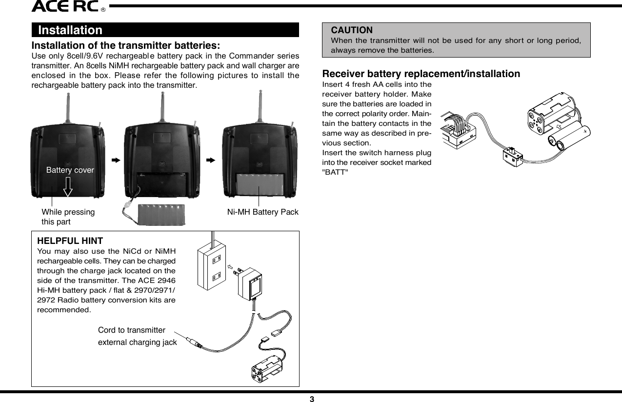 12 3 4 5 67 8 9 10IntroductionCongratulations  on your purchase of  an ACE  RC  Sky Commander/SeaCommander radio system. The Commander  series are designed by thestate-of-the-art IT technology. With proper use and care, ACE Sky Commander/Sea Commander will make the control advanced and simple, and provideyou with many years of enjoyment. Before operating your new radio systemor installing into your model, please take a few minutes to familiarize withthe various features of the system by reading this owners manual thoroughly.FeaturesTransmitter- Stunning exterior design - LED Power Indicator- 4Ch/6Ch Digital proportional precise control - Servo Reversing Switch- Switch On &amp; Low Battery Voltage Alarm - Mechanical Trim Lever- Easy Access Crystal - DC charging jack- Simulator Port Included (For T4A &amp; T6H)- FM available in 27,35,36,40,41,72&amp;75Mhz frequencies- Mixing Function for V-Tail &amp; ELEVON included of T4AReceiver- Super-Heterodyne for extra long range - Dual Conversion (For T4A &amp; T6H)- Crystal interchangeable for versatility- Multi-signal intensified input jamming ratioServo- Most reliable high torque motor - Dual sleeve bearings support- Standard &amp; micro size to fit most models - High impact material- Brand new fashion designFoam RubberSituationNo VoltageSolutionBattery    TX, RX No Power-Change new cells or recharge Wrong Position-Note the correct polarity Bad contact-Clean the Spring Antenna    TX Loose-Secure the antenna Not extended-Extend the antenna    RX Near to other wires-Move away from other wires Antenna is bound-Unbind the antennaCrystal Removed-Plug in Wrong Frequency-Use the Right Frequency Wrong Brand Crystal-Use Ace CrystalConnections Wrong Wiring-Plug the connectors correctly Bad connection-Check connectorElectric Motors Interference-Apply suitable capacitorsDo not try to operate your modelif you find your radio is not workingproperly. Check out the radio asfollowing steps. If you can not solvethe problems then contact autho-rized  tech support  for  help.  Forcustomer in North America, pleasecontact Ace R/C Tech Support forservice.Trouble ShootingServo Works ImproperlyShort DistanceNo ActionsJC20042345678910  InstallationInstallation of the transmitter batteries:Use only 8cell/9.6V rechargeable battery pack in the Commander seriestransmitter. An 8cells NiMH rechargeable battery pack and wall charger areenclosed  in  the  box.  Please  refer  the  following  pictures  to  install  therechargeable battery pack into the transmitter.Cord to transmitterexternal charging jackHELPFUL HINTYou  may  also  use the  NiCd or  NiMHrechargeable cells. They can be chargedthrough the charge jack located on theside of the transmitter. The ACE 2946Hi-MH battery pack / flat &amp; 2970/2971/2972 Radio battery conversion kits arerecommended.Radio installationBefore installing your radio into your model, connect the receiver, servos,and switch harness/battery pack as shown. In addition to checking for properoperation, this &quot;bench test&quot; will help you to become familiar with the operationof your radio. After connecting the model components, extend  both thetransmitter and receiver antennas to their full length. Begin by turning onthe  transmitter, and then turn on  the receiver switch. Make  sure that allservos and trims levers are operating, and take a few moments to &quot;play&quot;with your system. After completion of your bench testing, turn off the receiver,followed by the transmitter.WARNINGAlways follow the &quot;transmitter on first, off last&quot; procedure. A good wayto remember this is to remind yourself to always have your receiver&quot;listening&quot; to the transmitter. If you turn the transmitter off prior toturning off the receiver, the receiver has nothing to &quot;listen to&quot;, andthis condition can sometimes damage the  servo output gear trainbecause of &quot;jitters&quot; or excessive servo travel beyond normal limits.Used on gas powered modelServosMount the servos as recommende d in your model&apos;s instruction  manual,Follow these general guidelines for servo mounting.Receiver installationNote the location of the receiver in your model&apos;s instruction manual or buildingplans.NOTEWe assume that all areas where large currents are flowing are generatingnoise, and noise is a type of radio wave. It is important to reduce thepossibility of interference by locating a fine position for receiver andantenna.HELPFUL HINTAlways install the receiver as far as possible from the motor, ESC,NiCd/NiMH batteries, motor wire or other noise sources. Especially,do not route the motor wire next to the receiver, crystal or receiverantenna.Noise suppression capacitors should be installed on almost all motors.If the proper  capacitors are not installed, high frequency noise willreduce range and cause loss of control along with various other problems.Make sure your motor is equipped with noise suppression diodes  orcapacitors.NOTEFET servo wire (7.2V) can also generate noise, position them as faraway as possible from the receiver and the antenna.Position the crystal side at the top instead of the bottom side. Please referto the following diagrams.Space available in your model will determine how much padding can beplaced around the receiver. When the receiver in a good quality foam rubber,such as those available from Du-Bro, Carl Goldberg, Sig, and others. R/Cfoam is made from natural rubber, which eliminates vibration far better thansynthetic foam, (such as the kind used for packing many consumer times).CAUTIONThe  receiver contains  precision  electronic  parts.  These parts  arevulnerable to vibration and shock.NOTEWhen wrapping the receiver, keep in mind that you are trying to cushiona delicate  piece  of electronic equipment, so &quot;wrap&quot; the foam, don&apos;t&quot;stretch&quot; it around the receiver.HELPFUL HINTIt is quite a simple way to isolate the receiver from vibration by attachingto the chassis or mounting plate with thick double-sided tape.Many modelers prefer to install their receiver into the model at this point,with no further protection. Another sizeable group of modelers prefer to goa step further, and  place  the  foam-wrapped receiver into a plastic bag,secured with a rubber band around the receiver case as well as the servoand battery wires.The advantage of the plastic wrap is the protection against fuel or oil in theevent of a major crash. The disadvantage  of the plastic, especially if yourun the model in very hot and humid conditions or wet days, is that moisturecan accumulate inside the receiver.CAUTIONAny  contact with  moisture i.e. water  or  condensation  may  causemalfunction and loss of control.HELPFUL HINTIf you choose to wrap your receiver in both foam and a plastic bag, itis recommended to periodically remove the receiver from your model,remove the foam and bag to let the receiver &quot;air out&quot;. This maintenanceprocedure will let you determine if any moisture is accumulating in theprotective wrap. Small holes cut into the bag will allow airflow into thereceiver, and eliminate the need for the periodic checks, although youwill lose a certain amount of protection against fuel or oil with this step.Battery installationAlways wrap the battery pack in foam, and mount it in the location specifiedin your models instructions. It is also recommended to wrap the battery packin a plastic bag, as its location (close to engine and fuel tank) makes fuelproofing vital.Switch installationPick the most convenient location for your on/off switch as required by yourparticular model. Always mount the switch on the opposite side of the engineexhaust. After mounting the switch, carefully bundle any excess servo wireswith cable ties, keeping them away from any moving item (pushrod, servoarm, etc.) that  could catch  and cut the wires. Any empty space  in yourfuselage radio compartment can be filled with excess foam.Receiver antennaRefer to your model&apos;s instructions for the location desired for the receiverantenna  to exit the  Body  or Fuselage. A general guideline is to exit theantenna from the Body / Fuselage at the closest possible point to the receiver,that is, have as much antenna as possible outside the model.Use a strain relief (a knot will work) where the antenna exits the model, toavoid the antenna being ripped out of the receiver in the case of a mishap.A rubber band works well for this. REMEMBER: THE ANTENNA WIRE ISYOUR MODELS &quot;LINK&quot; TO THE TRANSMITTER. Take care to eliminateany chance of the antenna wire being caught or tangled in the prop, wheels,etc.NOTEThe receiver antenna may seem long. The length of the receiver antennais critical to the proper operation of your radio. Do not cut or alter fromthe original length for any reason, or you might severely limit the rangeof the  system, and the receiver would become considerably  moresusceptible to interference and high frequency noise that will result inloss of range and control.CAUTIONIf a connector is not fully inserted, vibration may cause the connectorto work loose while the model is operating. This will result in loss ofcontrol.Battery powerTurn the power switch on to check. As the LED light begins to flash, it istime to change the cells.LinkagesOnce satisfied with the pushrods,  attach them to the servo arm/horn peryour models instructions. Then operate each servo horn over its full strokeand check to see that the linkage does not bind or is not too loose.CAUTIONBefore connecting the pushrods or control cables, make certain thatthere  is no binding or unnecessary  drag on the controls. Excessiveforce applied to the servo horn by binding or poor installation may leadto excessive power consumption by the servos and will quickly drainthe receiver pack as well as make your model perform poorly.Inspect all linkage installations and any point where metal could come incontact with other metal parts. Make sure these parts do not touch othermetal parts under vibration.NOTEThe high frequency noise generated by this contact will cause interferenceand possible loss of control.AdjustmentsWith all transmitter trim levers set in their neutral position, turn on the radiosystem and reconfirm proper control directions. Adjust the pushrods mechan-ically to achieve neutral centered control with neutral transmitter trim.The design, engineering, and production staffs at Ace R/C wish you mighthappy running with your new SkyMaster T4 FM radio system.  FunctionsServo ReversingIt is sometimes necessary or convenient to reverse the output direction ofthe  servo. The direction of the rotation for each  individual servo can bechanged  by  simply flipping  the  reversing  switch that corresponds  to thechannel number on the receiver where the servo is plugged in.  Final ChecksOnce you have completed the radio installation to your satisfaction, thentest the operation of the system before hooking up any push rods or controlcables.ConnectingCheck the receiver, servos, and battery connectors; to be sure they are firmlyconnected.  Frequency ListBase on the difference countries regulation, you should choose the suitablefrequency to match your countrys rule. The following table show differenceband(crystal) available for each frequency of Commander series  Transmitter Controls1. Right Stick: CH1 &amp; CH2 control for Mode1 type. CH3&amp;CH4 control forMode 2 type.2. Left Stick: CH3 &amp; CH4 control for Mode1 type. CH1&amp;CH2 control forMode 2 type.3~6. Channel Trim TAB: Using these functions to trim the control to neutralposition of the relative servos of each channel.7. Power Switch: Turn the transmitter on or off.8. Antenna: Never operate the transmitter without extending this antennaor you may create interference to other modeler.9. Voltage Indicator: These 3 LED lights will indicate the condition of thetransmitter battery. There are “Green”(left), “Yellow”(middle) and “RED”(right) to show the battery condition is “Good”, “Fair” and “Poor”. Whenthe middle “Yellow” LED light on, it means that the transmitter still workand remind you have to charge the battery pack. When the right “RED”LED light on, then you have to call back you model and stop the operating.Otherwise,  you  may  loose  control  of  your  model  due  to  loose thetransmitter signal.10. Trainer Switch(Only available for T4A &amp; T6H): Trainer switch is functionto change the model control right between the student and coach. Acoach cable must be connected with the coach and student transmitter.And this switch is control by the coach*s transmitter.11. Servo Reversing &amp; Mixing Function :a) T4A    The  left 4  switch es  function   to  reverse  thedirection of the Ch1~Ch4 servos. When adopt the V-tail or Elevon mixing function, set the 6th switch onthe *ON position. The set the 5th mixing function youwant to use.b) T6H/T6M   *  The  6  switch   function   to  reverse  thedirection of the Ch1~Ch6 servos.12. Crystal: The frequency could be changed by replacing the new crystalset. It is recommend to use the original manufactured crystal set andto change the transmitter and receiver crystal at same time.13. Chargin g  Jack:  Recharge  the  transmitte r  battery   only  as  using  arechargeable NiHM battery pack.repair and each internal adjustment to an FCC type accepted R/C transmittermust be made in accordance with the technical regulations specified by theFCC. The internal adjustments should be performed by, or under the immediatesupervision and responsibility of, a person certified as technically qualifiedto perform  transmitter maintenance  and  repair duties in the private  landmobile services and fixed services by an organization or committee repre-sentative of users in those services.The FCC at this time does not require the modeler to obtain a special licensefor the operation of this unit. However, it is still the owner&apos;s responsibility toobserve all FCC rules &amp; regulations governing its use. For a copy of theserules write to:Federal Communications CommissionWashington, DC 20554FCC Caution: To assure continued compliance, any changes or modificationsnot expressly approved by the party responsible for compliance could voidthe user&apos;s authority to operate this equipment. (Example - use only shieldedinterface cables when connecting to computer or peripheral devices)  Using Caution at the Flying Filed Always check if there is anyone operating on the same frequency. If so,make sure that you don&apos;t turn on at the same time. Do not operate the model or use the radio in rain, lightning, or at night. Do not operate the model or use the radio if you have been drinking alcoholor under the influence of any other substance that will affect your skills. Always check battery power before you operate. Always keep your transmitter clean: wipe it with a mild detergent or windowcleaner if there is any fuel, oil, dirt, or dust on the transmitter. Keep out of reach of children. Do not store the radio in temperatures below -10 ˚C(14˚F) or above 40˚C(104˚F) or in a humid, dusty, or high vibration environment. Keep the radioaway from direct sunlight. To prevent corrosion, take out the batteries if you are going to store theradio for a long period. The servos will glitch at ±25˚ if there is any frequency at about 200~250MHz nearby when using this radio.JAGUAR ACCESSORIES Commander accessories3Battery coverWhile pressingthis partNi-MH Battery PackAQ418-35/36/40/41/72M1SKY COMMANDER T4A TRANSMITTER,35/36/40/41/72MHz MODE1AQ418-35/36/40/41/72M2SKY COMMANDER T4A TRANSMITTER,35/36/40/41/72MHz MODE2Receiver battery replacement/installationInsert 4 fresh AA cells into thereceiver battery holder. Makesure the batteries are loaded inthe correct polarity order. Main-tain the battery contacts in thesame way as described in pre-vious section.Insert the switch harness pluginto the receiver socket marked&quot;BATT&quot;CAUTIONWhen  the  transmitter will not be used for any short or long  period,always remove the batteries.  ServiceThank you for purchasing of the ACE RC COMMANDER SERIES Radio.Thunder Tiger strives to bring you the highest level of quality and servicewe can provide. We test our products around the world to bring you state-of-the-art items. Thunder Tiger guarantees that you should enjoy many hoursof trouble free use from our R/C products. Thunder Tiger products havebeen sold worldwide through the authorized distributors that are supporteddirectly and rapidly from Thunder Tiger. You may find that Thunder Tigeris always pursuing to explore new items creatively with highest quality. Toupdate the latest product information and to get the best technical support,please feel free to contact your local hobby shops or Thunder Tiger authorizeddistributor.2969-J/S Ni-MH BATTERY PACK/SQUARE, 4.8V/1100mAH AASystem ContentsProduct Description Sky Commander T4A Sky Commander T6H Sea Commander T6MItem No 8418-C3 8418-S4 8602-C4 8603Transmitter T4A T6H T6MReceiver TR602 FD TR602FD TR601FServos C1016x3 S1903x4 C1016x4 NoneBattery Pack 9.6V 1100mAh NIMH Tx Battery PackCharger 110mA Tx/Rx ChargerAccessory Switch hardness x 1, Receiver Battery holder x 1, Frequency flag x 1NOTESet the Power Switch switch on OFF* position before charging. Andthe charger plug must be correct type (+* inside and -*outside, typeTAMIYA N-3U or equivalent). The wrong type may burst causing personalinjury and damage.14. Simulator/Trainer Port:  This port is designed to connect to the PCsimulator or another transmitter to do the training with a suitable cabledevice. This trainer port is 9C connector type. So the cable you use,must have the same 9C connector type on the end. TT#2707 FSU FlyingSimulator  USB  connector  is  recommended  to  connect  to  the  FMSsimulator. And the #AT0148 Trainer Cable is recommend to use for theflying training.15. 5th Channel Control Switch: Function only available for T6H &amp; T6M.On T6H, this function is for the adjusting of Gyro Gain.16. 6th Cannel Control Switch:  Function only available for T6H &amp; T6M.On T6H, this function is for adjusting Flight Mode*.AQ603-27/40/41/75SEA COMMANDER T6M TRANSMITTER,27/40/41/75MHzAQ602-35/36/40/41/72M1SKY COMMANDER T6H TRANSMITTER,35/36/40/41/72MHz MODE1AQ602-35/36/40/41/72M2SKY COMMANDER T6H TRANSMITTER,35/36/40/41/72MHz MODE22707-J FSU FLYING SIMULATORUSB INTERFACE, w/Phone Jack425168971315 1612101411SpecificationsTransmitter Sky Commander Sky Commander Sea CommanderT4A T6H T6MItem No 8418 8602 8603Configuration Dual SticksChannel Encoder 4Ch 6Ch 6ChFrequency(MHz) 35/36/40/41/72 35/36/40/41/72 27/40/41/75Modulation FM(PPM)Current Drain 150mA@9.6VBand Width +/-10KHz/-40dbPower Requirement 9.6VTrainer/Simulator Port Yes NoServo Reverse CH1~CH4 CH1~CH6Mixing V-Tail &amp; Elevon NoneReceiver TR602FD TR601FFrequency(MHz) 35/36/40/41/72 27/40/41/75Channel 6Ch 6ChBEC NOModulation FM(PPM)Type Dual Conversion Single ConversionChannel Spacing 10KHzBattery Power 4.8~6VCurrent Drain 35mA@6VDimension-mm(in)50x34x14.4 (1.72x1.12x0.68) 35.6x26x15 (1.40x1.02x0.59)Weight(g/oz) 23g/0.74oz 10g/0.35ozServos STD SERVO S1903 MICRO SERVO C1016Item No. 8114 8117Control Plus width controlOperating Range +/- 45 degreePower Supply 4.8~6VCurrent Drain 10mA/Idel, 650mA/stall 5.0mA@4.8VTorque(Kg-cm/oz-in)@4.8V3Kg-cm/42.18oz-in 1.6Kg-cm/22.2oz-inSpeed(sec/60°)-4.8V  0.19sec/60° 0.1sec/60°Weight(g/oz) 47.4g / 1.67oz 9g / 0.32ozDim-mm(in)/LxWxH 40.4x20.0x37.9 22.1x11.4x23.6  (1.6x0.8x1.48)  (0.87x0.45x0.93)   Fcc Rules And RegulationsYou are responsible for the proper operation of your station (transmitter) atall times and are responsible for observations, servicing, and maintenanceas often as may be necessary to ensure proper operation. Each internal