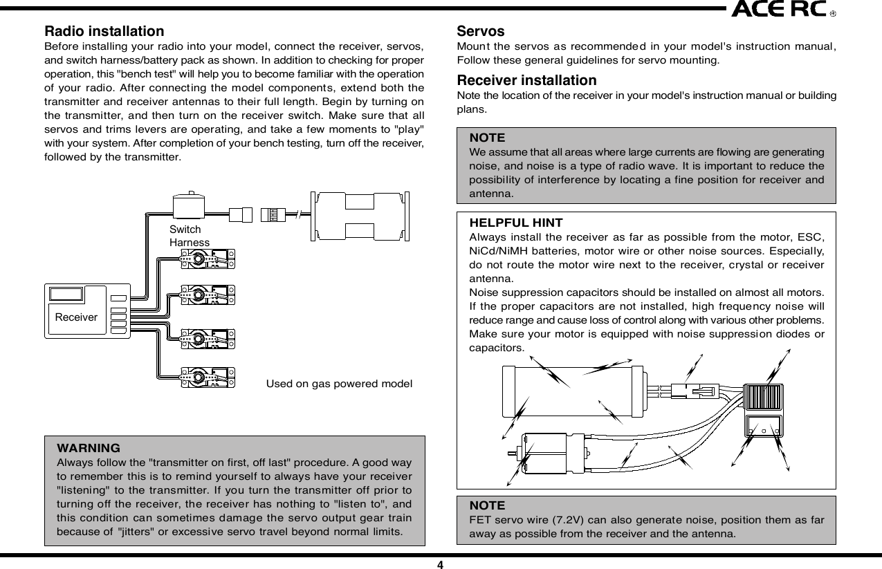 12 3 4 5 67 8 9 10IntroductionCongratulations  on your purchase of  an ACE  RC  Sky Commander/SeaCommander radio system. The Commander  series are designed by thestate-of-the-art IT technology. With proper use and care, ACE Sky Commander/Sea Commander will make the control advanced and simple, and provideyou with many years of enjoyment. Before operating your new radio systemor installing into your model, please take a few minutes to familiarize withthe various features of the system by reading this owners manual thoroughly.FeaturesTransmitter- Stunning exterior design - LED Power Indicator- 4Ch/6Ch Digital proportional precise control - Servo Reversing Switch- Switch On &amp; Low Battery Voltage Alarm - Mechanical Trim Lever- Easy Access Crystal - DC charging jack- Simulator Port Included (For T4A &amp; T6H)- FM available in 27,35,36,40,41,72&amp;75Mhz frequencies- Mixing Function for V-Tail &amp; ELEVON included of T4AReceiver- Super-Heterodyne for extra long range - Dual Conversion (For T4A &amp; T6H)- Crystal interchangeable for versatility- Multi-signal intensified input jamming ratioServo- Most reliable high torque motor - Dual sleeve bearings support- Standard &amp; micro size to fit most models - High impact material- Brand new fashion designFoam RubberSituationNo VoltageSolutionBattery    TX, RX No Power-Change new cells or recharge Wrong Position-Note the correct polarity Bad contact-Clean the Spring Antenna    TX Loose-Secure the antenna Not extended-Extend the antenna    RX Near to other wires-Move away from other wires Antenna is bound-Unbind the antennaCrystal Removed-Plug in Wrong Frequency-Use the Right Frequency Wrong Brand Crystal-Use Ace CrystalConnections Wrong Wiring-Plug the connectors correctly Bad connection-Check connectorElectric Motors Interference-Apply suitable capacitorsDo not try to operate your modelif you find your radio is not workingproperly. Check out the radio asfollowing steps. If you can not solvethe problems then contact autho-rized  tech support  for  help.  Forcustomer in North America, pleasecontact Ace R/C Tech Support forservice.Trouble ShootingServo Works ImproperlyShort DistanceNo ActionsJC20042345678910  InstallationInstallation of the transmitter batteries:Use only 8cell/9.6V rechargeable battery pack in the Commander seriestransmitter. An 8cells NiMH rechargeable battery pack and wall charger areenclo sed  in  the  box.  Please  refe r  the  following   pictures  to  install  therechargeable battery pack into the transmitter.Radio installationBefore installing your radio into your model, connect the receiver, servos,and switch harness/battery pack as shown. In addition to checking for properoperation, this &quot;bench test&quot; will help you to become familiar with the operationof your radio. After connecting  the  model components, extend both thetransmitter and receiver antennas to their full length. Begin by turning onthe  transmitter, and then  turn on the receiver switch. Make sure that allservos and trims levers are operating, and take a few moments to &quot;play&quot;with your system. After completion of your bench testing, turn off the receiver,followed by the transmitter.WARNINGAlways follow the &quot;transmitter on first, off last&quot; procedure. A good wayto remember this is to remind yourself to always have your receiver&quot;listening&quot; to the transmitter. If you turn the transmitter off prior toturning off the receiver, the receiver has nothing to &quot;listen to&quot;, andthis condition can sometimes damage the  servo output gear trainbecause of &quot;jitters&quot; or excessive servo travel beyond normal limits.Used on gas powered modelServosMount the servos as recommende d in your model&apos;s instruction  manual,Follow these general guidelines for servo mounting.Receiver installationNote the location of the receiver in your model&apos;s instruction manual or buildingplans.NOTEWe assume that all areas where large currents are flowing are generatingnoise, and noise is a type of radio wave. It is important to reduce thepossibility of interference by locating a fine position for receiver andantenna.HELPFUL HINTAlways install the receiver as far as possible from the motor, ESC,NiCd/NiMH batteries, motor wire or other noise sources. Especially,do not route the motor wire next to the receiver, crystal or receiverantenna.Noise suppression capacitors should be installed on almost all motors.If the proper  capacitors are not installed, high frequency noise willreduce range and cause loss of control along with various other problems.Make sure your motor is equipped with noise suppression diodes  orcapacitors.NOTEFET servo wire (7.2V) can also generate noise, position them as faraway as possible from the receiver and the antenna.Position the crystal side at the top instead of the bottom side. Please referto the following diagrams.Space available in your model will determine how much padding can beplaced around the receiver. When the receiver in a good quality foam rubber,such as those available from Du-Bro, Carl Goldberg, Sig, and others. R/Cfoam is made from natural rubber, which eliminates vibration far better thansynthetic foam, (such as the kind used for packing many consumer times).CAUTIONThe  receiver contains  precision  electronic  parts.  These parts  arevulnerable to vibration and shock.NOTEWhen wrapping the receiver, keep in mind that you are trying to cushiona delicate  piece  of electronic equipment, so &quot;wrap&quot; the foam, don&apos;t&quot;stretch&quot; it around the receiver.HELPFUL HINTIt is quite a simple way to isolate the receiver from vibration by attachingto the chassis or mounting plate with thick double-sided tape.Many modelers prefer to install their receiver into the model at this point,with no further protection. Another sizeable group of modelers prefer to goa step further, and  place  the  foam-wrapped receiver into a plastic bag,secured with a rubber band around the receiver case as well as the servoand battery wires.The advantage of the plastic wrap is the protection against fuel or oil in theevent of a major crash. The disadvantage  of the plastic, especially if yourun the model in very hot and humid conditions or wet days, is that moisturecan accumulate inside the receiver.CAUTIONAny  contact with  moisture i.e. water  or  condensation  may  causemalfunction and loss of control.HELPFUL HINTIf you choose to wrap your receiver in both foam and a plastic bag, itis recommended to periodically remove the receiver from your model,remove the foam and bag to let the receiver &quot;air out&quot;. This maintenanceprocedure will let you determine if any moisture is accumulating in theprotective wrap. Small holes cut into the bag will allow airflow into thereceiver, and eliminate the need for the periodic checks, although youwill lose a certain amount of protection against fuel or oil with this step.Battery installationAlways wrap the battery pack in foam, and mount it in the location specifiedin your models instructions. It is also recommended to wrap the battery packin a plastic bag, as its location (close to engine and fuel tank) makes fuelproofing vital.Switch installationPick the most convenient location for your on/off switch as required by yourparticular model. Always mount the switch on the opposite side of the engineexhaust. After mounting the switch, carefully bundle any excess servo wireswith cable ties, keeping them away from any moving item (pushrod, servoarm, etc.) that  could catch  and cut the wires. Any empty space  in yourfuselage radio compartment can be filled with excess foam.Receiver antennaRefer to your model&apos;s instructions for the location desired for the receiverantenna  to exit the  Body  or Fuselage. A general guideline is to exit theantenna from the Body / Fuselage at the closest possible point to the receiver,that is, have as much antenna as possible outside the model.Use a strain relief (a knot will work) where the antenna exits the model, toavoid the antenna being ripped out of the receiver in the case of a mishap.A rubber band works well for this. REMEMBER: THE ANTENNA WIRE ISYOUR MODELS &quot;LINK&quot; TO THE TRANSMITTER. Take care to eliminateany chance of the antenna wire being caught or tangled in the prop, wheels,etc.NOTEThe receiver antenna may seem long. The length of the receiver antennais critical to the proper operation of your radio. Do not cut or alter fromthe original length for any reason, or you might severely limit the rangeof the  system, and the receiver would become considerably  moresusceptible to interference and high frequency noise that will result inloss of range and control.CAUTIONIf a connector is not fully inserted, vibration may cause the connectorto work loose while the model is operating. This will result in loss ofcontrol.Battery powerTurn the power switch on to check. As the LED light begins to flash, it istime to change the cells.LinkagesOnce satisfied with the pushrods,  attach them to the servo arm/horn peryour models instructions. Then operate each servo horn over its full strokeand check to see that the linkage does not bind or is not too loose.CAUTIONBefore connecting the pushrods or control cables, make certain thatthere  is no binding or unnecessary  drag on the controls. Excessiveforce applied to the servo horn by binding or poor installation may leadto excessive power consumption by the servos and will quickly drainthe receiver pack as well as make your model perform poorly.Inspect all linkage installations and any point where metal could come incontact with other metal parts. Make sure these parts do not touch othermetal parts under vibration.NOTEThe high frequency noise generated by this contact will cause interferenceand possible loss of control.AdjustmentsWith all transmitter trim levers set in their neutral position, turn on the radiosystem and reconfirm proper control directions. Adjust the pushrods mechan-ically to achieve neutral centered control with neutral transmitter trim.The design, engineering, and production staffs at Ace R/C wish you mighthappy running with your new SkyMaster T4 FM radio system.  FunctionsServo ReversingIt is sometimes necessary or convenient to reverse the output direction ofthe  servo. The direction of the rotation for each  individual servo can bechanged  by  simply flipping  the  reversing  switch that corresponds  to thechannel number on the receiver where the servo is plugged in.  Final ChecksOnce you have completed the radio installation to your satisfaction, thentest the operation of the system before hooking up any push rods or controlcables.ConnectingCheck the receiver, servos, and battery connectors; to be sure they are firmlyconnected.  Frequency ListBase on the difference countries regulation, you should choose the suitablefrequency to match your countrys rule. The following table show differenceband(crystal) available for each frequency of Commander series  Transmitter Controls1. Right Stick: CH1 &amp; CH2 control for Mode1 type. CH3&amp;CH4 control forMode 2 type.2. Left Stick: CH3 &amp; CH4 control for Mode1 type. CH1&amp;CH2 control forMode 2 type.3~6. Channel Trim TAB: Using these functions to trim the control to neutralposition of the relative servos of each channel.7. Power Switch: Turn the transmitter on or off.8. Antenna: Never operate the transmitter without extending this antennaor you may create interference to other modeler.9. Voltage Indicator: These 3 LED lights will indicate the condition of thetransmitter battery. There are “Green”(left), “Yellow”(middle) and “RED”(right) to show the battery condition is “Good”, “Fair” and “Poor”. Whenthe middle “Yellow” LED light on, it means that the transmitter still workand remind you have to charge the battery pack. When the right “RED”LED light on, then you have to call back you model and stop the operating.Otherwise,  you  may  loose  control  of  your  model  due  to  loose thetransmitter signal.10. Trainer Switch(Only available for T4A &amp; T6H): Trainer switch is functionto change the model control right between the student and coach. Acoach cable must be connected with the coach and student transmitter.And this switch is control by the coach*s transmitter.11. Servo Reversing &amp; Mixing Function :a) T4A    The  left 4  switch es  function   to  reverse  thedirection of the Ch1~Ch4 servos. When adopt the V-tail or Elevon mixing function, set the 6th switch onthe *ON position. The set the 5th mixing function youwant to use.b) T6H/T6M   *  The  6  switch   function   to  reverse  thedirection of the Ch1~Ch6 servos.12. Crystal: The frequency could be changed by replacing the new crystalset. It is recommend to use the original manufactured crystal set andto change the transmitter and receiver crystal at same time.13. Chargin g  Jack:  Recharge  the  transmitte r  battery   only  as  using  arechargeable NiHM battery pack.repair and each internal adjustment to an FCC type accepted R/C transmittermust be made in accordance with the technical regulations specified by theFCC. The internal adjustments should be performed by, or under the immediatesupervision and responsibility of, a person certified as technically qualifiedto perform  transmitter maintenance  and  repair duties in the private  landmobile services and fixed services by an organization or committee repre-sentative of users in those services.The FCC at this time does not require the modeler to obtain a special licensefor the operation of this unit. However, it is still the owner&apos;s responsibility toobserve all FCC rules &amp; regulations governing its use. For a copy of theserules write to:Federal Communications CommissionWashington, DC 20554FCC Caution: To assure continued compliance, any changes or modificationsnot expressly approved by the party responsible for compliance could voidthe user&apos;s authority to operate this equipment. (Example - use only shieldedinterface cables when connecting to computer or peripheral devices)  Using Caution at the Flying Filed Always check if there is anyone operating on the same frequency. If so,make sure that you don&apos;t turn on at the same time. Do not operate the model or use the radio in rain, lightning, or at night. Do not operate the model or use the radio if you have been drinking alcoholor under the influence of any other substance that will affect your skills. Always check battery power before you operate. Always keep your transmitter clean: wipe it with a mild detergent or windowcleaner if there is any fuel, oil, dirt, or dust on the transmitter. Keep out of reach of children. Do not store the radio in temperatures below -10 ˚C(14˚F) or above 40˚C(104˚F) or in a humid, dusty, or high vibration environment. Keep the radioaway from direct sunlight. To prevent corrosion, take out the batteries if you are going to store theradio for a long period. The servos will glitch at ±25˚ if there is any frequency at about 200~250MHz nearby when using this radio.JAGUAR ACCESSORIES Commander accessories3Battery coverWhile pressingthis partNi-MH Battery PackAQ418-35/36/40/41/72M1SKY COMMANDER T4A TRANSMITTER,35/36/40/41/72MHz MODE1AQ418-35/36/40/41/72M2SKY COMMANDER T4A TRANSMITTER,35/36/40/41/72MHz MODE2ReceiverSwitchHarness  ServiceThank you for purchasing of the ACE RC COMMANDER SERIES Radio.Thunder Tiger strives to bring you the highest level of quality and servicewe can provide. We test our products around the world to bring you state-of-the-art items. Thunder Tiger guarantees that you should enjoy many hoursof trouble free use from our R/C products. Thunder Tiger products havebeen sold worldwide through the authorized distributors that are supporteddirectly and rapidly from Thunder Tiger. You may find that Thunder Tigeris always pursuing to explore new items creatively with highest quality. Toupdate the latest product information and to get the best technical support,please feel free to contact your local hobby shops or Thunder Tiger authorizeddistributor.2969-J/S Ni-MH BATTERY PACK/SQUARE, 4.8V/1100mAH AASystem ContentsProduct Description Sky Commander T4A Sky Commander T6H Sea Commander T6MItem No 8418-C3 8418-S4 8602-C4 8603Transmitter T4A T6H T6MReceiver TR602 FD TR602FD TR601FServos C1016x3 S1903x4 C1016x4 NoneBattery Pack 9.6V 1100mAh NIMH Tx Battery PackCharger 110mA Tx/Rx ChargerAccessory Switch hardness x 1, Receiver Battery holder x 1, Frequency flag x 1NOTESet the Power Switch switch on OFF* position before charging. Andthe charger plug must be correct type (+* inside and -*outside, typeTAMIYA N-3U or equivalent). The wrong type may burst causing personalinjury and damage.14. Simulator/Trainer Port:  This port is designed to connect to the PCsimulator or another transmitter to do the training with a suitable cabledevice. This trainer port is 9C connector type. So the cable you use,must have the same 9C connector type on the end. TT#2707 FSU FlyingSimulator  USB  connector  is  recommended  to  connect  to  the  FMSsimulator. And the #AT0148 Trainer Cable is recommend to use for theflying training.15. 5th Channel Control Switch: Function only available for T6H &amp; T6M.On T6H, this function is for the adjusting of Gyro Gain.16. 6th Cannel Control Switch:  Function only available for T6H &amp; T6M.On T6H, this function is for adjusting Flight Mode*.AQ603-27/40/41/75SEA COMMANDER T6M TRANSMITTER,27/40/41/75MHzAQ602-35/36/40/41/72M1SKY COMMANDER T6H TRANSMITTER,35/36/40/41/72MHz MODE1AQ602-35/36/40/41/72M2SKY COMMANDER T6H TRANSMITTER,35/36/40/41/72MHz MODE22707-J FSU FLYING SIMULATORUSB INTERFACE, w/Phone Jack425168971315 1612101411SpecificationsTransmitter Sky Commander Sky Commander Sea CommanderT4A T6H T6MItem No 8418 8602 8603Configuration Dual SticksChannel Encoder 4Ch 6Ch 6ChFrequency(MHz) 35/36/40/41/72 35/36/40/41/72 27/40/41/75Modulation FM(PPM)Current Drain 150mA@9.6VBand Width +/-10KHz/-40dbPower Requirement 9.6VTrainer/Simulator Port Yes NoServo Reverse CH1~CH4 CH1~CH6Mixing V-Tail &amp; Elevon NoneReceiver TR602FD TR601FFrequency(MHz) 35/36/40/41/72 27/40/41/75Channel 6Ch 6ChBEC NOModulation FM(PPM)Type Dual Conversion Single ConversionChannel Spacing 10KHzBattery Power 4.8~6VCurrent Drain 35mA@6VDimension-mm(in)50x34x14.4 (1.72x1.12x0.68) 35.6x26x15 (1.40x1.02x0.59)Weight(g/oz) 23g/0.74oz 10g/0.35ozServos STD SERVO S1903 MICRO SERVO C1016Item No. 8114 8117Control Plus width controlOperating Range +/- 45 degreePower Supply 4.8~6VCurrent Drain 10mA/Idel, 650mA/stall 5.0mA@4.8VTorque(Kg-cm/oz-in)@4.8V3Kg-cm/42.18oz-in 1.6Kg-cm/22.2oz-inSpeed(sec/60°)-4.8V  0.19sec/60° 0.1sec/60°Weight(g/oz) 47.4g / 1.67oz 9g / 0.32ozDim-mm(in)/LxWxH 40.4x20.0x37.9 22.1x11.4x23.6  (1.6x0.8x1.48)  (0.87x0.45x0.93)   Fcc Rules And RegulationsYou are responsible for the proper operation of your station (transmitter) atall times and are responsible for observations, servicing, and maintenanceas often as may be necessary to ensure proper operation. Each internal