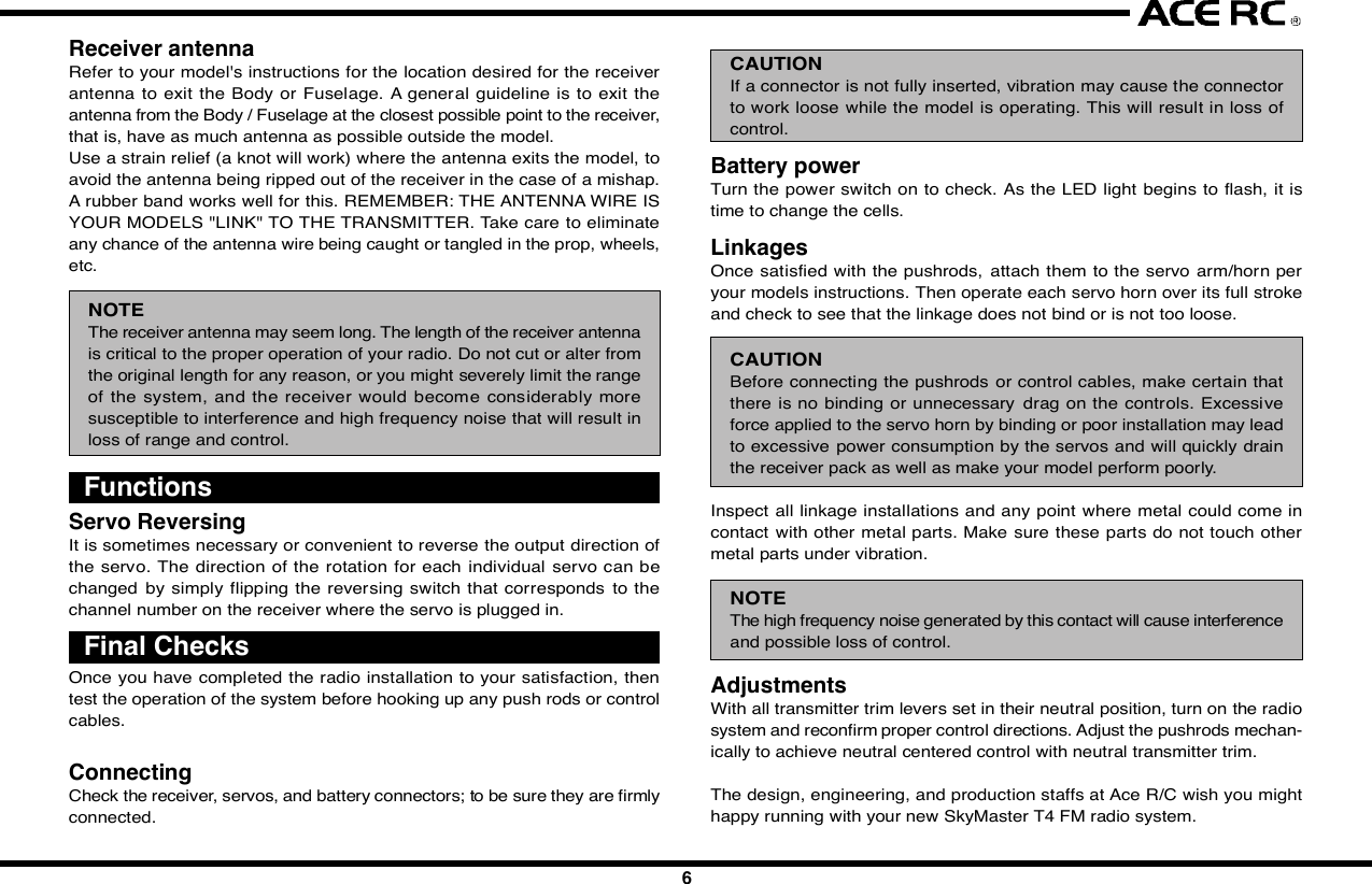 12 3 4 5 67 8 9 10IntroductionCongratulations  on your purchase of  an ACE  RC  Sky Commander/SeaCommander radio system. The Commander  series are designed by thestate-of-the-art IT technology. With proper use and care, ACE Sky Commander/Sea Commander will make the control advanced and simple, and provideyou with many years of enjoyment. Before operating your new radio systemor installing into your model, please take a few minutes to familiarize withthe various features of the system by reading this owners manual thoroughly.FeaturesTransmitter- Stunning exterior design - LED Power Indicator- 4Ch/6Ch Digital proportional precise control - Servo Reversing Switch- Switch On &amp; Low Battery Voltage Alarm - Mechanical Trim Lever- Easy Access Crystal - DC charging jack- Simulator Port Included (For T4A &amp; T6H)- FM available in 27,35,36,40,41,72&amp;75Mhz frequencies- Mixing Function for V-Tail &amp; ELEVON included of T4AReceiver- Super-Heterodyne for extra long range - Dual Conversion (For T4A &amp; T6H)- Crystal interchangeable for versatility- Multi-signal intensified input jamming ratioServo- Most reliable high torque motor - Dual sleeve bearings support- Standard &amp; micro size to fit most models - High impact material- Brand new fashion designFoam RubberSituationNo VoltageSolutionBattery    TX, RX No Power-Change new cells or recharge Wrong Position-Note the correct polarity Bad contact-Clean the Spring Antenna    TX Loose-Secure the antenna Not extended-Extend the antenna    RX Near to other wires-Move away from other wires Antenna is bound-Unbind the antennaCrystal Removed-Plug in Wrong Frequency-Use the Right Frequency Wrong Brand Crystal-Use Ace CrystalConnections Wrong Wiring-Plug the connectors correctly Bad connection-Check connectorElectric Motors Interference-Apply suitable capacitorsDo not try to operate your modelif you find your radio is not workingproperly. Check out the radio asfollowing steps. If you can not solvethe problems then contact autho-rized  tech support  for  help.  Forcustomer in North America, pleasecontact Ace R/C Tech Support forservice.Trouble ShootingServo Works ImproperlyShort DistanceNo ActionsJC20042345678910  InstallationInstallation of the transmitter batteries:Use only 8cell/9.6V rechargeable battery pack in the Commander seriestransmitter. An 8cells NiMH rechargeable battery pack and wall charger areenclo sed  in  the  box.  Please  refe r  the  following   pictures  to  install  therechargeable battery pack into the transmitter.Radio installationBefore installing your radio into your model, connect the receiver, servos,and switch harness/battery pack as shown. In addition to checking for properoperation, this &quot;bench test&quot; will help you to become familiar with the operationof your  radio. After connecting the model  components, extend both thetransmitter and receiver antennas to their full length. Begin by turning onthe transmitter, and then turn on the receiver switch.  Make sure that allservos and trims levers are operating, and take a few moments to &quot;play&quot;with your system. After completion of your bench testing, turn off the receiver,followed by the transmitter.WARNINGAlways follow the &quot;transmitter on first, off last&quot; procedure. A good wayto remember this is to remind yourself to always have your receiver&quot;liste ning&quot;  to the transmitter. If you turn the transmitter  off  prior  toturning off the receiver, the receiver  has nothing to &quot;listen to&quot;, andthis condition  can sometimes damage the servo output  gear trainbecause of &quot;jitters&quot; or excessive servo travel beyond normal limits.Used on gas powered modelServosMount the servos as recommended in your model&apos;s instruction manual,Follow these general guidelines for servo mounting.Receiver installationNote the location of the receiver in your model&apos;s instruction manual or buildingplans.NOTEWe assume that all areas where large currents are flowing are generatingnoise, and noise is a type of radio wave. It is important to reduce thepossibility of interference by locating a fine position for receiver andantenna.HELPFUL HINTAlways install  the receiver  as far as possible from the motor, ESC,NiCd/NiMH batteries, motor wire or other noise sources. Especially,do not route the motor wire next  to the receiver, crystal or receiverantenna.Noise suppression capacitors should be installed on almost all motors.If the proper  capacitors are not  installed,  high  frequency noise willreduce range and cause loss of control along with various other problems.Make sure your motor is equipped with noise suppression diodes orcapacitors.NOTEFET servo wire (7.2V) can also generate noise, position them as faraway as possible from the receiver and the antenna.Position the crystal side at the top instead of the bottom side. Please referto the following diagrams.Space available in your model will determine how much padding can beplaced around the receiver. When the receiver in a good quality foam rubber,such as those available from Du-Bro, Carl Goldberg, Sig, and others. R/Cfoam is made from natural rubber, which eliminates vibration far better thansynthetic foam, (such as the kind used for packing many consumer times).CAUTIONThe receiver  contains  precision electronic  parts.  These  parts  arevulnerable to vibration and shock.NOTEWhen wrapping the receiver, keep in mind that you are trying to cushiona delicate piece of electronic equipment, so &quot;wrap&quot; the foam, don&apos;t&quot;stretch&quot; it around the receiver.HELPFUL HINTIt is quite a simple way to isolate the receiver from vibration by attachingto the chassis or mounting plate with thick double-sided tape.Many modelers prefer to install their receiver into the model at this point,with no further protection. Another sizeable group of modelers prefer to goa step further, and  place the  foam-wrapped receiver into a plastic bag,secured with a rubber band around the receiver case as well as the servoand battery wires.The advantage of the plastic wrap is the protection against fuel or oil in theevent of a major crash. The disadvantage of the plastic, especially if yourun the model in very hot and humid conditions or wet days, is that moisturecan accumulate inside the receiver.CAUTIONAny contact with  moistu re  i.e. water  or  condensation   may  causemalfunction and loss of control.HELPFUL HINTIf you choose to wrap your receiver in both foam and a plastic bag, itis recommended to periodically remove the receiver from your model,remove the foam and bag to let the receiver &quot;air out&quot;. This maintenanceprocedure will let you determine if any moisture is accumulating in theprotective wrap. Small holes cut into the bag will allow airflow into thereceiver, and eliminate the need for the periodic checks, although youwill lose a certain amount of protection against fuel or oil with this step.Battery installationAlways wrap the battery pack in foam, and mount it in the location specifiedin your models instructions. It is also recommended to wrap the battery packin a plastic bag, as its location (close to engine and fuel tank) makes fuelproofing vital.Switch installationPick the most convenient location for your on/off switch as required by yourparticular model. Always mount the switch on the opposite side of the engineexhaust. After mounting the switch, carefully bundle any excess servo wireswith cable ties, keeping them away from any moving item (pushrod, servoarm, etc.) that  could catch and cut the  wires. Any empty space in yourfuselage radio compartment can be filled with excess foam.Receiver antennaRefer to your model&apos;s instructions for the location desired for the receiverantenna  to exit the  Body  or Fuselage. A general guideline is to exit theantenna from the Body / Fuselage at the closest possible point to the receiver,that is, have as much antenna as possible outside the model.Use a strain relief (a knot will work) where the antenna exits the model, toavoid the antenna being ripped out of the receiver in the case of a mishap.A rubber band works well for this. REMEMBER: THE ANTENNA WIRE ISYOUR MODELS &quot;LINK&quot; TO THE TRANSMITTER. Take care to eliminateany chance of the antenna wire being caught or tangled in the prop, wheels,etc.NOTEThe receiver antenna may seem long. The length of the receiver antennais critical to the proper operation of your radio. Do not cut or alter fromthe original length for any reason, or you might severely limit the rangeof the  system, and the receiver would become considerably  moresusceptible to interference and high frequency noise that will result inloss of range and control.CAUTIONIf a connector is not fully inserted, vibration may cause the connectorto work loose while the model is operating. This will result in loss ofcontrol.Battery powerTurn the power switch on to check. As the LED light begins to flash, it istime to change the cells.LinkagesOnce satisfied with the pushrods,  attach them to the servo arm/horn peryour models instructions. Then operate each servo horn over its full strokeand check to see that the linkage does not bind or is not too loose.CAUTIONBefore connecting the pushrods or control cables, make certain thatthere  is no binding or unnecessary  drag on the controls. Excessiveforce applied to the servo horn by binding or poor installation may leadto excessive power consumption by the servos and will quickly drainthe receiver pack as well as make your model perform poorly.Inspect all linkage installations and any point where metal could come incontact with other metal parts. Make sure these parts do not touch othermetal parts under vibration.NOTEThe high frequency noise generated by this contact will cause interferenceand possible loss of control.AdjustmentsWith all transmitter trim levers set in their neutral position, turn on the radiosystem and reconfirm proper control directions. Adjust the pushrods mechan-ically to achieve neutral centered control with neutral transmitter trim.The design, engineering, and production staffs at Ace R/C wish you mighthappy running with your new SkyMaster T4 FM radio system.  FunctionsServo ReversingIt is sometimes necessary or convenient to reverse the output direction ofthe  servo. The  direction of the rotation  for each  individual servo can bechanged  by  simply flipping  the  reversing  switch that corresponds  to thechannel number on the receiver where the servo is plugged in.  Final ChecksOnce you have completed the radio installation to your satisfaction, thentest the operation of the system before hooking up any push rods or controlcables.ConnectingCheck the receiver, servos, and battery connectors; to be sure they are firmlyconnected.  Frequency ListBase on the difference countries regulation, you should choose the suitablefrequency to match your countrys rule. The following table show differenceband(crystal) available for each frequency of Commander series  Transmitter Controls1. Right Stick: CH1 &amp; CH2 control for Mode1 type. CH3&amp;CH4 control forMode 2 type.2. Left Stick: CH3 &amp; CH4 control for Mode1 type. CH1&amp;CH2 control forMode 2 type.3~6. Channel Trim TAB: Using these functions to trim the control to neutralposition of the relative servos of each channel.7. Power Switch: Turn the transmitter on or off.8. Antenna: Never operate the transmitter without extending this antennaor you may create interference to other modeler.9. Voltage Indicator: These 3 LED lights will indicate the condition of thetransmitter battery. There are “Green”(left), “Yellow”(middle) and “RED”(right) to show the battery condition is “Good”, “Fair” and “Poor”. Whenthe middle “Yellow” LED light on, it means that the transmitter still workand remind you have to charge the battery pack. When the right “RED”LED light on, then you have to call back you model and stop the operating.Otherwise,  you  may  loose  control  of  your  model  due  to  loose thetransmitter signal.10. Trainer Switch(Only available for T4A &amp; T6H): Trainer switch is functionto change the model control right between the student and coach. Acoach cable must be connected with the coach and student transmitter.And this switch is control by the coach*s transmitter.11. Servo Reversing &amp; Mixing Function :a) T4A    The  left 4  switch es  function   to  reverse  thedirection of the Ch1~Ch4 servos. When adopt the V-tail or Elevon mixing function, set the 6th switch onthe *ON position. The set the 5th mixing function youwant to use.b) T6H/T6M   *  The  6  switch   function   to  reverse  thedirection of the Ch1~Ch6 servos.12. Crystal: The frequency could be changed by replacing the new crystalset. It is recommend to use the original manufactured crystal set andto change the transmitter and receiver crystal at same time.13. Chargin g  Jack:  Recharge  the  transmitte r  battery   only  as  using  arechargeable NiHM battery pack.repair and each internal adjustment to an FCC type accepted R/C transmittermust be made in accordance with the technical regulations specified by theFCC. The internal adjustments should be performed by, or under the immediatesupervision and responsibility of, a person certified as technically qualifiedto perform  transmitter maintenance  and  repair duties in the private  landmobile services and fixed services by an organization or committee repre-sentative of users in those services.The FCC at this time does not require the modeler to obtain a special licensefor the operation of this unit. However, it is still the owner&apos;s responsibility toobserve all FCC rules &amp; regulations governing its use. For a copy of theserules write to:Federal Communications CommissionWashington, DC 20554FCC Caution: To assure continued compliance, any changes or modificationsnot expressly approved by the party responsible for compliance could voidthe user&apos;s authority to operate this equipment. (Example - use only shieldedinterface cables when connecting to computer or peripheral devices)  Using Caution at the Flying Filed Always check if there is anyone operating on the same frequency. If so,make sure that you don&apos;t turn on at the same time. Do not operate the model or use the radio in rain, lightning, or at night. Do not operate the model or use the radio if you have been drinking alcoholor under the influence of any other substance that will affect your skills. Always check battery power before you operate. Always keep your transmitter clean: wipe it with a mild detergent or windowcleaner if there is any fuel, oil, dirt, or dust on the transmitter. Keep out of reach of children. Do not store the radio in temperatures below -10 ˚C(14˚F) or above 40˚C(104˚F) or in a humid, dusty, or high vibration environment. Keep the radioaway from direct sunlight. To prevent corrosion, take out the batteries if you are going to store theradio for a long period. The servos will glitch at ±25˚ if there is any frequency at about 200~250MHz nearby when using this radio.JAGUAR ACCESSORIES Commander accessories3Battery coverWhile pressingthis partNi-MH Battery PackAQ418-35/36/40/41/72M1SKY COMMANDER T4A TRANSMITTER,35/36/40/41/72MHz MODE1AQ418-35/36/40/41/72M2SKY COMMANDER T4A TRANSMITTER,35/36/40/41/72MHz MODE2  ServiceThank you for purchasing of the ACE RC COMMANDER SERIES Radio.Thunder Tiger strives to bring you the highest level of quality and servicewe can provide. We test our products around the world to bring you state-of-the-art items. Thunder Tiger guarantees that you should enjoy many hoursof trouble free  use from our R/C products. Thunder Tiger products havebeen sold worldwide through the authorized distributors that are supporteddirectly and rapidly from Thunder Tiger. You may find that Thunder Tigeris always pursuing to explore new items creatively with highest quality. Toupdate the latest product information and to get the best technical support,please feel free to contact your local hobby shops or Thunder Tiger authorizeddistributor.2969-J/S Ni-MH BATTERY PACK/SQUARE, 4.8V/1100mAH AASystem ContentsProduct Description Sky Commander T4A Sky Commander T6H Sea Commander T6MItem No 8418-C3 8418-S4 8602-C4 8603Transmitter T4A T6H T6MReceiver TR602 FD TR602FD TR601FServos C1016x3 S1903x4 C1016x4 NoneBattery Pack 9.6V 1100mAh NIMH Tx Battery PackCharger 110mA Tx/Rx ChargerAccessory Switch hardness x 1, Receiver Battery holder x 1, Frequency flag x 1NOTESet the Power Switch switch on OFF* position before charging. Andthe charger plug must be correct type (+* inside and -*outside, typeTAMIYA N-3U or equivalent). The wrong type may burst causing personalinjury and damage.14. Simulator/Trainer Port:  This port is designed to connect to the PCsimulator or another transmitter to do the training with a suitable cabledevice. This trainer port is 9C connector type. So the cable you use,must have the same 9C connector type on the end. TT#2707 FSU FlyingSimulator  USB  connector  is  recommended  to  connect  to  the  FMSsimulator. And the #AT0148 Trainer Cable is recommend to use for theflying training.15. 5th Channel Control Switch: Function only available for T6H &amp; T6M.On T6H, this function is for the adjusting of Gyro Gain.16. 6th Cannel Control Switch: Function only available for T6H &amp; T6M.On T6H, this function is for adjusting Flight Mode*.AQ603-27/40/41/75SEA COMMANDER T6M TRANSMITTER,27/40/41/75MHzAQ602-35/36/40/41/72M1SKY COMMANDER T6H TRANSMITTER,35/36/40/41/72MHz MODE1AQ602-35/36/40/41/72M2SKY COMMANDER T6H TRANSMITTER,35/36/40/41/72MHz MODE22707-J FSU FLYING SIMULATORUSB INTERFACE, w/Phone Jack425168971315 1612101411SpecificationsTransmitter Sky Commander Sky Commander Sea CommanderT4A T6H T6MItem No 8418 8602 8603Configuration Dual SticksChannel Encoder 4Ch 6Ch 6ChFrequency(MHz) 35/36/40/41/72 35/36/40/41/72 27/40/41/75Modulation FM(PPM)Current Drain 150mA@9.6VBand Width +/-10KHz/-40dbPower Requirement 9.6VTrainer/Simulator Port Yes NoServo Reverse CH1~CH4 CH1~CH6Mixing V-Tail &amp; Elevon NoneReceiver TR602FD TR601FFrequency(MHz) 35/36/40/41/72 27/40/41/75Channel 6Ch 6ChBEC NOModulation FM(PPM)Type Dual Conversion Single ConversionChannel Spacing 10KHzBattery Power 4.8~6VCurrent Drain 35mA@6VDimension-mm(in)50x34x14.4 (1.72x1.12x0.68) 35.6x26x15 (1.40x1.02x0.59)Weight(g/oz) 23g/0.74oz 10g/0.35ozServos STD SERVO S1903 MICRO SERVO C1016Item No. 8114 8117Control Plus width controlOperating Range +/- 45 degreePower Supply 4.8~6VCurrent Drain 10mA/Idel, 650mA/stall 5.0mA@4.8VTorque(Kg-cm/oz-in)@4.8V3Kg-cm/42.18oz-in 1.6Kg-cm/22.2oz-inSpeed(sec/60°)-4.8V  0.19sec/60° 0.1sec/60°Weight(g/oz) 47.4g / 1.67oz 9g / 0.32ozDim-mm(in)/LxWxH 40.4x20.0x37.9 22.1x11.4x23.6  (1.6x0.8x1.48)  (0.87x0.45x0.93)   Fcc Rules And RegulationsYou are responsible for the proper operation of your station (transmitter) atall times and are responsible for observations, servicing, and maintenanceas often as may be necessary to ensure proper operation. Each internal