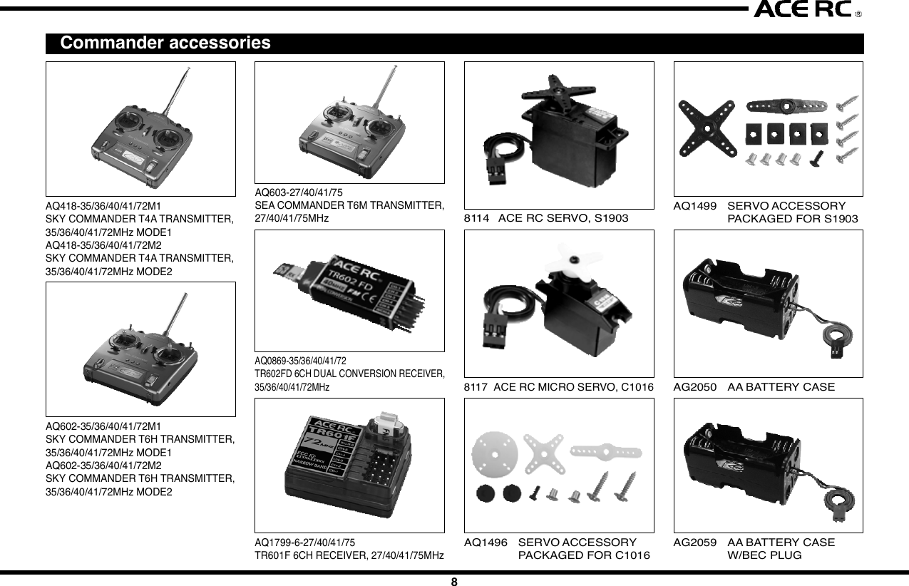 12 3 4 5 67 8 9 10IntroductionCongratulations  on your purchase of  an ACE  RC  Sky Commander/SeaCommander radio system. The Commander  series are designed by thestate-of-the-art IT technology. With proper use and care, ACE Sky Commander/Sea Commander will make the control advanced and simple, and provideyou with many years of enjoyment. Before operating your new radio systemor installing into your model, please take a few minutes to familiarize withthe various features of the system by reading this owners manual thoroughly.FeaturesTransmitter- Stunning exterior design - LED Power Indicator- 4Ch/6Ch Digital proportional precise control - Servo Reversing Switch- Switch On &amp; Low Battery Voltage Alarm - Mechanical Trim Lever- Easy Access Crystal - DC charging jack- Simulator Port Included (For T4A &amp; T6H)- FM available in 27,35,36,40,41,72&amp;75Mhz frequencies- Mixing Function for V-Tail &amp; ELEVON included of T4AReceiver- Super-Heterodyne for extra long range - Dual Conversion (For T4A &amp; T6H)- Crystal interchangeable for versatility- Multi-signal intensified input jamming ratioServo- Most reliable high torque motor - Dual sleeve bearings support- Standard &amp; micro size to fit most models - High impact material- Brand new fashion designFoam RubberSituationNo VoltageSolutionBattery    TX, RX No Power-Change new cells or recharge Wrong Position-Note the correct polarity Bad contact-Clean the Spring Antenna    TX Loose-Secure the antenna Not extended-Extend the antenna    RX Near to other wires-Move away from other wires Antenna is bound-Unbind the antennaCrystal Removed-Plug in Wrong Frequency-Use the Right Frequency Wrong Brand Crystal-Use Ace CrystalConnections Wrong Wiring-Plug the connectors correctly Bad connection-Check connectorElectric Motors Interference-Apply suitable capacitorsDo not try to operate your modelif you find your radio is not workingproperly. Check out the radio asfollowing steps. If you can not solvethe problems then contact autho-rized  tech support  for  help.  Forcustomer in North America, pleasecontact Ace R/C Tech Support forservice.Trouble ShootingServo Works ImproperlyShort DistanceNo ActionsJC20042345678910  InstallationInstallation of the transmitter batteries:Use only 8cell/9.6V rechargeable battery pack in the Commander seriestransmitter. An 8cells NiMH rechargeable battery pack and wall charger areenclo sed  in  the  box.  Please  refe r  the  following   pictures  to  install  therechargeable battery pack into the transmitter.Radio installationBefore installing your radio into your model, connect the receiver, servos,and switch harness/battery pack as shown. In addition to checking for properoperation, this &quot;bench test&quot; will help you to become familiar with the operationof your  radio. After connecting the model  components, extend both thetransmitter and receiver antennas to their full length. Begin by turning onthe transmitter, and then turn on the receiver switch.  Make sure that allservos and trims levers are operating, and take a few moments to &quot;play&quot;with your system. After completion of your bench testing, turn off the receiver,followed by the transmitter.WARNINGAlways follow the &quot;transmitter on first, off last&quot; procedure. A good wayto remember this is to remind yourself to always have your receiver&quot;liste ning&quot;  to the transmitter. If you turn the transmitter  off  prior  toturning off the receiver, the receiver  has nothing to &quot;listen to&quot;, andthis condition  can sometimes damage the servo output  gear trainbecause of &quot;jitters&quot; or excessive servo travel beyond normal limits.Used on gas powered modelServosMount the servos as recommended in your model&apos;s instruction manual,Follow these general guidelines for servo mounting.Receiver installationNote the location of the receiver in your model&apos;s instruction manual or buildingplans.NOTEWe assume that all areas where large currents are flowing are generatingnoise, and noise is a type of radio wave. It is important to reduce thepossibility of interference by locating a fine position for receiver andantenna.HELPFUL HINTAlways install  the receiver  as far as possible from the motor, ESC,NiCd/NiMH batteries, motor wire or other noise sources. Especially,do not route the motor wire next  to the receiver, crystal or receiverantenna.Noise suppression capacitors should be installed on almost all motors.If the proper  capacitors are not  installed,  high  frequency noise willreduce range and cause loss of control along with various other problems.Make sure your motor is equipped with noise suppression diodes orcapacitors.NOTEFET servo wire (7.2V) can also generate noise, position them as faraway as possible from the receiver and the antenna.Position the crystal side at the top instead of the bottom side. Please referto the following diagrams.Space available in your model will determine how much padding can beplaced around the receiver. When the receiver in a good quality foam rubber,such as those available from Du-Bro, Carl Goldberg, Sig, and others. R/Cfoam is made from natural rubber, which eliminates vibration far better thansynthetic foam, (such as the kind used for packing many consumer times).CAUTIONThe receiver  contains  precision electronic  parts.  These  parts  arevulnerable to vibration and shock.NOTEWhen wrapping the receiver, keep in mind that you are trying to cushiona delicate piece of electronic equipment, so &quot;wrap&quot; the foam, don&apos;t&quot;stretch&quot; it around the receiver.HELPFUL HINTIt is quite a simple way to isolate the receiver from vibration by attachingto the chassis or mounting plate with thick double-sided tape.Many modelers prefer to install their receiver into the model at this point,with no further protection. Another sizeable group of modelers prefer to goa step further, and  place the  foam-wrapped receiver into a plastic bag,secured with a rubber band around the receiver case as well as the servoand battery wires.The advantage of the plastic wrap is the protection against fuel or oil in theevent of a major crash. The disadvantage of the plastic, especially if yourun the model in very hot and humid conditions or wet days, is that moisturecan accumulate inside the receiver.CAUTIONAny contact with  moistu re  i.e. water  or  condensation   may  causemalfunction and loss of control.HELPFUL HINTIf you choose to wrap your receiver in both foam and a plastic bag, itis recommended to periodically remove the receiver from your model,remove the foam and bag to let the receiver &quot;air out&quot;. This maintenanceprocedure will let you determine if any moisture is accumulating in theprotective wrap. Small holes cut into the bag will allow airflow into thereceiver, and eliminate the need for the periodic checks, although youwill lose a certain amount of protection against fuel or oil with this step.Battery installationAlways wrap the battery pack in foam, and mount it in the location specifiedin your models instructions. It is also recommended to wrap the battery packin a plastic bag, as its location (close to engine and fuel tank) makes fuelproofing vital.Switch installationPick the most convenient location for your on/off switch as required by yourparticular model. Always mount the switch on the opposite side of the engineexhaust. After mounting the switch, carefully bundle any excess servo wireswith cable ties, keeping them away from any moving item (pushrod, servoarm, etc.) that  could catch and cut the  wires. Any empty space in yourfuselage radio compartment can be filled with excess foam.Receiver antennaRefer to your model&apos;s instructions for the location desired for the receiverantenna to exit  the Body or  Fuselage. A general guideline is to exit  theantenna from the Body / Fuselage at the closest possible point to the receiver,that is, have as much antenna as possible outside the model.Use a strain relief (a knot will work) where the antenna exits the model, toavoid the antenna being ripped out of the receiver in the case of a mishap.A rubber band works well for this. REMEMBER: THE ANTENNA WIRE ISYOUR MODELS &quot;LINK&quot; TO THE TRANSMITTER. Take care to eliminateany chance of the antenna wire being caught or tangled in the prop, wheels,etc.NOTEThe receiver antenna may seem long. The length of the receiver antennais critical to the proper operation of your radio. Do not cut or alter fromthe original length for any reason, or you might severely limit the rangeof  the  system, and the receiver  would  become considerably moresusceptible to interference and high frequency noise that will result inloss of range and control.CAUTIONIf a connector is not fully inserted, vibration may cause the connectorto work loose while the model is operating. This will result in loss ofcontrol.Battery powerTurn the power switch on to check. As the LED light begins to flash, it istime to change the cells.LinkagesOnce satisfied with the pushrods, attach them to the servo arm/horn peryour models instructions. Then operate each servo horn over its full strokeand check to see that the linkage does not bind or is not too loose.CAUTIONBefore connecting the pushrods or control cables, make certain thatthere is no binding or unnecessary drag on the controls. Excessiveforce applied to the servo horn by binding or poor installation may leadto excessive power consumption by the servos and will quickly drainthe receiver pack as well as make your model perform poorly.Inspect all linkage installations and any point where metal could come incontact with other metal parts. Make sure these parts do not touch othermetal parts under vibration.NOTEThe high frequency noise generated by this contact will cause interferenceand possible loss of control.AdjustmentsWith all transmitter trim levers set in their neutral position, turn on the radiosystem and reconfirm proper control directions. Adjust the pushrods mechan-ically to achieve neutral centered control with neutral transmitter trim.The design, engineering, and production staffs at Ace R/C wish you mighthappy running with your new SkyMaster T4 FM radio system.  FunctionsServo ReversingIt is sometimes necessary or convenient to reverse the output direction ofthe servo. The direction of the rotation for each individual servo can bechanged by simply flipping the reversing switch that corresponds to thechannel number on the receiver where the servo is plugged in.  Final ChecksOnce you have completed the radio installation to your satisfaction, thentest the operation of the system before hooking up any push rods or controlcables.ConnectingCheck the receiver, servos, and battery connectors; to be sure they are firmlyconnected.  Frequency ListBase on the difference countries regulation, you should choose the suitablefrequency to match your countrys rule. The following table show differenceband(crystal) available for each frequency of Commander series  Transmitter Controls1. Right Stick: CH1 &amp; CH2 control for Mode1 type. CH3&amp;CH4 control forMode 2 type.2. Left Stick: CH3 &amp; CH4 control for Mode1 type. CH1&amp;CH2 control forMode 2 type.3~6. Channel Trim TAB: Using these functions to trim the control to neutralposition of the relative servos of each channel.7. Power Switch: Turn the transmitter on or off.8. Antenna: Never operate the transmitter without extending this antennaor you may create interference to other modeler.9. Voltage Indicator: These 3 LED lights will indicate the condition of thetransmitter battery. There are “Green”(left), “Yellow”(middle) and “RED”(right) to show the battery condition is “Good”, “Fair” and “Poor”. Whenthe middle “Yellow” LED light on, it means that the transmitter still workand remind you have to charge the battery pack. When the right “RED”LED light on, then you have to call back you model and stop the operating.Otherwise,  you  may  loose  control  of  your  model  due  to  loose thetransmitter signal.10. Trainer Switch(Only available for T4A &amp; T6H): Trainer switch is functionto change the model control right between the student and coach. Acoach cable must be connected with the coach and student transmitter.And this switch is control by the coach*s transmitter.11. Servo Reversing &amp; Mixing Function :a) T4A    The  left  4  switch es  function   to  reverse  thedirection of the Ch1~Ch4 servos. When adopt the V-tail or Elevon mixing function, set the 6th switch onthe *ON position. The set the 5th mixing function youwant to use.b) T6H/T6M   *  The  6  switch   function   to  reverse  thedirection of the Ch1~Ch6 servos.12. Crystal: The frequency could be changed by replacing the new crystalset. It is recommend to use the original manufactured crystal set andto change the transmitter and receiver crystal at same time.13. Chargin g  Jack:  Recharge  the  transmitte r  battery   only  as  using  arechargeable NiHM battery pack.repair and each internal adjustment to an FCC type accepted R/C transmittermust be made in accordance with the technical regulations specified by theFCC. The internal adjustments should be performed by, or under the immediatesupervision and responsibility of, a person certified as technically qualifiedto perform transmitter maintenance and repair duties in the private landmobile services and fixed services by an organization or committee repre-sentative of users in those services.The FCC at this time does not require the modeler to obtain a special licensefor the operation of this unit. However, it is still the owner&apos;s responsibility toobserve all FCC rules &amp; regulations governing its use. For a copy of theserules write to:Federal Communications CommissionWashington, DC 20554FCC Caution: To assure continued compliance, any changes or modificationsnot expressly approved by the party responsible for compliance could voidthe user&apos;s authority to operate this equipment. (Example - use only shieldedinterface cables when connecting to computer or peripheral devices)  Using Caution at the Flying Filed Always check if there is anyone operating on the same frequency. If so,make sure that you don&apos;t turn on at the same time. Do not operate the model or use the radio in rain, lightning, or at night. Do not operate the model or use the radio if you have been drinking alcoholor under the influence of any other substance that will affect your skills. Always check battery power before you operate. Always keep your transmitter clean: wipe it with a mild detergent or windowcleaner if there is any fuel, oil, dirt, or dust on the transmitter. Keep out of reach of children. Do not store the radio in temperatures below -10 ˚C(14˚F) or above 40˚C(104˚F) or in a humid, dusty, or high vibration environment. Keep the radioaway from direct sunlight. To prevent corrosion, take out the batteries if you are going to store theradio for a long period. The servos will glitch at ±25˚ if there is any frequency at about 200~250MHz nearby when using this radio.JAGUAR ACCESSORIES Commander accessories3Battery coverWhile pressingthis partNi-MH Battery PackAQ418-35/36/40/41/72M1SKY COMMANDER T4A TRANSMITTER,35/36/40/41/72MHz MODE1AQ418-35/36/40/41/72M2SKY COMMANDER T4A TRANSMITTER,35/36/40/41/72MHz MODE2  ServiceThank you for purchasing of the ACE RC COMMANDER SERIES Radio.Thunder Tiger strives to bring you the highest level of quality and servicewe can provide. We test our products around the world to bring you state-of-the-art items. Thunder Tiger guarantees that you should enjoy many hoursof trouble free  use from our R/C products. Thunder Tiger products havebeen sold worldwide through the authorized distributors that are supporteddirectly and rapidly from Thunder Tiger. You may find that Thunder Tigeris always pursuing to explore new items creatively with highest quality. Toupdate the latest product information and to get the best technical support,please feel free to contact your local hobby shops or Thunder Tiger authorizeddistributor.AQ1496 SERVO ACCESSORYPACKAGED FOR C1016AG2050 AA BATTERY CASEAQ1499 SERVO ACCESSORYPACKAGED FOR S19032969-J/S Ni-MH BATTERY PACK/SQUARE, 4.8V/1100mAH AAAG2059 AA BATTERY CASEW/BEC PLUG8114 ACE RC SERVO, S19038117 ACE RC MICRO SERVO, C1016System ContentsProduct Description Sky Commander T4A Sky Commander T6H Sea Commander T6MItem No 8418-C3 8418-S4 8602-C4 8603Transmitter T4A T6H T6MReceiver TR602 FD TR602FD TR601FServos C1016x3 S1903x4 C1016x4 NoneBattery Pack 9.6V 1100mAh NIMH Tx Battery PackCharger 110mA Tx/Rx ChargerAccessory Switch hardness x 1, Receiver Battery holder x 1, Frequency flag x 1NOTESet the Power Switch switch on OFF* position before charging. Andthe charger plug must be correct type (+* inside and -*outside, typeTAMIYA N-3U or equivalent). The wrong type may burst causing personalinjury and damage.14. Simulator/Trainer Port:  This port is designed to connect to the PCsimulator or another transmitter to do the training with a suitable cabledevice. This trainer port is 9C connector type. So the cable you use,must have the same 9C connector type on the end. TT#2707 FSU FlyingSimulator  USB  connector  is  recommended  to  connect  to  the  FMSsimulator. And the #AT0148 Trainer Cable is recommend to use for theflying training.15. 5th Channel Control Switch: Function only available for T6H &amp; T6M.On T6H, this function is for the adjusting of Gyro Gain.16. 6th Cannel Control Switch: Function only available for T6H &amp; T6M.On T6H, this function is for adjusting Flight Mode*.AQ603-27/40/41/75SEA COMMANDER T6M TRANSMITTER,27/40/41/75MHzAQ1799-6-27/40/41/75TR601F 6CH RECEIVER, 27/40/41/75MHzAQ602-35/36/40/41/72M1SKY COMMANDER T6H TRANSMITTER,35/36/40/41/72MHz MODE1AQ602-35/36/40/41/72M2SKY COMMANDER T6H TRANSMITTER,35/36/40/41/72MHz MODE2AQ0869-35/36/40/41/72TR602FD 6CH DUAL CONVERSION RECEIVER,35/36/40/41/72MHz2707-J FSU FLYING SIMULATORUSB INTERFACE, w/Phone Jack425168971315 1612101411SpecificationsTransmitter Sky Commander Sky Commander Sea CommanderT4A T6H T6MItem No 8418 8602 8603Configuration Dual SticksChannel Encoder 4Ch 6Ch 6ChFrequency(MHz) 35/36/40/41/72 35/36/40/41/72 27/40/41/75Modulation FM(PPM)Current Drain 150mA@9.6VBand Width +/-10KHz/-40dbPower Requirement 9.6VTrainer/Simulator Port Yes NoServo Reverse CH1~CH4 CH1~CH6Mixing V-Tail &amp; Elevon NoneReceiver TR602FD TR601FFrequency(MHz) 35/36/40/41/72 27/40/41/75Channel 6Ch 6ChBEC NOModulation FM(PPM)Type Dual Conversion Single ConversionChannel Spacing 10KHzBattery Power 4.8~6VCurrent Drain 35mA@6VDimension-mm(in)50x34x14.4 (1.72x1.12x0.68) 35.6x26x15 (1.40x1.02x0.59)Weight(g/oz) 23g/0.74oz 10g/0.35ozServos STD SERVO S1903 MICRO SERVO C1016Item No. 8114 8117Control Plus width controlOperating Range +/- 45 degreePower Supply 4.8~6VCurrent Drain 10mA/Idel, 650mA/stall 5.0mA@4.8VTorque(Kg-cm/oz-in)@4.8V3Kg-cm/42.18oz-in 1.6Kg-cm/22.2oz-inSpeed(sec/60°)-4.8V  0.19sec/60° 0.1sec/60°Weight(g/oz) 47.4g / 1.67oz 9g / 0.32ozDim-mm(in)/LxWxH 40.4x20.0x37.9 22.1x11.4x23.6  (1.6x0.8x1.48)  (0.87x0.45x0.93)   Fcc Rules And RegulationsYou are responsible for the proper operation of your station (transmitter) atall times and are responsible for observations, servicing, and maintenanceas often as may be necessary to ensure proper operation. Each internal