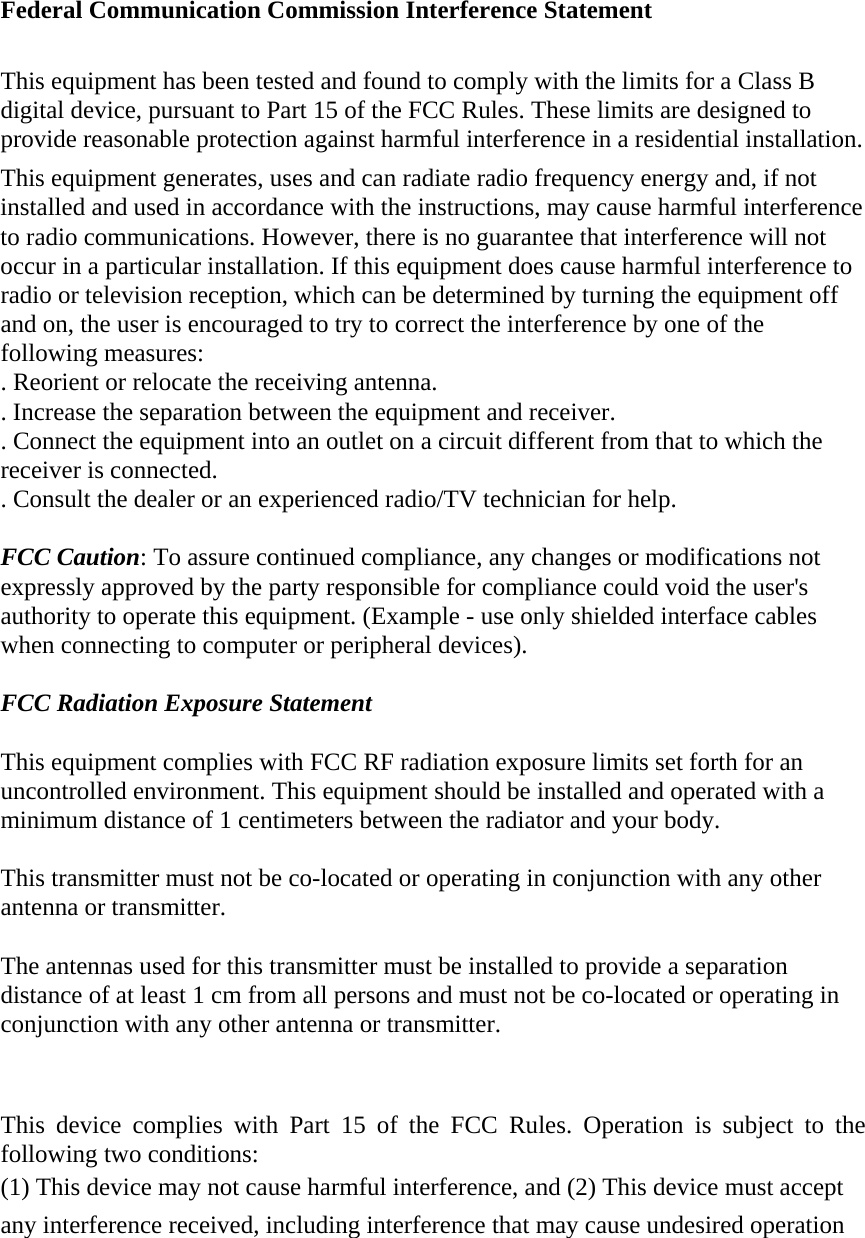 Federal Communication Commission Interference Statement  This equipment has been tested and found to comply with the limits for a Class B digital device, pursuant to Part 15 of the FCC Rules. These limits are designed to provide reasonable protection against harmful interference in a residential installation. This equipment generates, uses and can radiate radio frequency energy and, if not installed and used in accordance with the instructions, may cause harmful interference to radio communications. However, there is no guarantee that interference will not occur in a particular installation. If this equipment does cause harmful interference to radio or television reception, which can be determined by turning the equipment off and on, the user is encouraged to try to correct the interference by one of the following measures: . Reorient or relocate the receiving antenna. . Increase the separation between the equipment and receiver. . Connect the equipment into an outlet on a circuit different from that to which the receiver is connected. . Consult the dealer or an experienced radio/TV technician for help.  FCC Caution: To assure continued compliance, any changes or modifications not expressly approved by the party responsible for compliance could void the user&apos;s authority to operate this equipment. (Example - use only shielded interface cables when connecting to computer or peripheral devices).  FCC Radiation Exposure Statement  This equipment complies with FCC RF radiation exposure limits set forth for an uncontrolled environment. This equipment should be installed and operated with a minimum distance of 1 centimeters between the radiator and your body.  This transmitter must not be co-located or operating in conjunction with any other antenna or transmitter.  The antennas used for this transmitter must be installed to provide a separation distance of at least 1 cm from all persons and must not be co-located or operating in conjunction with any other antenna or transmitter.   This device complies with Part 15 of the FCC Rules. Operation is subject to the following two conditions: (1) This device may not cause harmful interference, and (2) This device must accept any interference received, including interference that may cause undesired operation  