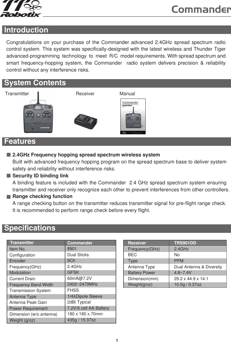 Introduction1Congratulations on your purchase of the Commander advanced 2.4GHz spread spectrum radio control system. This system was specifically-designed with the latest wireless and Thunder Tiger advanced-programming  technology  to  meet  R/C  model requirements. With spread spectrum and smart  frequency-hopping  system,  the  Commander    radio  system  delivers  precision  &amp;  reliability control without any interference risks.  Features■■■2.4GHz Frequency hopping spread spectrum wireless systemBuilt with advanced frequency hopping program on the spread spectrum base to deliver system safety and reliability without interference risks.Security ID binding linkA binding feature is included with the Commander  2.4 GHz spread spectrum system ensuring transmitter and receiver only recognize each other to prevent interferences from other controllers. Range checking functionA range checking button on the transmitter reduces transmitter signal for pre-flight range check. It is recommended to perform range check before every flight.System ContentsSpecificationsItem No.ConfigurationEncoderFrequency(GHz)ModulationCurrent DrainFrequency Band WidthTransmission SystemAntenna TypeAntenna Peak GainPower RequirementDimension (w/o antenna)Weight (g/oz)Commander8901Dual Sticks9Ch2.4GHzGFSK60mA@7.2V2402~2479MHzFHSS1/4λDipole Sleeve2dBi Typical7.2V/6 cell AA Battery180 x 180 x 70mm435g / 15.37ozReceiverFrequency(GHz)BECTypeAntenna TypeBattery PowerDimension(mm)Weight(g/oz)TRS901DD2.4GHzNoPPMDual Antenna &amp; Diversity 4.8~7.4V29.2 x 44.9 x 14.110.5g / 0.37ozTransmitterTransmitter Receiver Manual1