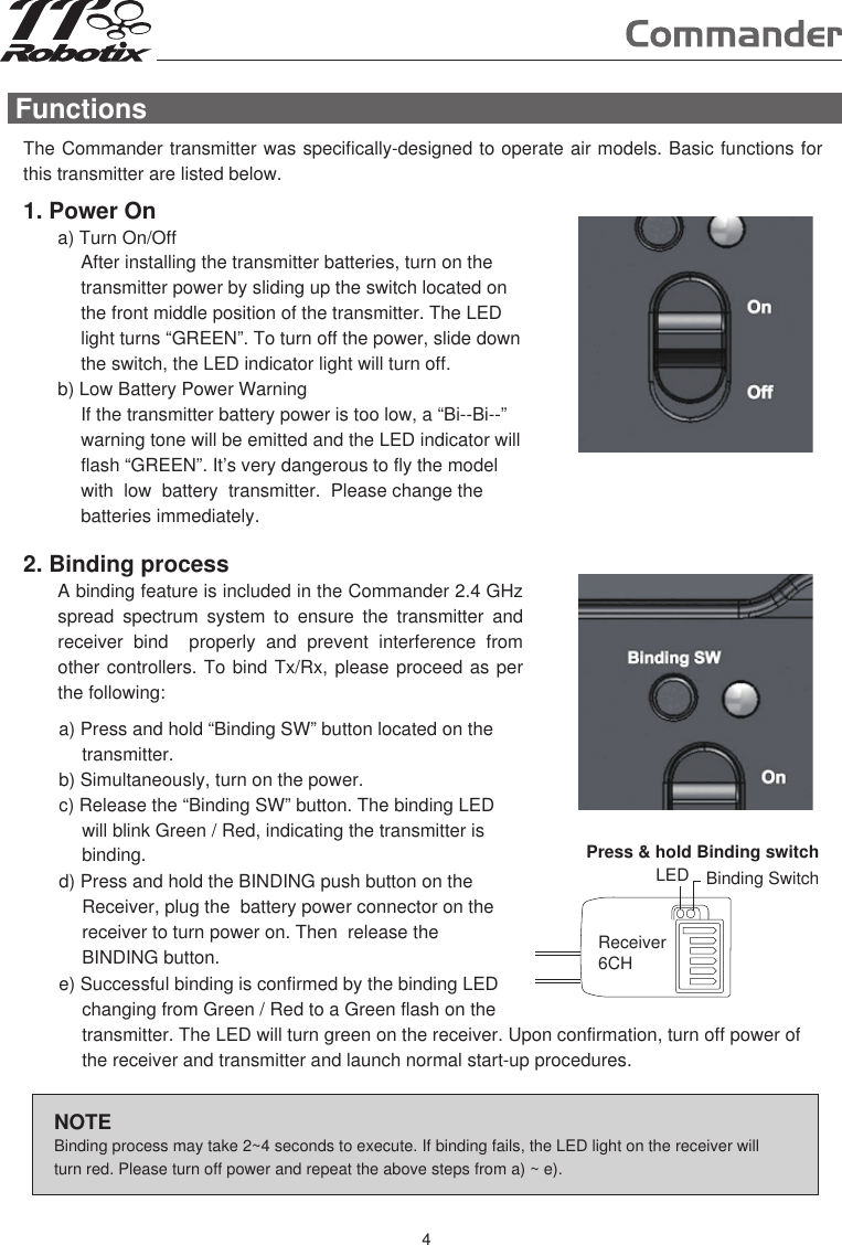 FunctionsThe Commander transmitter was specifically-designed to operate air models. Basic functions for this transmitter are listed below.  NOTEBinding process may take 2~4 seconds to execute. If binding fails, the LED light on the receiver will turn red. Please turn off power and repeat the above steps from a) ~ e). 1. Power Ona) Turn On/OffAfter installing the transmitter batteries, turn on the transmitter power by sliding up the switch located on the front middle position of the transmitter. The LED light turns “GREEN”. To turn off the power, slide down the switch, the LED indicator light will turn off.b) Low Battery Power WarningIf the transmitter battery power is too low, a “Bi--Bi--” warning tone will be emitted and the LED indicator will flash “GREEN”. It’s very dangerous to fly the model with  low  battery  transmitter.  Please change the batteries immediately.2. Binding processA binding feature is included in the Commander 2.4 GHz spread  spectrum  system  to  ensure  the  transmitter  and receiver  bind    properly  and  prevent  interference  from other controllers. To bind Tx/Rx, please proceed as per the following: a) Press and hold “Binding SW” button located on the transmitter.b) Simultaneously, turn on the power.c) Release the “Binding SW” button. The binding LED will blink Green / Red, indicating the transmitter is binding.d) Press and hold the BINDING push button on the Receiver, plug the  battery power connector on the receiver to turn power on. Then  release the BINDING button.Press &amp; hold Binding switchLED Binding SwitchReceiver6CHe) Successful binding is confirmed by the binding LED changing from Green / Red to a Green flash on the transmitter. The LED will turn green on the receiver. Upon confirmation, turn off power of the receiver and transmitter and launch normal start-up procedures. 4