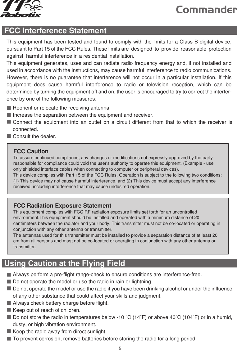 FCC Interference Statement This equipment has been tested and found to comply with the limits for a Class B digital device, pursuant to Part 15 of the FCC Rules. These limits are  designed  to  provide  reasonable  protection  against  harmful interference in a residential installation.This equipment generates, uses and can radiate radio frequency energy and, if not installed and used in accordance with the instructions, may cause harmful interference to radio communications. However, there is no guarantee that interference will not occur in a particular installation. If this equipment  does  cause  harmful  interference  to  radio  or  television  reception,  which  can  be determined by turning the equipment off and on, the user is encouraged to try to correct the interfer-ence by one of the following measures:■■■■Reorient or relocate the receiving antenna.Increase the separation between the equipment and receiver.Connect the  equipment into  an outlet  on a  circuit different  from that  to which  the receiver  is connected.Consult the dealer.FCC CautionTo assure continued compliance, any changes or modifications not expressly approved by the party responsible for compliance could void the user&apos;s authority to operate this equipment. (Example - use only shielded interface cables when connecting to computer or peripheral devices).This device complies with Part 15 of the FCC Rules. Operation is subject to the following two conditions:(1) This device may not cause harmful interference, and (2) This device must accept any interference received, including interference that may cause undesired operation.FCC Radiation Exposure StatementThis equipment complies with FCC RF radiation exposure limits set forth for an uncontrolled environment.This equipment should be installed and operated with a minimum distance of 20 centimeters between the radiator and your body. This transmitter must not be co-located or operating in conjunction with any other antenna or transmitter. The antennas used for this transmitter must be installed to provide a separation distance of at least 20 cm from all persons and must not be co-located or operating in conjunction with any other antenna or transmitter. Using Caution at the Flying Field ■■■■■■■■Always perform a pre-flight range-check to ensure conditions are interference-free. Do not operate the model or use the radio in rain or lightning.Do not operate the model or use the radio if you have been drinking alcohol or under the influence of any other substance that could affect your skills and judgment.Always check battery charge before flight.Keep out of reach of children.Do not store the radio in temperatures below -10 ˚C (14˚F) or above 40˚C (104˚F) or in a humid, dusty, or high vibration environment.Keep the radio away from direct sunlight.To prevent corrosion, remove batteries before storing the radio for a long period.5
