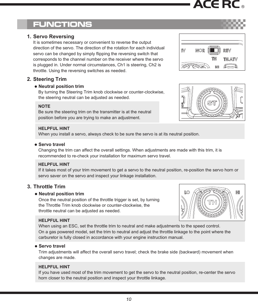 NOTE Be sure the steering trim on the transmitter is at the neutral position before you are trying to make an adjustment.HELPFUL HINT When you install a servo, always check to be sure the servo is at its neutral position.● Servo travelChanging the trim can affect the overall settings. When adjustments are made with this trim, it is recommended to re-check your installation for maximum servo travel.HELPFUL HINT If it takes most of your trim movement to get a servo to the neutral position, re-position the servo horn or servo saver on the servo and inspect your linkage installation.2. Steering Trim● Neutral position trimBy turning the Steering Trim knob clockwise or counter-clockwise, the steering neutral can be adjusted as needed.1. Servo ReversingIt is sometimes necessary or convenient to reverse the output direction of the servo. The direction of the rotation for each individual servo can be changed by simply flipping the reversing switch that corresponds to the channel number on the receiver where the servo is plugged in. Under normal circumstances, Ch1 is steering, Ch2 is throttle. Using the reversing switches as needed.FUNCTIONS3. Throttle Trim● Neutral position trimOnce the neutral position of the throttle trigger is set, by turning the Throttle Trim knob clockwise or counter-clockwise, the throttle neutral can be adjusted as needed.HELPFUL HINT When using an ESC, set the throttle trim to neutral and make adjustments to the speed control.On a gas powered model, set the trim to neutral and adjust the throttle linkage to the point where the carburetor is fully closed in accordance with your engine instruction manual.● Servo travelTrim adjustments will affect the overall servo travel; check the brake side (backward) movement when changes are made.HELPFUL HINT If you have used most of the trim movement to get the servo to the neutral position, re-center the servo horn closer to the neutral position and inspect your throttle linkage.10