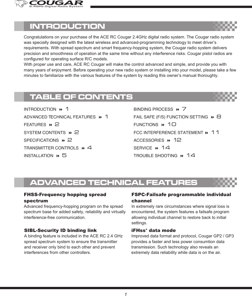 1FSPC-Failsafe programmable individual channelIn extremely rare circumstances where signal loss is encountered, the system features a failsafe program allowing individual channel to restore back to initial settings.SIBL-Security ID binding link A binding feature is included in the ACE RC 2.4 GHz spread spectrum system to ensure the transmitter and receiver only bind to each other and prevent interferences from other controllers.iFHss+ data mode Improved data format and protocol, Cougar GP2 / GP3 provides a faster and less power consumtion data transmission. Such technology also reveals an extremely data reliability while data is on the air.FHSS-Frequency hopping spread spectrum Advanced frequency-hopping program on the spread spectrum base for added safety, reliability and virtually interference-free communication.INTRODUCTION   1ADVANCED TECHNICAL FEATURES   1FEATURES   2SYSTEM CONTENTS   2SPECIFICATIONS   2TRANSMITTER CONTROLS   4INSTALLATION   5BINDING PROCESS   7FAIL SAFE (F/S) FUNCTION SETTING   8FUNCTIONS   10FCC INTERFERENCE STATEMENT  11ACCESSORIES   12SERVICE   14TROUBLE SHOOTING   14Congratulations on your purchase of the ACE RC Cougar 2.4GHz digital radio system. The Cougar radio system was specially designed with the latest wireless and advanced-programming technology to meet driver’s requirements. With spread spectrum and smart frequency-hopping system, the Cougar radio system delivers precision and smoothness of operation at the same time without any interference risks. Cougar pistol radios are configured for operating surface R/C models.With proper use and care, ACE RC Cougar will make the control advanced and simple, and provide you with many years of enjoyment. Before operating your new radio system or installing into your model, please take a few minutes to familiarize with the various features of the system by reading this owner’s manual thoroughly. TABLE OF CONTENTSINTRODUCTIONADVANCED TECHNICAL FEATURES2.4GHz Digital Radio System