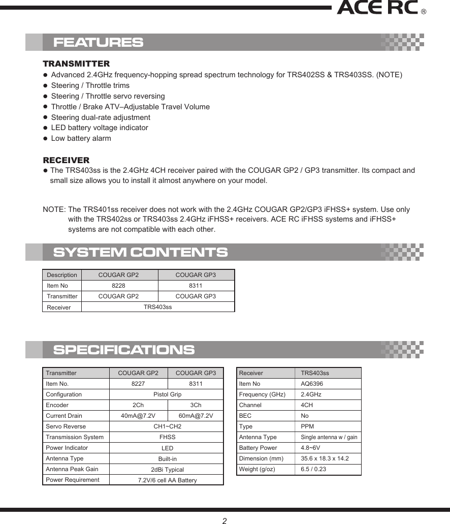 TRANSMITTER●  Advanced 2.4GHz frequency-hopping spread spectrum technology for TRS402SS &amp; TRS403SS. (NOTE)●  Steering / Throttle trims●  Steering / Throttle servo reversing ●  Throttle / Brake ATV–Adjustable Travel Volume●  Steering dual-rate adjustment●  LED battery voltage indicator●  Low battery alarmRECEIVER● The TRS403ss is the 2.4GHz 4CH receiver paired with the COUGAR GP2 / GP3 transmitter. Its compact and small size allows you to install it almost anywhere on your model.FEATURESSYSTEM CONTENTSSPECIFICATIONSDescriptionItem NoTransmitterReceiver TRS403ssCOUGAR GP28228COUGAR GP2COUGAR GP38311COUGAR GP3ReceiverItem NoFrequency (GHz)ChannelBECTypeAntenna TypeBattery PowerDimension (mm)Weight (g/oz)TRS403ssAQ63962.4GHz4CHNoPPMSingle antenna w / gain4.8~6V35.6 x 18.3 x 14.26.5 / 0.23COUGAR GP282272Ch40mA@7.2VCOUGAR GP383113Ch60mA@7.2VPistol GripCH1~CH2FHSSLEDBuilt-in2dBi Typical7.2V/6 cell AA BatteryTransmitterItem No.ConfigurationEncoderCurrent DrainServo ReverseTransmission SystemPower IndicatorAntenna TypeAntenna Peak GainPower Requirement2NOTE: The TRS401ss receiver does not work with the 2.4GHz COUGAR GP2/GP3 iFHSS+ system. Use only with the TRS402ss or TRS403ss 2.4GHz iFHSS+ receivers. ACE RC iFHSS systems and iFHSS+ systems are not compatible with each other.