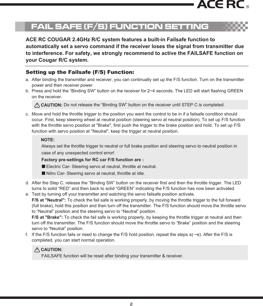 FAIL SAFE (F/S) FUNCTION SETTINGACE RC COUGAR 2.4GHz R/C system features a built-in Failsafe function to automatically set a servo command if the receiver loses the signal from transmitter due to interference. For safety, we strongly recommend to active the FAILSAFE function on your Cougar R/C system.After binding the transmitter and receiver, you can continually set up the F/S function. Turn on the transmitter power and then receiver power.Press and hold the “Binding SW” button on the receiver for 2~4 seconds. The LED will start flashing GREEN on the receiver.Move and hold the throttle trigger to the position you want the control to be in if a failsafe condition should occur. First, keep steering wheel at neutral position (steering servo at neutral position). To set up F/S function with the throttle servo position at &quot;Brake&quot;, first push the trigger to the brake position and hold. To set up F/S function with servo position at &quot;Neutral&quot;, keep the trigger at neutral position. After the Step C, release the “Binding SW” button on the receiver first and then the throttle trigger. The LED turns to solid “RED” and then back to solid “GREEN” indicating the F/S function has now been activated.Test by turning off your transmitter and watching the servo failsafe position activate. F/S at &quot;Neutral&quot;: To check the fail safe is working properly, by moving the throttle trigger to the full forward (full brake), hold this position and then turn off the transmitter. The F/S function should move the throttle servo to “Neutral” position and the steering servo to “Neutral” position.F/S at &quot;Brake&quot;: To check the fail safe is working properly, by keeping the throttle trigger at neutral and then turn off the transmitter. The F/S function should move the throttle servo to “Brake” position and the steering servo to “Neutral” position.If the F/S function fails or need to change the F/S hold position, repeat the steps a) ~e). After the F/S is completed, you can start normal operation. a. b.c.d.e.f.Setting up the Failsafe (F/S) Function:CAUTION: Do not release the “Binding SW” button on the receiver until STEP C is completed.CAUTION:FAILSAFE function will be reset after binding your transmitter &amp; receiver.NOTE:Always set the throttle trigger to neutral or full brake position and steering servo to neutral position in case of any unexpected control error!    Factory pre-settings for RC car F/S function are :    Electric Car- Steering servo at neutral, throttle at neutral.     Nitro Car- Steering servo at neutral, throttle at idle. 8