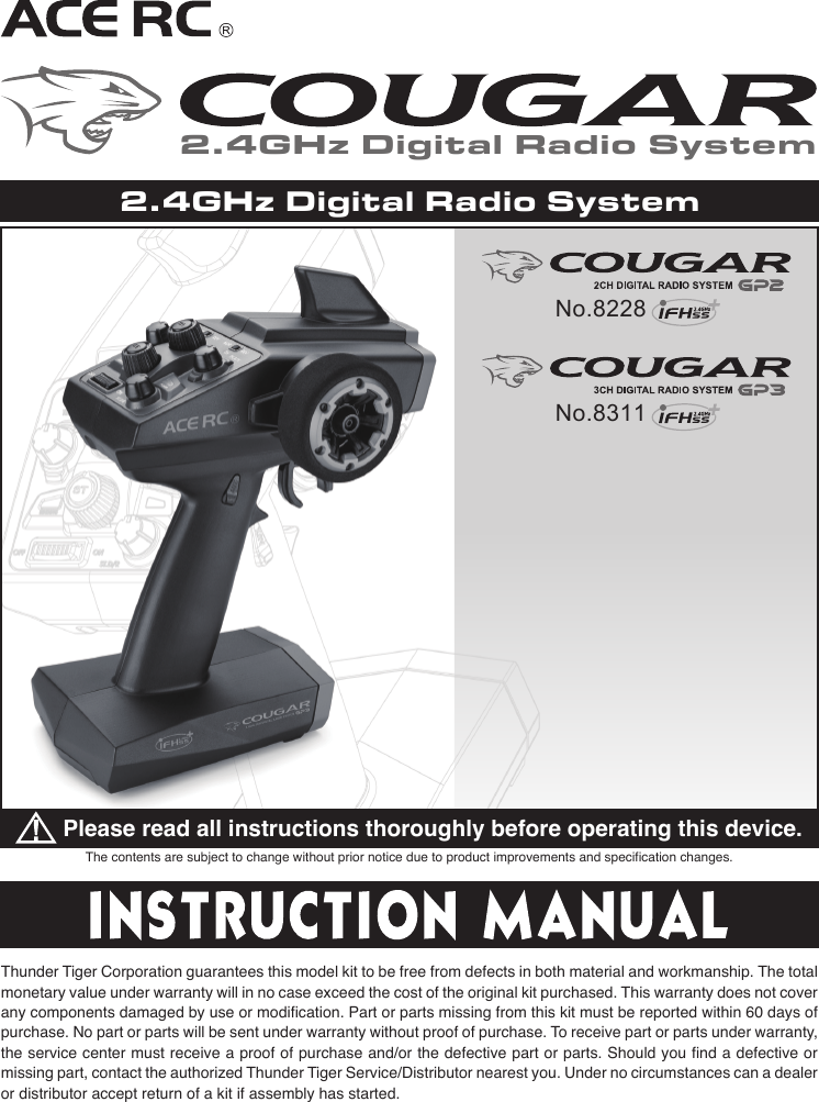 The contents are subject to change without prior notice due to product improvements and specification changes.Please read all instructions thoroughly before operating this device.Thunder Tiger Corporation guarantees this model kit to be free from defects in both material and workmanship. The total monetary value under warranty will in no case exceed the cost of the original kit purchased. This warranty does not cover any components damaged by use or modification. Part or parts missing from this kit must be reported within 60 days of purchase. No part or parts will be sent under warranty without proof of purchase. To receive part or parts under warranty, the service center must receive a proof of purchase and/or the defective part or parts. Should you find a defective or missing part, contact the authorized Thunder Tiger Service/Distributor nearest you. Under no circumstances can a dealer or distributor accept return of a kit if assembly has started.2.4GHz Digital Radio System2.4GHz Digital Radio SystemNo.8228No.8311
