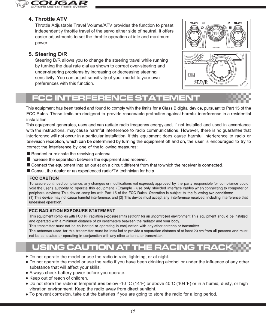 5. Steering D/RSteering D/R allows you to change the steering travel while running by turning the dual rate dial as shown to correct over-steering and under-steering problems by increasing or decreasing steering sensitivity. You can adjust sensitivity of your model to your own preferences with this function.4. Throttle ATVThrottle Adjustable Travel Volume/ATV provides the function to preset independently throttle travel of the servo either side of neutral. It offers easier adjustments to set the throttle operation at idle and maximum power.USING CAUTION AT THE RACING TRACKFCC INTERFERENCE STATEMENTDo not operate the model or use the radio in rain, lightning, or at night.Do not operate the model or use the radio if you have been drinking alcohol or under the influence of any other substance that will affect your skills.Always check battery power before you operate.Keep out of reach of children.Do not store the radio in temperatures below -10 ˚C (14˚F) or above 40˚C (104˚F) or in a humid, dusty, or high vibration environment. Keep the radio away from direct sunlight.To prevent corrosion, take out the batteries if you are going to store the radio for a long period.112.4GHz Digital Radio System