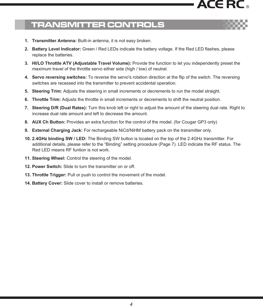 1.   Transmitter Antenna: Built-in antenna, it is not easy broken.2.   Battery Level Indicator: Green / Red LEDs indicate the battery voltage. If the Red LED flashes, please replace the batteries.3.   HI/LO Throttle ATV (Adjustable Travel Volume): Provide the function to let you independently preset the maximum travel of the throttle servo either side (high / low) of neutral.4.   Servo reversing switches: To reverse the servo&apos;s rotation direction at the flip of the switch. The reversing switches are recessed into the transmitter to prevent accidental operation.5.   Steering Trim: Adjusts the steering in small increments or decrements to run the model straight.6.   Throttle Trim: Adjusts the throttle in small increments or decrements to shift the neutral position.7.   Steering D/R (Dual Rates): Turn this knob left or right to adjust the amount of the steering dual rate. Right to increase dual rate amount and left to decrease the amount.8.   AUX Ch Button: Provides an extra function for the control of the model. (for Cougar GP3 only)9.   External Charging Jack: For rechargeable NiCd/NiHM battery pack on the transmitter only. 10. 2.4GHz binding SW / LED: The Binding SW button is located on the top of the 2.4GHz transmitter. For additional details, please refer to the “Binding” setting procedure (Page 7). LED indicate the RF status. The Red LED means RF funtion is not work.11. Steering Wheel: Control the steering of the model.12. Power Switch: Slide to turn the transmitter on or off.13. Throttle Trigger: Pull or push to control the movement of the model.14. Battery Cover: Slide cover to install or remove batteries.TRANSMITTER CONTROLS4