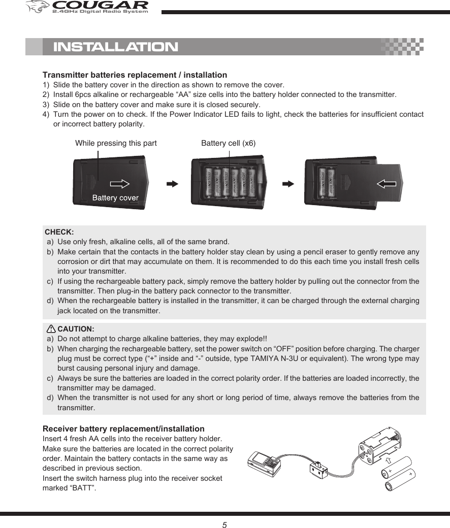 Transmitter batteries replacement / installation1)  Slide the battery cover in the direction as shown to remove the cover.2)  Install 6pcs alkaline or rechargeable “AA” size cells into the battery holder connected to the transmitter.3)  Slide on the battery cover and make sure it is closed securely. 4)  Turn the power on to check. If the Power Indicator LED fails to light, check the batteries for insufficient contact or incorrect battery polarity. CHECK:a)  Use only fresh, alkaline cells, all of the same brand. b)  Make certain that the contacts in the battery holder stay clean by using a pencil eraser to gently remove any corrosion or dirt that may accumulate on them. It is recommended to do this each time you install fresh cells into your transmitter.c)  If using the rechargeable battery pack, simply remove the battery holder by pulling out the connector from the transmitter. Then plug-in the battery pack connector to the transmitter.d)  When the rechargeable battery is installed in the transmitter, it can be charged through the external charging jack located on the transmitter.CAUTION: a)  Do not attempt to charge alkaline batteries, they may explode!!b)  When charging the rechargeable battery, set the power switch on “OFF” position before charging. The charger plug must be correct type (“+” inside and “-” outside, type TAMIYA N-3U or equivalent). The wrong type may burst causing personal injury and damage.c)  Always be sure the batteries are loaded in the correct polarity order. If the batteries are loaded incorrectly, the transmitter may be damaged.d)  When the transmitter is not used for any short or long period of time, always remove the batteries from the transmitter. Receiver battery replacement/installationInsert 4 fresh AA cells into the receiver battery holder. Make sure the batteries are located in the correct polarity order. Maintain the battery contacts in the same way as described in previous section. Insert the switch harness plug into the receiver socket marked “BATT”.INSTALLATIONBattery cell (x6)While pressing this part52.4GHz Digital Radio System