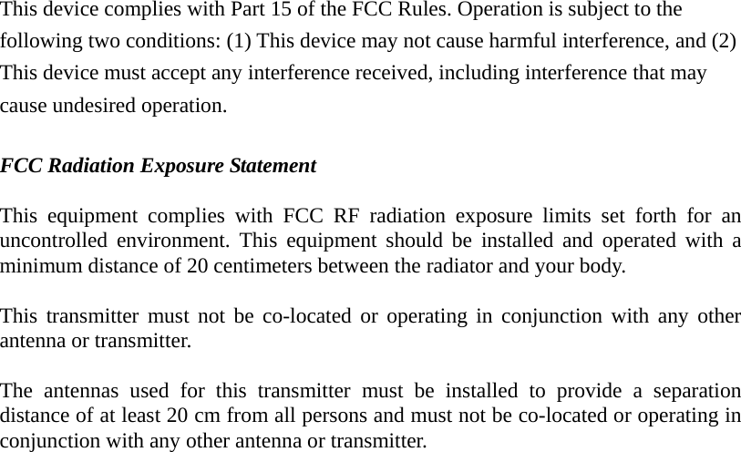 This device complies with Part 15 of the FCC Rules. Operation is subject to the following two conditions: (1) This device may not cause harmful interference, and (2) This device must accept any interference received, including interference that may cause undesired operation.  FCC Radiation Exposure Statement  This equipment complies with FCC RF radiation exposure limits set forth for an uncontrolled environment. This equipment should be installed and operated with a minimum distance of 20 centimeters between the radiator and your body.  This transmitter must not be co-located or operating in conjunction with any other antenna or transmitter.  The antennas used for this transmitter must be installed to provide a separation distance of at least 20 cm from all persons and must not be co-located or operating in conjunction with any other antenna or transmitter.  