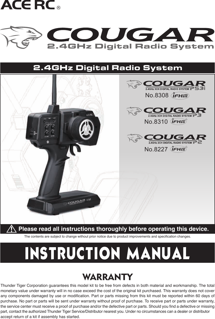 The contents are subject to change without prior notice due to product improvements and specification changes.Please read all instructions thoroughly before operating this device.Thunder Tiger Corporation guarantees this model kit to be free from defects in both material and workmanship. The total monetary value under warranty will in no case exceed the cost of the original kit purchased. This warranty does not cover any components damaged by use or modification. Part or parts missing from this kit must be reported within 60 days of purchase. No part or parts will be sent under warranty without proof of purchase. To receive part or parts under warranty, the service center must receive a proof of purchase and/or the defective part or parts. Should you find a defective or missing part, contact the authorized Thunder Tiger Service/Distributor nearest you. Under no circumstances can a dealer or distributor accept return of a kit if assembly has started.2.4GHz Digital Radio SystemNo.8227No.83082.4GHz Digital Radio SystemNo.8310