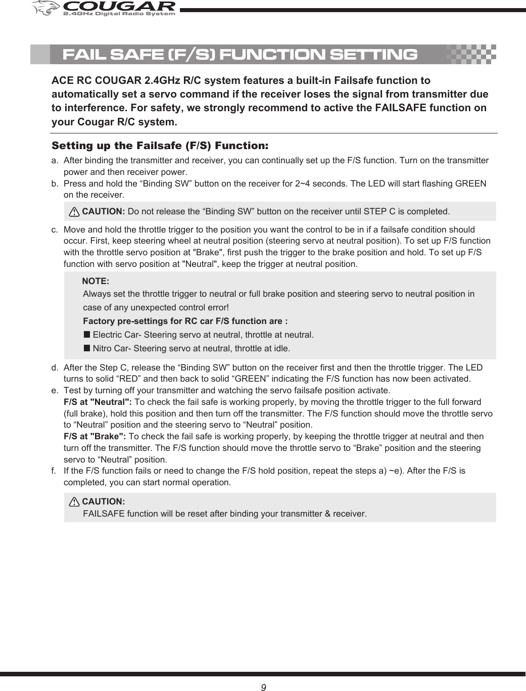 9FAIL SAFE (F/S) FUNCTION SETTINGACE RC COUGAR 2.4GHz R/C system features a built-in Failsafe function to automatically set a servo command if the receiver loses the signal from transmitter due to interference. For safety, we strongly recommend to active the FAILSAFE function on your Cougar R/C system.After binding the transmitter and receiver, you can continually set up the F/S function. Turn on the transmitter power and then receiver power.Press and hold the “Binding SW” button on the receiver for 2~4 seconds. The LED will start flashing GREEN on the receiver.Move and hold the throttle trigger to the position you want the control to be in if a failsafe condition should occur. First, keep steering wheel at neutral position (steering servo at neutral position). To set up F/S function with the throttle servo position at &quot;Brake&quot;, first push the trigger to the brake position and hold. To set up F/S function with servo position at &quot;Neutral&quot;, keep the trigger at neutral position. After the Step C, release the “Binding SW” button on the receiver first and then the throttle trigger. The LED turns to solid “RED” and then back to solid “GREEN” indicating the F/S function has now been activated.Test by turning off your transmitter and watching the servo failsafe position activate. F/S at &quot;Neutral&quot;: To check the fail safe is working properly, by moving the throttle trigger to the full forward (full brake), hold this position and then turn off the transmitter. The F/S function should move the throttle servo to “Neutral” position and the steering servo to “Neutral” position.F/S at &quot;Brake&quot;: To check the fail safe is working properly, by keeping the throttle trigger at neutral and then turn off the transmitter. The F/S function should move the throttle servo to “Brake” position and the steering servo to “Neutral” position.If the F/S function fails or need to change the F/S hold position, repeat the steps a) ~e). After the F/S is completed, you can start normal operation. a. b.c.d.e.f.Setting up the Failsafe (F/S) Function:CAUTION: Do not release the “Binding SW” button on the receiver until STEP C is completed.CAUTION:FAILSAFE function will be reset after binding your transmitter &amp; receiver.NOTE:Always set the throttle trigger to neutral or full brake position and steering servo to neutral position in case of any unexpected control error!    Factory pre-settings for RC car F/S function are :    Electric Car- Steering servo at neutral, throttle at neutral.     Nitro Car- Steering servo at neutral, throttle at idle. 2.4GHz Digital Radio System