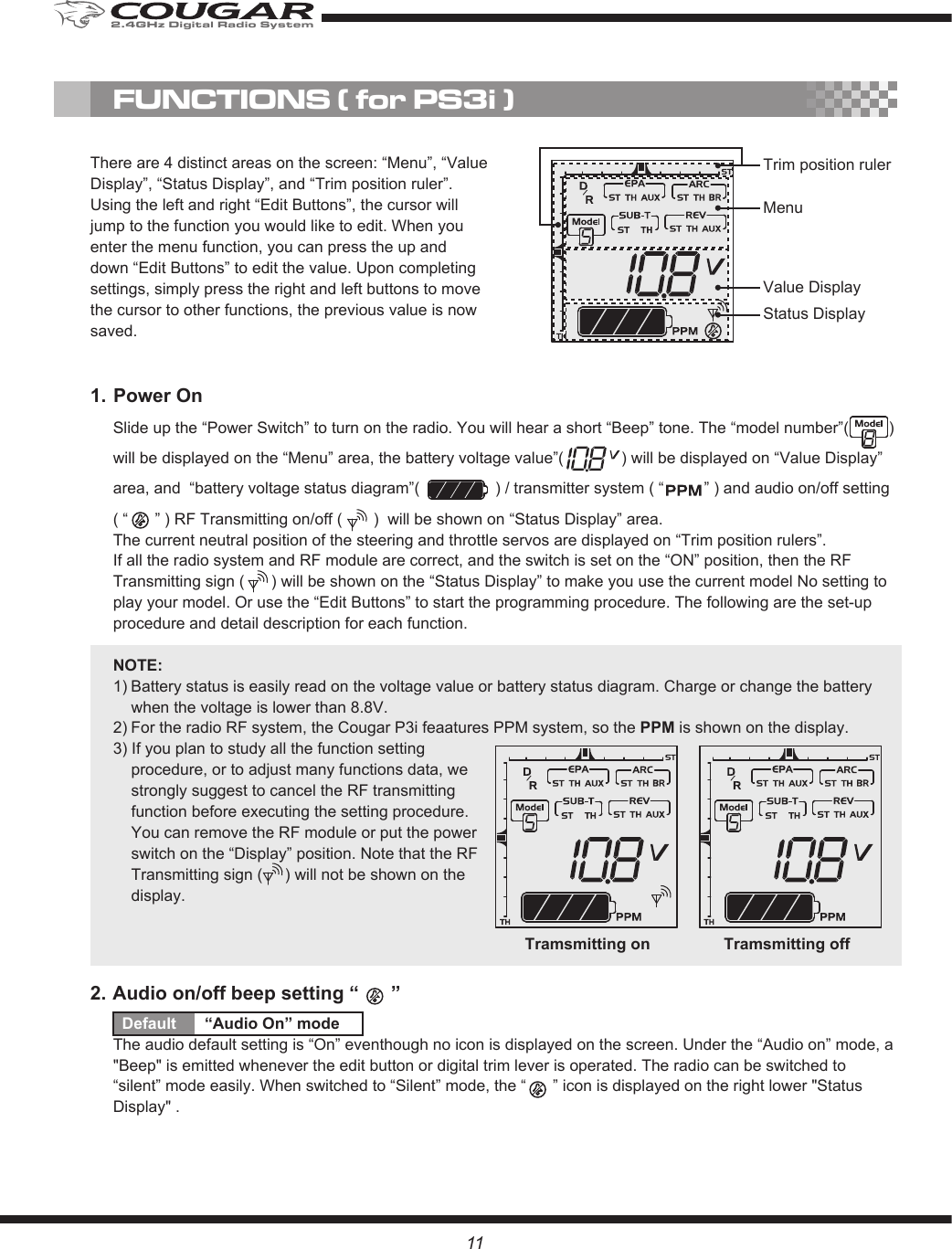 MenuValue DisplayStatus DisplayTrim position rulerFUNCTIONS ( for PS3i )11There are 4 distinct areas on the screen: “Menu”, “Value Display”, “Status Display”, and “Trim position ruler”. Using the left and right “Edit Buttons”, the cursor will jump to the function you would like to edit. When you enter the menu function, you can press the up and down “Edit Buttons” to edit the value. Upon completing settings, simply press the right and left buttons to move the cursor to other functions, the previous value is now saved.1. Power OnSlide up the “Power Switch” to turn on the radio. You will hear a short “Beep” tone. The “model number”(         ) will be displayed on the “Menu” area, the battery voltage value”(             ) will be displayed on “Value Display” area, and  “battery voltage status diagram”(                 ) / transmitter system ( “         ” ) and audio on/off setting ( “      ” ) RF Transmitting on/off (       )  will be shown on “Status Display” area. The current neutral position of the steering and throttle servos are displayed on “Trim position rulers”. If all the radio system and RF module are correct, and the switch is set on the “ON” position, then the RF Transmitting sign (      ) will be shown on the “Status Display” to make you use the current model No setting to play your model. Or use the “Edit Buttons” to start the programming procedure. The following are the set-up procedure and detail description for each function.NOTE:1) Battery status is easily read on the voltage value or battery status diagram. Charge or change the battery when the voltage is lower than 8.8V. 2) For the radio RF system, the Cougar P3i feaatures PPM system, so the PPM is shown on the display.3) If you plan to study all the function setting procedure, or to adjust many functions data, we strongly suggest to cancel the RF transmitting function before executing the setting procedure. You can remove the RF module or put the power switch on the “Display” position. Note that the RF Transmitting sign (     ) will not be shown on the display.2. Audio on/off beep setting “      ”Default  “Audio On” modeThe audio default setting is “On” eventhough no icon is displayed on the screen. Under the “Audio on” mode, a &quot;Beep&quot; is emitted whenever the edit button or digital trim lever is operated. The radio can be switched to “silent” mode easily. When switched to “Silent” mode, the “      ” icon is displayed on the right lower &quot;Status Display&quot; .Tramsmitting on Tramsmitting off2.4GHz Digital Radio System