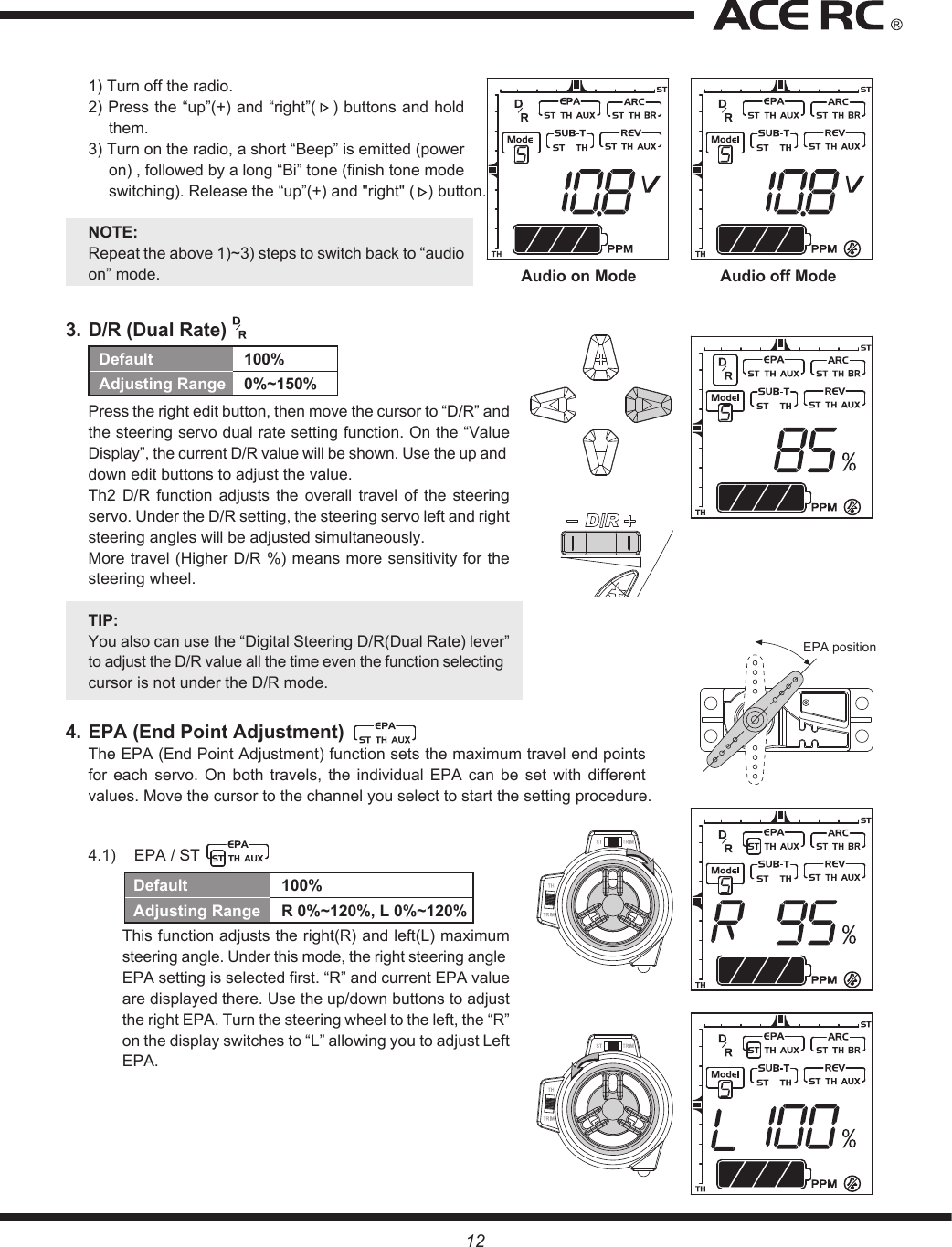 Audio on Mode Audio off ModeEPA positionDefault  100%Adjusting Range  0%~150%121) Turn off the radio.2) Press the “up”(+) and “right”(   ) buttons and hold them.3) Turn on the radio, a short “Beep” is emitted (power on) , followed by a long “Bi” tone (finish tone mode switching). Release the “up”(+) and &quot;right&quot; (   ) button.NOTE:Repeat the above 1)~3) steps to switch back to “audio on” mode.3. D/R (Dual Rate) Press the right edit button, then move the cursor to “D/R” and the steering servo dual rate setting function. On the “Value Display”, the current D/R value will be shown. Use the up and down edit buttons to adjust the value.Th2  D/R  function  adjusts  the  overall  travel  of  the  steering servo. Under the D/R setting, the steering servo left and right steering angles will be adjusted simultaneously.More travel (Higher D/R %) means more sensitivity for the steering wheel.TIP: You also can use the “Digital Steering D/R(Dual Rate) lever” to adjust the D/R value all the time even the function selecting cursor is not under the D/R mode.4. EPA (End Point Adjustment) The EPA (End Point Adjustment) function sets the maximum travel end points for  each  servo.  On  both  travels,  the  individual  EPA  can  be  set  with  different values. Move the cursor to the channel you select to start the setting procedure.4.1)  EPA / ST This function adjusts the right(R) and left(L) maximum steering angle. Under this mode, the right steering angle EPA setting is selected first. “R” and current EPA value are displayed there. Use the up/down buttons to adjust the right EPA. Turn the steering wheel to the left, the “R” on the display switches to “L” allowing you to adjust Left EPA. Default  100%Adjusting Range  R 0%~120%, L 0%~120%