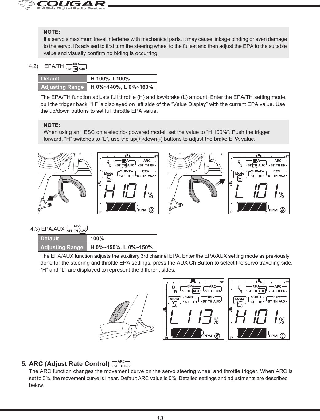 13NOTE:If a servo’s maximum travel interferes with mechanical parts, it may cause linkage binding or even damage to the servo. It’s advised to first turn the steering wheel to the fullest and then adjust the EPA to the suitable value and visually confirm no biding is occurring. 4.2)  EPA/TH The EPA/TH function adjusts full throttle (H) and low/brake (L) amount. Enter the EPA/TH setting mode, pull the trigger back, “H” is displayed on left side of the “Value Display” with the current EPA value. Use the up/down buttons to set full throttle EPA value.NOTE: When using an   ESC on a electric- powered model, set the value to “H 100%”. Push the trigger forward, “H” switches to “L”, use the up(+)/down(-) buttons to adjust the brake EPA value. 4.3) EPA/AUXThe EPA/AUX function adjusts the auxiliary 3rd channel EPA. Enter the EPA/AUX setting mode as previously done for the steering and throttle EPA settings, press the AUX Ch Button to select the servo traveling side. “H” and “L” are displayed to represent the different sides.5. ARC (Adjust Rate Control)  The ARC function changes the movement curve on the servo steering wheel and throttle trigger. When ARC is set to 0%, the movement curve is linear. Default ARC value is 0%. Detailed settings and adjustments are described below.Default  H 100%, L100%Adjusting Range  H 0%~140%, L 0%~160%Default  100%Adjusting Range  H 0%~150%, L 0%~150%2.4GHz Digital Radio System