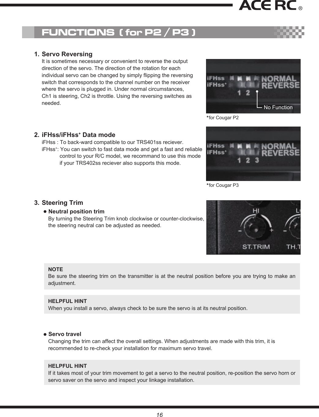 16NOTE Be sure the  steering trim on the transmitter  is at the neutral position  before you are trying to make an adjustment.HELPFUL HINT When you install a servo, always check to be sure the servo is at its neutral position.● Servo travelChanging the trim can affect the overall settings. When adjustments are made with this trim, it is recommended to re-check your installation for maximum servo travel.HELPFUL HINT If it takes most of your trim movement to get a servo to the neutral position, re-position the servo horn or servo saver on the servo and inspect your linkage installation.3. Steering Trim● Neutral position trimBy turning the Steering Trim knob clockwise or counter-clockwise, the steering neutral can be adjusted as needed.1. Servo ReversingIt is sometimes necessary or convenient to reverse the output direction of the servo. The direction of the rotation for each individual servo can be changed by simply flipping the reversing switch that corresponds to the channel number on the receiver where the servo is plugged in. Under normal circumstances, Ch1 is steering, Ch2 is throttle. Using the reversing switches as needed.2. iFHss/iFHss+ Data modeiFHss : To back-ward compatible to our TRS401ss reciever.iFHss+: You can switch to fast data mode and get a fast and reliable control to your R/C model, we recommand to use this mode if your TRS402ss reciever also supports this mode.FUNCTIONS  ( for P2 / P3 )No Function*for Cougar P2*for Cougar P3