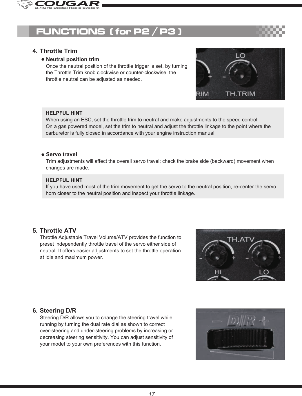 176. Steering D/RSteering D/R allows you to change the steering travel while running by turning the dual rate dial as shown to correct over-steering and under-steering problems by increasing or decreasing steering sensitivity. You can adjust sensitivity of your model to your own preferences with this function.5. Throttle ATVThrottle Adjustable Travel Volume/ATV provides the function to preset independently throttle travel of the servo either side of neutral. It offers easier adjustments to set the throttle operation at idle and maximum power.4. Throttle Trim● Neutral position trimOnce the neutral position of the throttle trigger is set, by turning the Throttle Trim knob clockwise or counter-clockwise, the throttle neutral can be adjusted as needed.FUNCTIONS  ( for P2 / P3 )HELPFUL HINT When using an ESC, set the throttle trim to neutral and make adjustments to the speed control.On a gas powered model, set the trim to neutral and adjust the throttle linkage to the point where the carburetor is fully closed in accordance with your engine instruction manual.● Servo travelTrim adjustments will affect the overall servo travel; check the brake side (backward) movement when changes are made.HELPFUL HINT If you have used most of the trim movement to get the servo to the neutral position, re-center the servo horn closer to the neutral position and inspect your throttle linkage.2.4GHz Digital Radio System