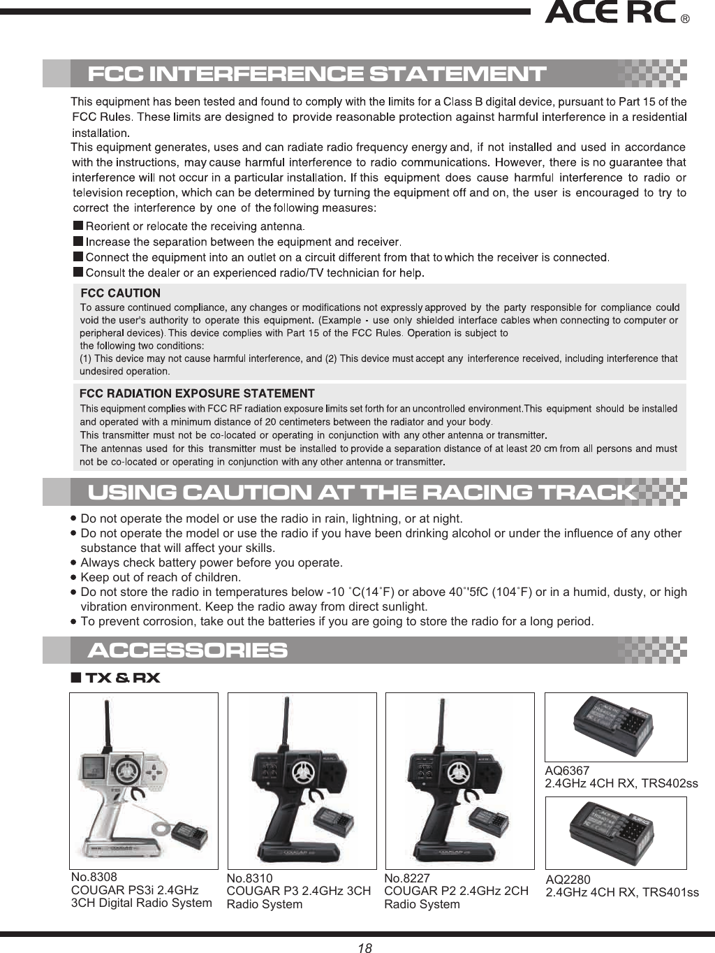 USING CAUTION AT THE RACING TRACK18No.8227COUGAR P2 2.4GHz 2CH Radio SystemAQ63672.4GHz 4CH RX, TRS402ss■ TX &amp; RX ACCESSORIESFCC INTERFERENCE STATEMENTDo not operate the model or use the radio in rain, lightning, or at night.Do not operate the model or use the radio if you have been drinking alcohol or under the influence of any other substance that will affect your skills.Always check battery power before you operate.Keep out of reach of children.Do not store the radio in temperatures below -10 ˚C(14˚F) or above 40˚&apos;5fC (104˚F) or in a humid, dusty, or high vibration environment. Keep the radio away from direct sunlight.To prevent corrosion, take out the batteries if you are going to store the radio for a long period.No.8310COUGAR P3 2.4GHz 3CH Radio SystemNo.8308COUGAR PS3i 2.4GHz 3CH Digital Radio SystemAQ2280 2.4GHz 4CH RX, TRS401ss