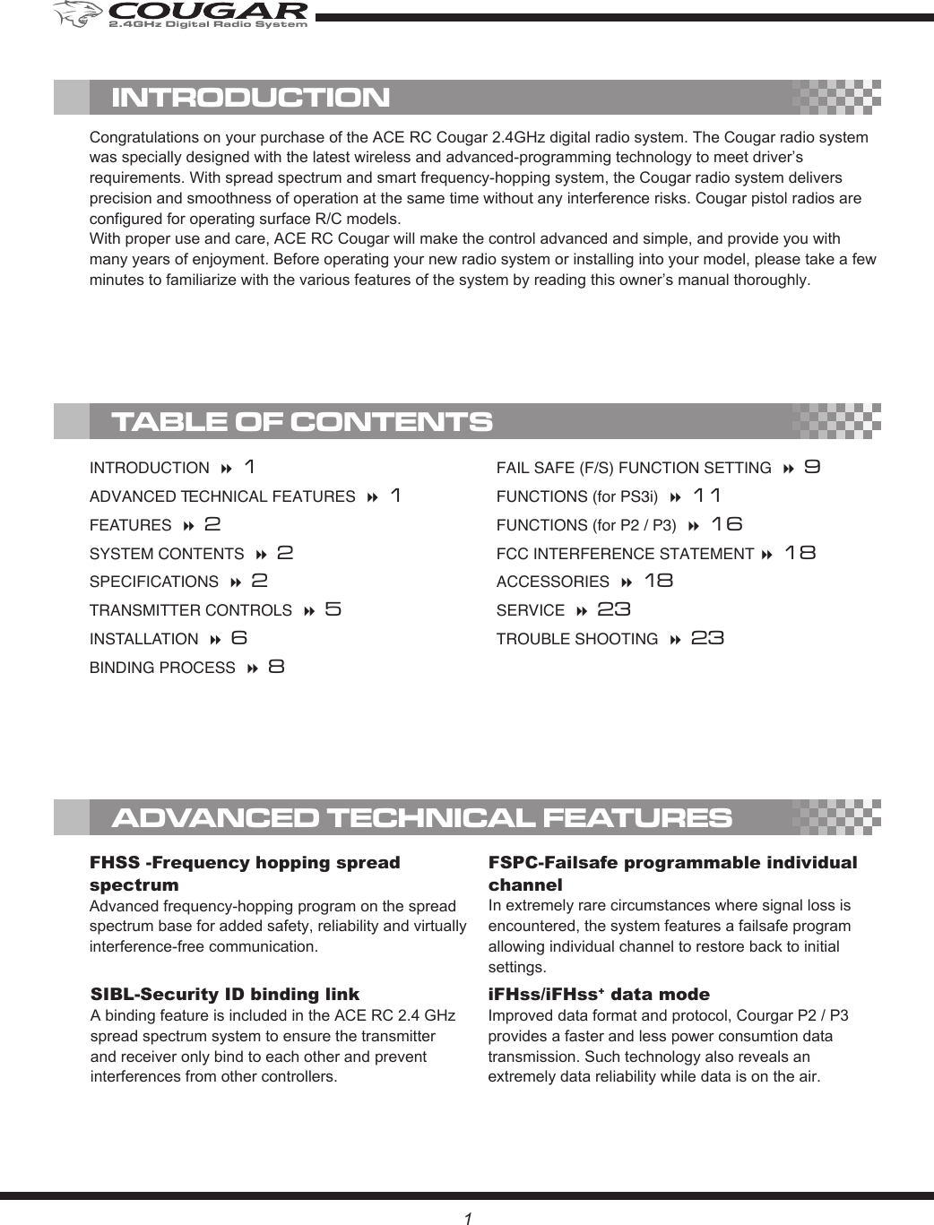 1FSPC-Failsafe programmable individual channelIn extremely rare circumstances where signal loss is encountered, the system features a failsafe program allowing individual channel to restore back to initial settings.SIBL-Security ID binding link A binding feature is included in the ACE RC 2.4 GHz spread spectrum system to ensure the transmitter and receiver only bind to each other and prevent interferences from other controllers.iFHss/iFHss+ data mode Improved data format and protocol, Courgar P2 / P3 provides a faster and less power consumtion data transmission. Such technology also reveals an extremely data reliability while data is on the air.FHSS -Frequency hopping spread spectrum Advanced frequency-hopping program on the spread spectrum base for added safety, reliability and virtually interference-free communication.INTRODUCTION   1ADVANCED TECHNICAL FEATURES   1FEATURES   2SYSTEM CONTENTS   2SPECIFICATIONS   2TRANSMITTER CONTROLS   5INSTALLATION   6BINDING PROCESS   8FAIL SAFE (F/S) FUNCTION SETTING   9FUNCTIONS (for PS3i)   11FUNCTIONS (for P2 / P3)   16FCC INTERFERENCE STATEMENT  18ACCESSORIES   18SERVICE   23TROUBLE SHOOTING   23Congratulations on your purchase of the ACE RC Cougar 2.4GHz digital radio system. The Cougar radio system was specially designed with the latest wireless and advanced-programming technology to meet driver’s requirements. With spread spectrum and smart frequency-hopping system, the Cougar radio system delivers precision and smoothness of operation at the same time without any interference risks. Cougar pistol radios are configured for operating surface R/C models.With proper use and care, ACE RC Cougar will make the control advanced and simple, and provide you with many years of enjoyment. Before operating your new radio system or installing into your model, please take a few minutes to familiarize with the various features of the system by reading this owner’s manual thoroughly. TABLE OF CONTENTSINTRODUCTIONADVANCED TECHNICAL FEATURES2.4GHz Digital Radio System