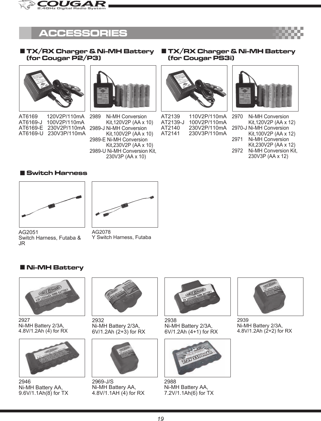 AG2078 Y Switch Harness, Futaba19AG2051 Switch Harness, Futaba &amp; JR2927 Ni-MH Battery 2/3A,4.8V/1.2Ah (4) for RX 2932 Ni-MH Battery 2/3A,6V/1.2Ah (2+3) for RX2938 Ni-MH Battery 2/3A,6V/1.2Ah (4+1) for RX2939 Ni-MH Battery 2/3A,4.8V/1.2Ah (2+2) for RX2988Ni-MH Battery AA,7.2V/1.1Ah(6) for TX2969-J/S Ni-MH Battery AA,4.8V/1.1AH (4) for RXAT6169      120V2P/110mAAT6169-J   100V2P/110mAAT6169-E   230V2P/110mAAT6169-U   230V3P/110mA2989    Ni-MH Conversion Kit,120V2P (AA x 10)2989-J Ni-MH Conversion Kit,100V2P (AA x 10)2989-E Ni-MH Conversion Kit,230V2P (AA x 10)2989-U Ni-MH Conversion Kit, 230V3P (AA x 10)■ TX/RX Charger &amp; Ni-MH Battery(for Cougar P2/P3)  ■ TX/RX Charger &amp; Ni-MH Battery(for Cougar PS3i)  ■ Switch Harness■ Ni-MH Battery ACCESSORIESAT2139      110V2P/110mAAT2139-J   100V2P/110mAAT2140      230V2P/110mAAT2141      230V3P/110mA2970    Ni-MH Conversion Kit,120V2P (AA x 12)2970-J Ni-MH Conversion Kit,100V2P (AA x 12)2971    Ni-MH Conversion Kit,230V2P (AA x 12)2972    Ni-MH Conversion Kit, 230V3P (AA x 12)2946 Ni-MH Battery AA,9.6V/1.1Ah(8) for TX2.4GHz Digital Radio System