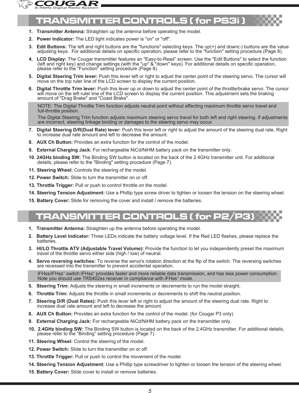 5TRANSMITTER CONTROLS ( for PS3i )1.   Transmitter Antenna: Straighten up the antenna before operating the model.2.   Power Indicator: The LED light indicates power is &quot;on&quot; or &quot;off&quot;. 3.   Edit Buttons: The left and right buttons are the &quot;functions&quot; selecting keys. The up(+) and down(-) buttons are the value adjusting keys.  For additional details on specific operation, please refer to the &quot;function&quot; setting procedure (Page 8).4.   LCD Display: The Cougar transmitter features an &quot;Easy-to-Read” screen. Use the &quot;Edit Buttons&quot; to select the function (left and right key) and change settings (with the &quot;up&quot; &amp; &quot;down&quot; keys). For additional details on specific operation, please refer to the &quot;Function&quot; setting procedure (Page 8). 5.   Digital Steering Trim lever: Push this lever left or right to adjust the center point of the steering servo. The cursor will move on the top ruler line of the LCD screen to display the current position. 6.   Digital Throttle Trim lever: Push this lever up or down to adjust the center point of the throttle/brake servo. The cursor will move on the left ruler line of the LCD screen to display the current position. This adjustment sets the braking amount of &quot;Drag Brake&quot; and &quot;Coast Brake&quot;.NOTE: The Digital Throttle Trim function adjusts neutral point without affecting maximum throttle servo travel and full-throttle position.The Digital Steering Trim function adjusts maximum steering servo travel for both left and right steering. If adjustments are incorrect, steering linkage binding or damages to the steering servo may occur. 7.   Digital Steering D/R(Dual Rate) lever: Push this lever left or right to adjust the amount of the steering dual rate. Right to increase dual rate amount and left to decrease the amount.8.   AUX Ch Button: Provides an extra function for the control of the model.9.   External Charging Jack: For rechargeable NiCd/NiHM battery pack on the transmitter only. 10. 24GHz binding SW: The Binding SW button is located on the back of the 2.4GHz transmitter unit. For additional details, please refer to the &quot;Binding&quot; setting procedure (Page 7).11. Steering Wheel: Controls the steering of the model.12. Power Switch: Slide to turn the transmitter on or off.13. Throttle Trigger: Pull or push to control throttle on the model.14. Steering Tension Adjustment: Use a Phillip type screw driver to tighten or loosen the tension on the steering wheel.15. Battery Cover: Slide for removing the cover and install / remove the batteries.1.   Transmitter Antenna: Straighten up the antenna before operating the model.2.   Battery Level Indicator: Three LEDs indicate the battery voltage level. If the Red LED flashes, please replace the batteries.3.   HI/LO Throttle ATV (Adjustable Travel Volume): Provide the function to let you independently preset the maximum travel of the throttle servo either side (high / low) of neutral.4.   Servo reversing switches: To reverse the servo&apos;s rotation direction at the flip of the switch. The reversing switches are recessed into the transmitter to prevent accidental operation.iFHss/iFHss+ switch:iFHss+ provides faster and more reliable data transmission, and has less power consumption. Note you should use TRS402ss receiver in compliance with iFHss+ mode.5.   Steering Trim: Adjusts the steering in small increments or decrements to run the model straight.6.   Throttle Trim: Adjusts the throttle in small increments or decrements to shift the neutral position.7.   Steering D/R (Dual Rates): Push this lever left or right to adjust the amount of the steering dual rate. Right to increase dual rate amount and left to decrease the amount.8.   AUX Ch Button: Provides an extra function for the control of the model. (for Cougar P3 only)9.   External Charging Jack: For rechargeable NiCd/NiHM battery pack on the transmitter only. 10.  2.4GHz binding SW: The Binding SW button is located on the back of the 2.4GHz transmitter. For additional details, please refer to the “Binding” setting procedure (Page 7).11. Steering Wheel: Control the steering of the model.12. Power Switch: Slide to turn the transmitter on or off.13. Throttle Trigger: Pull or push to control the movement of the model.14. Steering Tension Adjustment: Use a Phillip type screwdriver to tighten or loosen the tension of the steering wheel. 15. Battery Cover: Slide cover to install or remove batteries.TRANSMITTER CONTROLS ( for P2/P3)2.4GHz Digital Radio System