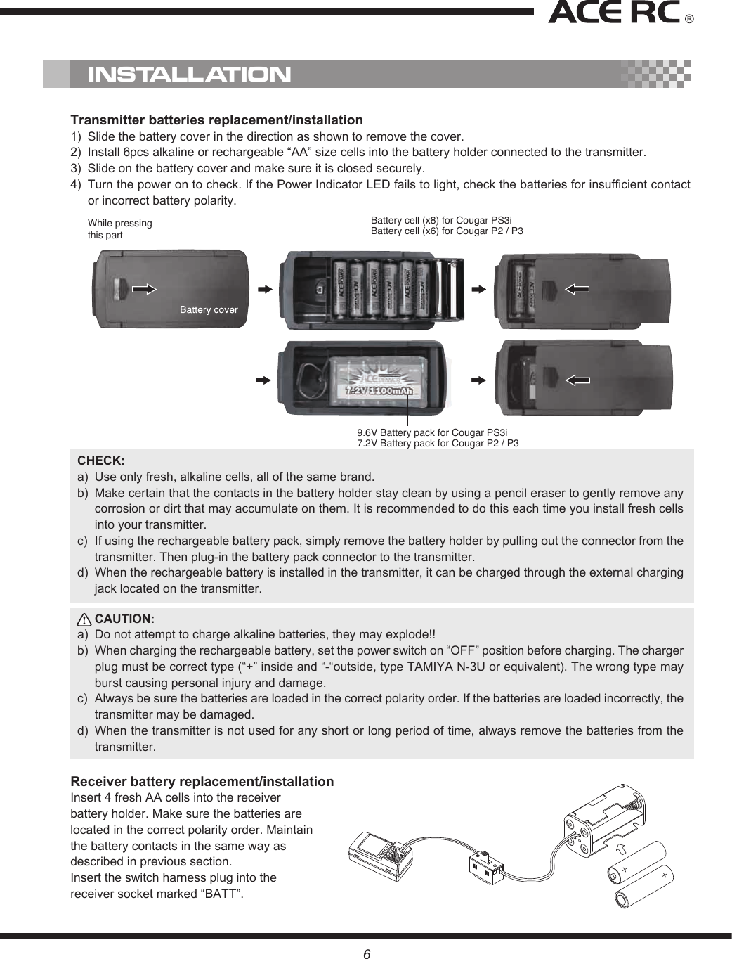 While pressingthis partBattery cell (x8) for Cougar PS3i Battery cell (x6) for Cougar P2 / P39.6V Battery pack for Cougar PS3i7.2V Battery pack for Cougar P2 / P3Transmitter batteries replacement/installation1)  Slide the battery cover in the direction as shown to remove the cover.2)  Install 6pcs alkaline or rechargeable “AA” size cells into the battery holder connected to the transmitter.3)  Slide on the battery cover and make sure it is closed securely. 4)  Turn the power on to check. If the Power Indicator LED fails to light, check the batteries for insufficient contact or incorrect battery polarity. CHECK:a)  Use only fresh, alkaline cells, all of the same brand. b)  Make certain that the contacts in the battery holder stay clean by using a pencil eraser to gently remove any corrosion or dirt that may accumulate on them. It is recommended to do this each time you install fresh cells into your transmitter.c)  If using the rechargeable battery pack, simply remove the battery holder by pulling out the connector from the transmitter. Then plug-in the battery pack connector to the transmitter.d)  When the rechargeable battery is installed in the transmitter, it can be charged through the external charging jack located on the transmitter.CAUTION: a)  Do not attempt to charge alkaline batteries, they may explode!!b)  When charging the rechargeable battery, set the power switch on “OFF” position before charging. The charger plug must be correct type (“+” inside and “-“outside, type TAMIYA N-3U or equivalent). The wrong type may burst causing personal injury and damage.c)  Always be sure the batteries are loaded in the correct polarity order. If the batteries are loaded incorrectly, the transmitter may be damaged.d)  When the transmitter is not used for any short or long period of time, always remove the batteries from the transmitter. Receiver battery replacement/installationInsert 4 fresh AA cells into the receiver battery holder. Make sure the batteries are located in the correct polarity order. Maintain the battery contacts in the same way as described in previous section. Insert the switch harness plug into the receiver socket marked “BATT”.INSTALLATION6