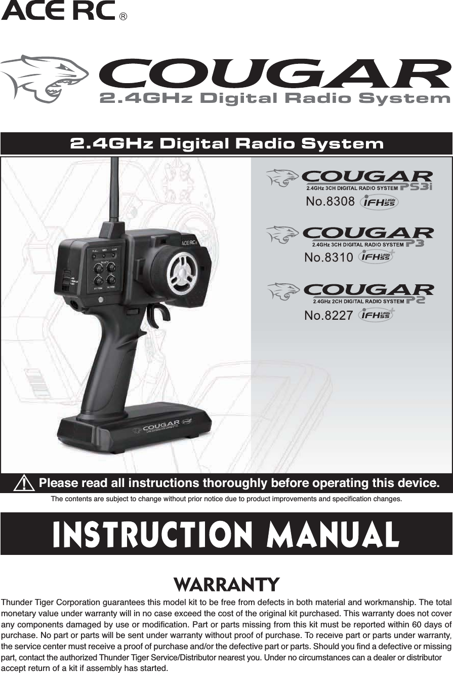 The contents are subject to change without prior notice due to product improvements and specification changes.Please read all instructions thoroughly before operating this device.ThunderTiger Corporation guarantees this model kit to be free from defects in both material and workmanship.The totalmonetary value under warranty will in no case exceed the cost of the original kit purchased.This warranty does not coverany components damaged by use or modification. Part or parts missing from this kit must be reported within 60 days ofpurchase. No part or parts will be sent under warranty without proof of purchase.To receive part or parts under warrantyTT,the service center must receive a proof of purchase and/or the defective part or parts. Should you find a defective or missingpart, contact the authorizedThunderTiger Service/Distributor nearest you. Under no circumstances can a dealer or distributor accept return of a kit if assembly has started.2.4GHz Digital Radio System2.4GHz Digital Radio System
