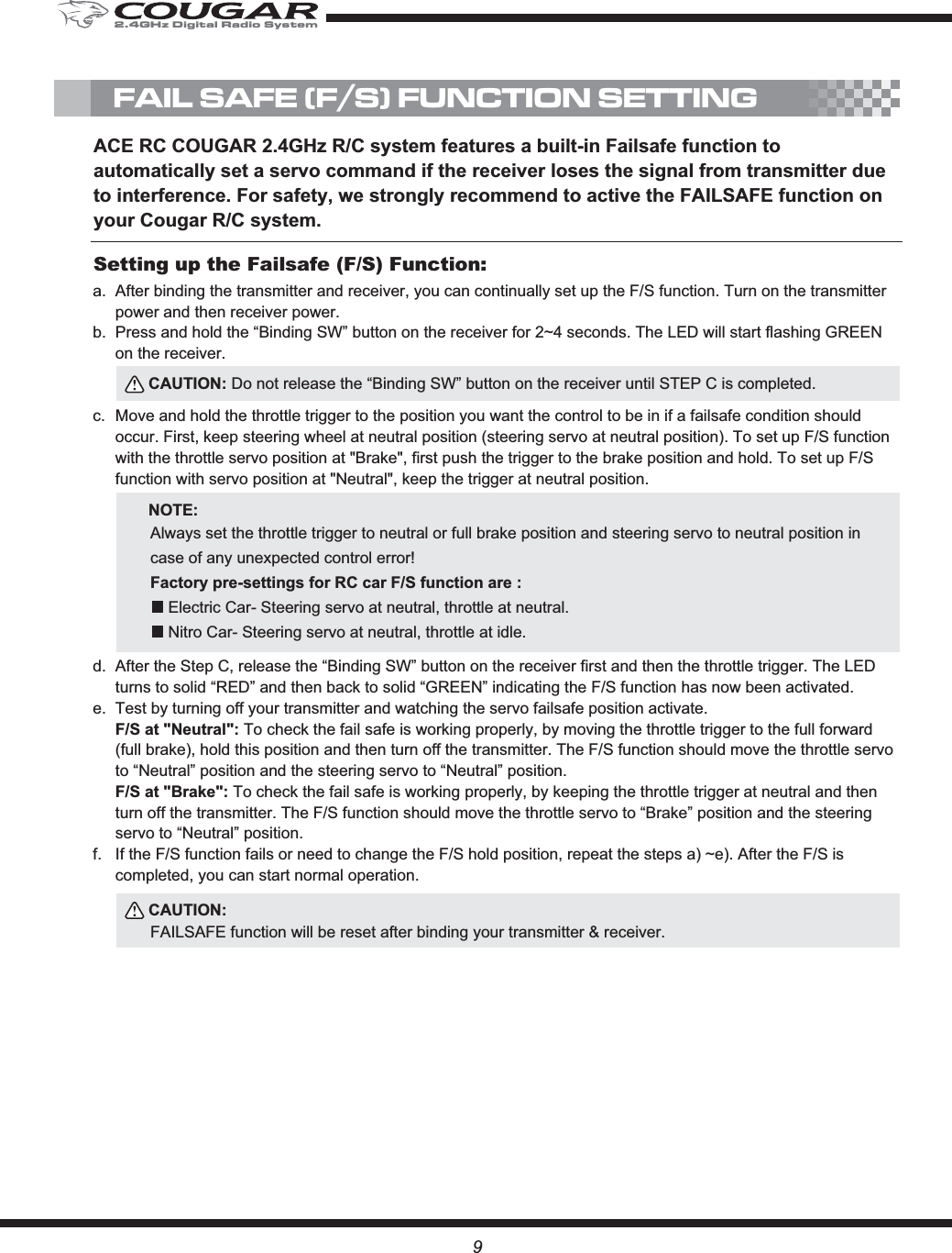 9FAIL SAFE (F/S) FUNCTION SETTINGACE RC COUGAR 2.4GHz R/C system features a built-in Failsafe function to automatically set a servo command if the receiver loses the signal from transmitter due to interference. For safety, we strongly recommend to active the FAILSAFE function on your Cougar R/C system.After binding the transmitter and receiver, you can continually set up the F/S function. Turn on the transmitter power and then receiver power.Press and hold the “Binding SW” button on the receiver for 2~4 seconds. The LED will start flashing GREEN on the receiver.Move and hold the throttle trigger to the position you want the control to be in if a failsafe condition should occur. First, keep steering wheel at neutral position (steering servo at neutral position). To set up F/S function with the throttle servo position at &quot;Brake&quot;, first push the trigger to the brake position and hold. To set up F/S function with servo position at &quot;Neutral&quot;, keep the trigger at neutral position. After the Step C, release the “Binding SW” button on the receiver first and then the throttle trigger. The LED turns to solid “RED” and then back to solid “GREEN” indicating the F/S function has now been activated.Test by turning off your transmitter and watching the servo failsafe position activate. F/S at &quot;Neutral&quot;: To check the fail safe is working properly, by moving the throttle trigger to the full forward (full brake), hold this position and then turn off the transmitter. The F/S function should move the throttle servo to “Neutral” position and the steering servo to “Neutral” position.F/S at &quot;Brake&quot;: To check the fail safe is working properly, by keeping the throttle trigger at neutral and then turn off the transmitter. The F/S function should move the throttle servo to “Brake” position and the steering servo to “Neutral” position.If the F/S function fails or need to change the F/S hold position, repeat the steps a) ~e). After the F/S is completed, you can start normal operation. a.b.c.d.e.f.Setting up the Failsafe (F/S) Function:CAUTION: Do not release the “Binding SW” button on the receiver until STEP C is completed.CAUTION:FAILSAFE function will be reset after binding your transmitter &amp; receiver.NOTE:Always set the throttle trigger to neutral or full brake position and steering servo to neutral position in case of any unexpected control error! Factory pre-settings for RC car F/S function are :    Electric Car- Steering servo at neutral, throttle at neutral.     Nitro Car- Steering servo at neutral, throttle at idle.2.4GHz Digital Radio System