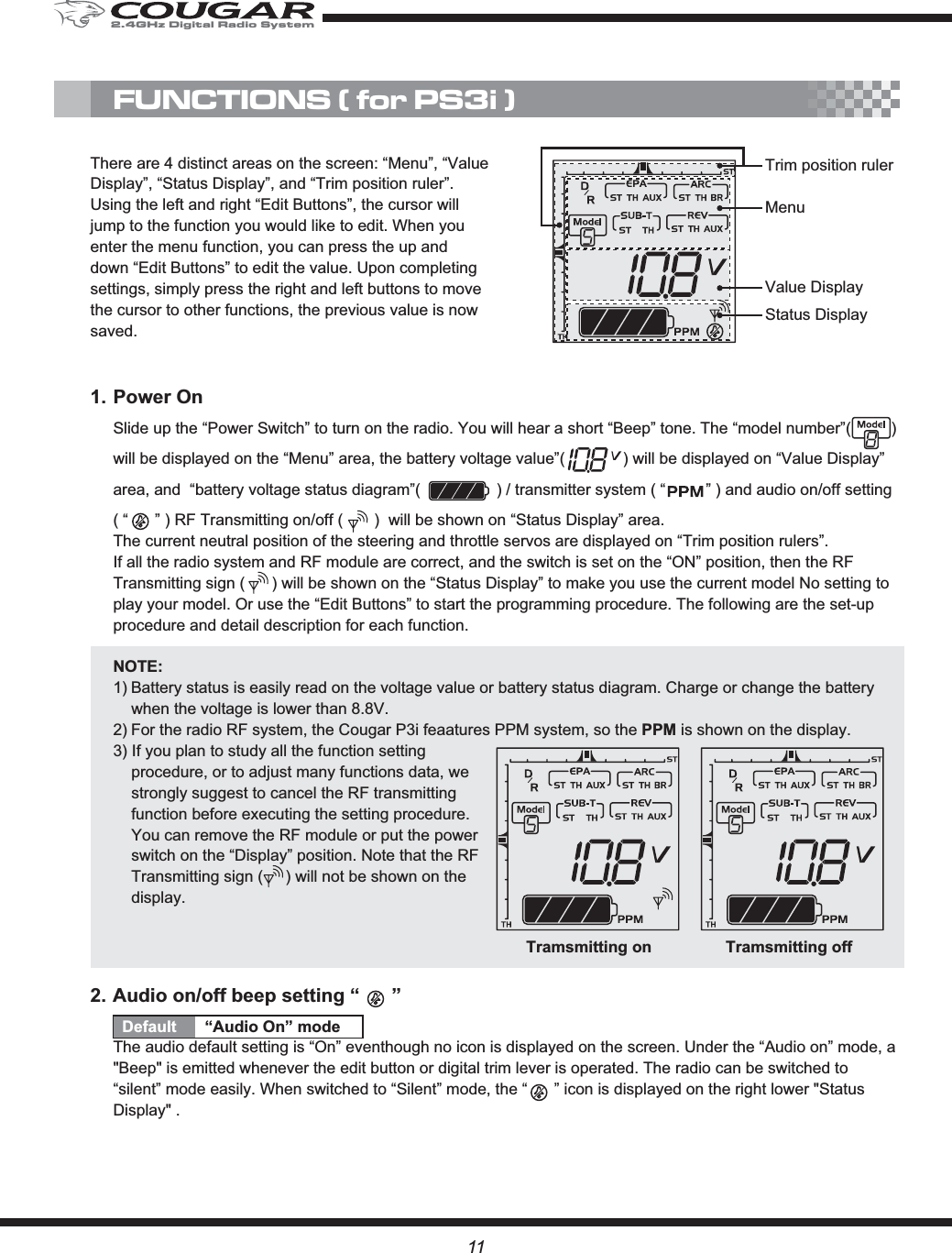MenuValue DisplayStatus DisplayTrim position rulerFUNCTIONS ( for PS3i )11There are 4 distinct areas on the screen: “Menu”, “Value Display”, “Status Display”, and “Trim position ruler”. Using the left and right “Edit Buttons”, the cursor will jump to the function you would like to edit. When you enter the menu function, you can press the up and down “Edit Buttons” to edit the value. Upon completing settings, simply press the right and left buttons to move the cursor to other functions, the previous value is now saved.1. Power OnSlide up the “Power Switch” to turn on the radio. You will hear a short “Beep” tone. The “model number”(         ) will be displayed on the “Menu” area, the battery voltage value”(             ) will be displayed on “Value Display” area, and  “battery voltage status diagram”(                 ) / transmitter system ( “         ” ) and audio on/off setting ( “      ” ) RF Transmitting on/off (       )  will be shown on “Status Display” area. The current neutral position of the steering and throttle servos are displayed on “Trim position rulers”. If all the radio system and RF module are correct, and the switch is set on the “ON” position, then the RF Transmitting sign (      ) will be shown on the “Status Display” to make you use the current model No setting to play your model. Or use the “Edit Buttons” to start the programming procedure. The following are the set-up procedure and detail description for each function.NOTE:1) Battery status is easily read on the voltage value or battery status diagram. Charge or change the battery when the voltage is lower than 8.8V. 2) For the radio RF system, the Cougar P3i feaatures PPM system, so the PPM is shown on the display.3) If you plan to study all the function setting procedure, or to adjust many functions data, we strongly suggest to cancel the RF transmitting function before executing the setting procedure. You can remove the RF module or put the power switch on the “Display” position. Note that the RF Transmitting sign (     ) will not be shown on the display.2. Audio on/off beep setting “      ”Default “Audio On” modeThe audio default setting is “On” eventhough no icon is displayed on the screen. Under the “Audio on” mode, a &quot;Beep&quot; is emitted whenever the edit button or digital trim lever is operated. The radio can be switched to “silent” mode easily. When switched to “Silent” mode, the “      ” icon is displayed on the right lower &quot;Status Display&quot; .Tramsmitting on Tramsmitting off2.4GHz Digital Radio System