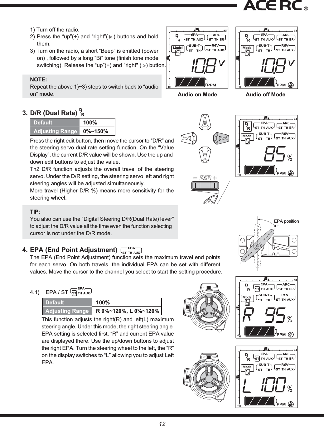 Audio on Mode Audio off ModeEPA positionDefault 100%Adjusting Range 0%~150%121) Turn off the radio.2) Press the “up”(+) and “right”(   ) buttons and hold them.3) Turn on the radio, a short “Beep” is emitted (power on) , followed by a long “Bi” tone (finish tone mode switching). Release the “up”(+) and &quot;right&quot; (   ) button.NOTE:Repeat the above 1)~3) steps to switch back to “audio on” mode.3. D/R (Dual Rate) Press the right edit button, then move the cursor to “D/R” and the steering servo dual rate setting function. On the “Value Display”, the current D/R value will be shown. Use the up and down edit buttons to adjust the value.Th2 D/R function adjusts the overall travel of the steering servo. Under the D/R setting, the steering servo left and right steering angles will be adjusted simultaneously.More travel (Higher D/R %) means more sensitivity for the steering wheel.TIP:You also can use the “Digital Steering D/R(Dual Rate) lever” to adjust the D/R value all the time even the function selecting cursor is not under the D/R mode.4. EPA (End Point Adjustment)The EPA (End Point Adjustment) function sets the maximum travel end points for each servo. On both travels, the individual EPA can be set with different values. Move the cursor to the channel you select to start the setting procedure.4.1)  EPA / ST This function adjusts the right(R) and left(L) maximum steering angle. Under this mode, the right steering angle EPA setting is selected first. “R” and current EPA value are displayed there. Use the up/down buttons to adjust the right EPA. Turn the steering wheel to the left, the “R” on the display switches to “L” allowing you to adjust Left EPA.Default 100%Adjusting Range  R 0%~120%, L 0%~120%