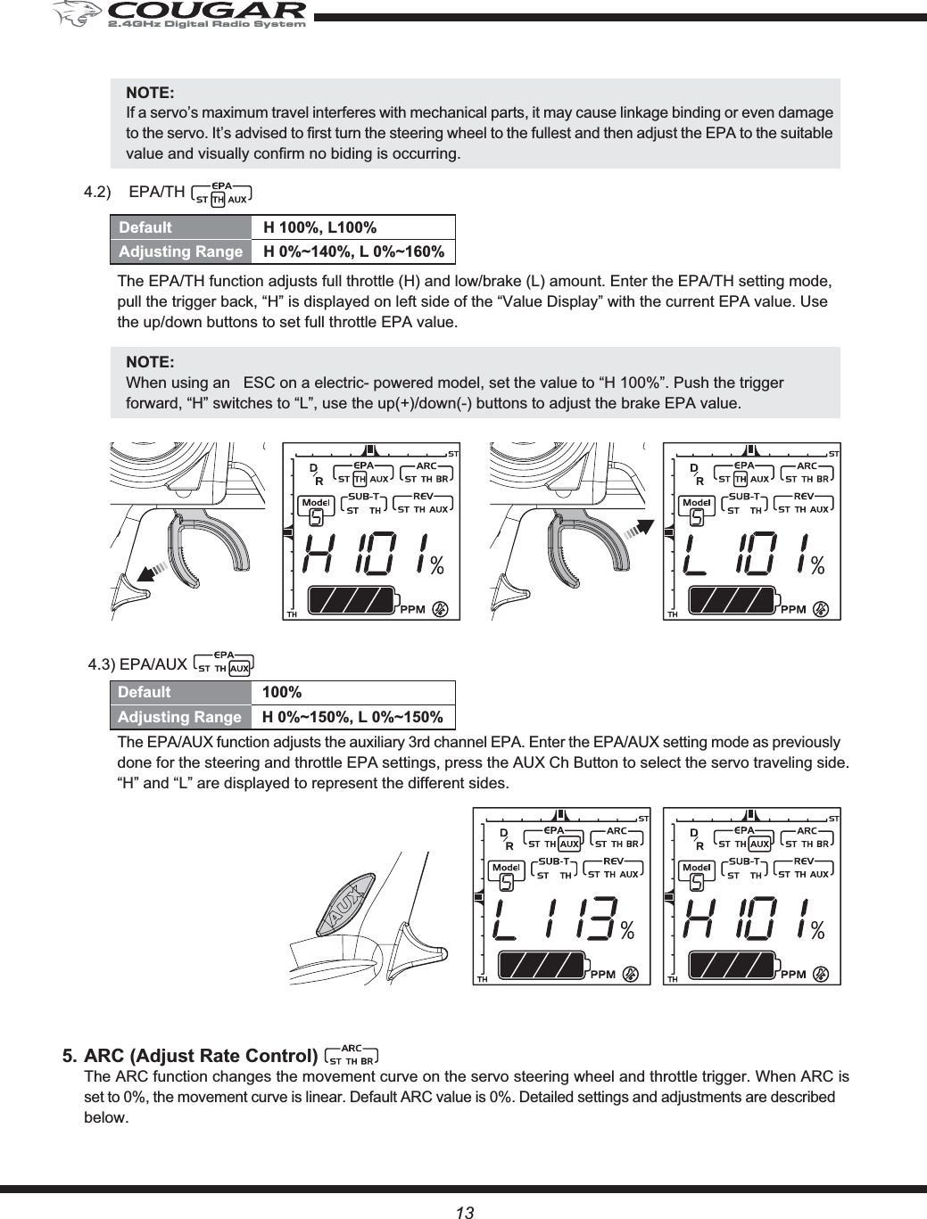 13NOTE:If a servo’s maximum travel interferes with mechanical parts, it may cause linkage binding or even damage to the servo. It’s advised to first turn the steering wheel to the fullest and then adjust the EPA to the suitable value and visually confirm no biding is occurring.4.2) EPA/TH The EPA/TH function adjusts full throttle (H) and low/brake (L) amount. Enter the EPA/TH setting mode, pull the trigger back, “H” is displayed on left side of the “Value Display” with the current EPA value. Use the up/down buttons to set full throttle EPA value.NOTE:When using an   ESC on a electric- powered model, set the value to “H 100%”. Push the trigger forward, “H” switches to “L”, use the up(+)/down(-) buttons to adjust the brake EPA value. 4.3) EPA/AUXThe EPA/AUX function adjusts the auxiliary 3rd channel EPA. Enter the EPA/AUX setting mode as previously done for the steering and throttle EPA settings, press the AUX Ch Button to select the servo traveling side. “H” and “L” are displayed to represent the different sides.5. ARC (Adjust Rate Control)The ARC function changes the movement curve on the servo steering wheel and throttle trigger. When ARC is set to 0%, the movement curve is linear. Default ARC value is 0%. Detailed settings and adjustments are described below.Default H 100%, L100%Adjusting Range  H 0%~140%, L 0%~160%Default 100%Adjusting Range  H 0%~150%, L 0%~150%2.4GHz Digital Radio System