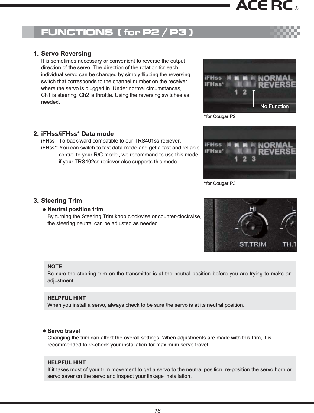 16NOTEBe sure the steering trim on the transmitter is at the neutral position before you are trying to make an adjustment.HELPFUL HINT When you install a servo, always check to be sure the servo is at its neutral position.ĸServo travelChanging the trim can affect the overall settings. When adjustments are made with this trim, it is recommended to re-check your installation for maximum servo travel.HELPFUL HINT If it takes most of your trim movement to get a servo to the neutral position, re-position the servo horn or servo saver on the servo and inspect your linkage installation.3. Steering TrimĸNeutral position trimBy turning the Steering Trim knob clockwise or counter-clockwise, the steering neutral can be adjusted as needed.1. Servo ReversingIt is sometimes necessary or convenient to reverse the output direction of the servo. The direction of the rotation for each individual servo can be changed by simply flipping the reversing switch that corresponds to the channel number on the receiver where the servo is plugged in. Under normal circumstances, Ch1 is steering, Ch2 is throttle. Using the reversing switches as needed.2. iFHss/iFHss+ Data modeiFHss : To back-ward compatible to our TRS401ss reciever.iFHss+: You can switch to fast data mode and get a fast and reliable control to your R/C model, we recommand to use this mode if your TRS402ss reciever also supports this mode.FUNCTIONS  ( for P2 / P3 )No Function*for Cougar P2*for Cougar P3