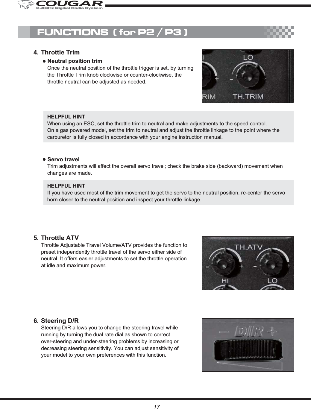 176. Steering D/RSteering D/R allows you to change the steering travel while running by turning the dual rate dial as shown to correct over-steering and under-steering problems by increasing or decreasing steering sensitivity. You can adjust sensitivity of your model to your own preferences with this function.5. Throttle ATVThrottle Adjustable Travel Volume/ATV provides the function to preset independently throttle travel of the servo either side of neutral. It offers easier adjustments to set the throttle operation at idle and maximum power.4. Throttle TrimĸNeutral position trimOnce the neutral position of the throttle trigger is set, by turning the Throttle Trim knob clockwise or counter-clockwise, the throttle neutral can be adjusted as needed.FUNCTIONS  ( for P2 / P3 )HELPFUL HINT When using an ESC, set the throttle trim to neutral and make adjustments to the speed control.On a gas powered model, set the trim to neutral and adjust the throttle linkage to the point where the carburetor is fully closed in accordance with your engine instruction manual.ĸServo travelTrim adjustments will affect the overall servo travel; check the brake side (backward) movement when changes are made.HELPFUL HINT If you have used most of the trim movement to get the servo to the neutral position, re-center the servo horn closer to the neutral position and inspect your throttle linkage.2.4GHz Digital Radio System