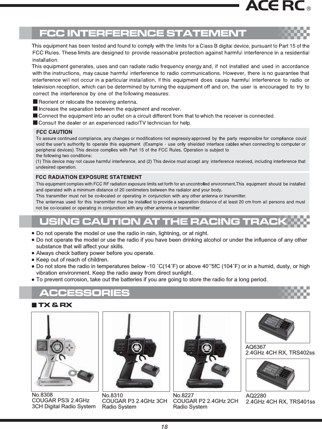 USING CAUTION AT THE RACING TRACK18No.8227COUGAR P2 2.4GHz 2CH Radio SystemAQ63672.4GHz 4CH RX, TRS402ssŁTX &amp; RX ACCESSORIESFCC INTERFERENCE STATEMENTDo not operate the model or use the radio in rain, lightning, or at night.Do not operate the model or use the radio if you have been drinking alcohol or under the influence of any other substance that will affect your skills.Always check battery power before you operate.Keep out of reach of children.&apos;RQRWVWRUHWKHUDGLRLQWHPSHUDWXUHVEHORZÛ&amp;Û)RUDERYHÛI&amp;Û)RULQDKXPLGGXVW\RUKLJKvibration environment. Keep the radio away from direct sunlight.To prevent corrosion, take out the batteries if you are going to store the radio for a long period.No.8310COUGAR P3 2.4GHz 3CH Radio SystemNo.8308COUGAR PS3i 2.4GHz 3CH Digital Radio SystemAQ22802.4GHz 4CH RX, TRS401ss